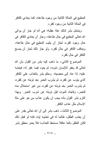 ‫ﺍﻟﻤﻁﻴﻊ ﻓﻲ ﺍﻟﺤﺎﻟﺔ ﺍﻟﺜﺎﻨﻴﺔ ﻤﻥ ﻭﺠﻭﺩ ﻁﺎﻋﺘﻪ، ﻜﻤﺎ ﻴﻌﺎﺩﻱ ﺍﻟﻜﺎﻓﺭ‬
                         ‫ﻓﻲ ﺍﻟﺤﺎﻟﺔ ﺍﻟﺜﺎﻨﻴﺔ ﻤﻥ ﻭﺠﻭﺩ ﻜﻔﺭﻩ.‬
‫ﻭﻴﻨﺘﺤل ﺒﺸﺭ ﻟﺫﻟﻙ ﻋﻠﺔ ﻋﻘﻠﻴﺔ؛ ﻫﻲ ﺃﻨﻪ ﻟﻭ ﺠﺎﺯ ﺃﻥ ﻴﻭﺍﻟﻲ‬
‫ﺍﷲ ﺘﻌﺎﻟﻰ ﺍﻟﻤﻁﻴﻊ ﻓﻲ ﺤﺎل ﻁﺎﻋﺘﻪ، ﻭﺠﺎﺯ ﺃﻥ ﻴﻌﺎﺩﻱ ﺍﻟﻜﺎﻓﺭ ﻓﻲ‬
‫ﺤﺎل ﻭﺠﻭﺩ ﻜﻔﺭﻩ، ﻟﺠﺎﺯ ﺃﻥ ﻴﺜﻴﺏ ﺍﻟﻤﻁﻴﻊ ﻓﻲ ﺤﺎل ﻁﺎﻋﺘﻪ،‬
‫ﻭﻴﻌﺎﻗﺏ ﺍﻟﻜﺎﻓﺭ ﻓﻲ ﺤﺎل ﻜﻔﺭﻩ. ﻭﻟﻭ ﺠﺎﺯ ﺫﻟﻙ ﻟﺠﺎﺯ ﺃﻥ ﻴﻤﺴﺦ‬
                                    ‫ﺍﻟﻜﺎﻓﺭ ﻓﻲ ﺤﺎل ﻜﻔﺭﻩ.‬
‫ﺍﻟﻤﻭﻀﻭﻉ ﺍﻟﺜﺎﻨﻲ- ﻤﺎ ﺫﻫﺏ ﺇﻟﻴﻪ ﺒﺸﺭ ﻤﻥ ﺍﻟﻘﻭل ﺒﺄﻥ ﺍﷲ‬
‫ﺘﻌﺎﻟﻰ ﻗﺩ ﻴﻐﻔﺭ ﻟﻺﻨﺴﺎﻥ ﺫﻨﻭﺒﻪ، ﺜﻡ ﻴﻌﻭﺩ ﻓﻴﻤﺎ ﻏﻔﺭ ﻟﻪ، ﻓﻴﻌﺫﺒﻪ‬
‫ﻋﻠﻴﻪ، ﺇﺫﺍ ﻋﺎﺩ ﺇﻟﻰ ﻤﻌﺼﻴﺘﻪ. ﻭﺤﻜﻡ ﺒﺸﺭ ﺒﺎﻟﻌﺫﺍﺏ ﻋﻠﻰ ﺍﻟﻜﺎﻓﺭ‬
‫ﺍﻟﺫﻱ ﻴﺘﻭﺏ ﻋﻥ ﻜﻔﺭﻩ، ﺜﻡ ﻴﺸﺭﺏ ﺍﻟﺨﻤﺭ ﺒﻌﺩ ﺘﻭﺒﺘﻪ ﻋﻥ ﻜﻔﺭﻩ،‬
‫ﺜﻡ ﻴﺸﺭﺏ ﺍﻟﺨﻤﺭ ﺒﻌﺩ ﺘﻭﺒﺘﻪ ﻋﻥ ﻜﻔﺭﻩ، ﻤﻥ ﻏﻴﺭ ﺍﺴﺘﺤﻼل ﻤﻨﻪ‬
‫ﻟﻠﺨﻤﺭ، ﻭﻓﺎﺠﺄﻩ ﺍﻟﻤﻭﺕ ﻗﺒل ﺘﻭﺒﺘﻪ ﻋﻥ ﺸﺭﺏ ﺍﻟﺨﻤﺭ. ﻭﺒﻬﺫﺍ‬
‫ﺍﻟﺘﺯﻡ ﺒﺸﺭ ﺍﻟﻘﻭل ﺒﺄﻨﻪ ﻴﺠﺏ ﺃﻥ ﻴﻜﻭﻥ ﻋﺫﺍﺏ ﻤﻥ ﻫﻭ ﻋﻠﻰ ﻤﻠﺔ‬
                                ‫ﺍﻹﺴﻼﻡ ﻤﺜل ﻋﺫﺍﺏ ﺍﻟﻜﺎﻓﺭ.‬
‫ﺍﻟﻤﻭﻀﻭﻉ ﺍﻟﺜﺎﻟﺙ- ﺫﻫﺏ ﺒﺸﺭ ﺇﻟﻰ ﺃﻥ ﺍﷲ ﺘﻌﺎﻟﻰ ﻴﻘﺩﺭ ﻋﻠﻰ‬
‫ﺃﻥ ﻴﻌﺫﺏ ﺍﻟﻁﻔل، ﻅﺎﻟﻤﺎ ﻟﻪ ﻓﻲ ﺘﻌﺫﻴﺒﻪ ﺇﻴﺎﻩ، ﻓﺈﻨﻪ ﻟﻭ ﻓﻌل ﺫﻟﻙ‬
                                    ‫‪‬‬
‫ﻟﻜﺎﻥ ﺍﻟﻁﻔل ﺒﺎﻟﻐﺎ ﻋﺎﻗﻼ ﻤﺴﺘﺤﻘﺎ ﻟﻠﻌﺫﺍﺏ؛ ﻓﻼ ﻴﻌﺩﻭ ﻤﻨﻁﻕ ﺒﺸﺭ‬
                          ‫ﹰ‬     ‫ﹰ‬     ‫ﹰ‬

                       ‫- ٧١٢ -‬
 