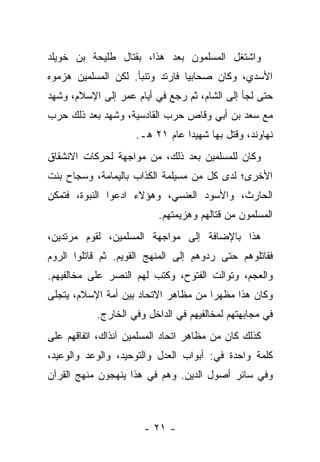 ‫ﻭﺍﺸﺘﻐل ﺍﻟﻤﺴﻠﻤﻭﻥ ﺒﻌﺩ ﻫﺫﺍ، ﺒﻘﺘﺎل ﻁﻠﻴﺤﺔ ﺒﻥ ﺨﻭﻴﻠﺩ‬
‫ﺍﻷﺴﺩﻱ، ﻭﻜﺎﻥ ﺼﺤﺎﺒﻴﺎ ﻓﺎﺭﺘﺩ ﻭﺘﻨﺒﺄ. ﻟﻜﻥ ﺍﻟﻤﺴﻠﻤﻴﻥ ﻫﺯﻤﻭﻩ‬
                                 ‫‪‬‬
‫ﺤﺘﻰ ﻟﺠﺄ ﺇﻟﻰ ﺍﻟﺸﺎﻡ، ﺜﻡ ﺭﺠﻊ ﻓﻲ ﺃﻴﺎﻡ ﻋﻤﺭ ﺇﻟﻰ ﺍﻹﺴﻼﻡ، ﻭﺸﻬﺩ‬
‫ﻤﻊ ﺴﻌﺩ ﺒﻥ ﺃﺒﻲ ﻭﻗﺎﺹ ﺤﺭﺏ ﺍﻟﻘﺎﺩﺴﻴﺔ، ﻭﺸﻬﺩ ﺒﻌﺩ ﺫﻟﻙ ﺤﺭﺏ‬
                     ‫ﻨﻬﺎﻭﻨﺩ، ﻭﻗﺘل ﺒﻬﺎ ﺸﻬﻴ ‪‬ﺍ ﻋﺎﻡ ١٢ ﻫـ.‬
                                 ‫ﺩ‬
‫ﻭﻜﺎﻥ ﻟﻠﻤﺴﻠﻤﻴﻥ ﺒﻌﺩ ﺫﻟﻙ، ﻤﻥ ﻤﻭﺍﺠﻬﺔ ﻟﺤﺭﻜﺎﺕ ﺍﻻﻨﺸﻘﺎﻕ‬
‫ﺍﻷﺨﺭﻯ؛ ﻟﺩﻯ ﻜل ﻤﻥ ﻤﺴﻴﻠﻤﺔ ﺍﻟﻜﺫﺍﺏ ﺒﺎﻟﻴﻤﺎﻤﺔ، ﻭﺴﺠﺎﺡ ﺒﻨﺕ‬
‫ﺍﻟﺤﺎﺭﺙ، ﻭﺍﻷﺴﻭﺩ ﺍﻟﻌﻨﺴﻲ، ﻭﻫﺅﻻﺀ ﺍﺩﻋﻭﺍ ﺍﻟﻨﺒﻭﺓ، ﻓﺘﻤﻜﻥ‬
                          ‫ﺍﻟﻤﺴﻠﻤﻭﻥ ﻤﻥ ﻗﺘﺎﻟﻬﻡ ﻭﻫﺯﻴﻤﺘﻬﻡ.‬
‫ﻫﺫﺍ ﺒﺎﻹﻀﺎﻓﺔ ﺇﻟﻰ ﻤﻭﺍﺠﻬﺔ ﺍﻟﻤﺴﻠﻤﻴﻥ، ﻟﻘﻭﻡ ﻤﺭﺘﺩﻴﻥ،‬
‫ﻓﻘﺎﺘﻠﻭﻫﻡ ﺤﺘﻰ ﺭﺩﻭﻫﻡ ﺇﻟﻰ ﺍﻟﻤﻨﻬﺞ ﺍﻟﻘﻭﻴﻡ. ﺜﻡ ﻗﺎﺘﻠﻭﺍ ﺍﻟﺭﻭﻡ‬
‫ﻭﺍﻟﻌﺠﻡ، ﻭﺘﻭﺍﻟﺕ ﺍﻟﻔﺘﻭﺡ، ﻭﻜﺘﺏ ﻟﻬﻡ ﺍﻟﻨﺼﺭ ﻋﻠﻰ ﻤﺨﺎﻟﻔﻴﻬﻡ.‬
                          ‫ﹸ‬
‫ﻭﻜﺎﻥ ﻫﺫﺍ ﻤﻅﻬﺭﺍ ﻤﻥ ﻤﻅﺎﻫﺭ ﺍﻻﺘﺤﺎﺩ ﺒﻴﻥ ﺃﻤﺔ ﺍﻹﺴﻼﻡ، ﻴﺘﺠﻠﻰ‬
                                      ‫‪‬‬
           ‫ﻓﻲ ﻤﺠﺎﺒﻬﺘﻬﻡ ﻟﻤﺨﺎﻟﻔﻴﻬﻡ ﻓﻲ ﺍﻟﺩﺍﺨل ﻭﻓﻲ ﺍﻟﺨﺎﺭﺝ.‬
‫ﻜﺫﻟﻙ ﻜﺎﻥ ﻤﻥ ﻤﻅﺎﻫﺭ ﺍﺘﺤﺎﺩ ﺍﻟﻤﺴﻠﻤﻴﻥ ﺁﻨﺫﺍﻙ، ﺍﺘﻔﺎﻗﻬﻡ ﻋﻠﻰ‬
‫ﻜﻠﻤﺔ ﻭﺍﺤﺩﺓ ﻓﻲ: ﺃﺒﻭﺍﺏ ﺍﻟﻌﺩل ﻭﺍﻟﺘﻭﺤﻴﺩ، ﻭﺍﻟﻭﻋﺩ ﻭﺍﻟﻭﻋﻴﺩ،‬
‫ﻭﻓﻲ ﺴﺎﺌﺭ ﺃﺼﻭل ﺍﻟﺩﻴﻥ. ﻭﻫﻡ ﻓﻲ ﻫﺫﺍ ﻴﻨﻬﺠﻭﻥ ﻤﻨﻬﺞ ﺍﻟﻘﺭﺁﻥ‬



                       ‫- ١٢ -‬
 