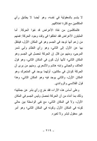 ‫ﻻ ﻴﺘﺴﻡ ﺒﺎﻟﻤﻌﻘﻭﻟﻴﺔ ﻓﻲ ﻨﻔﺴﻪ، ﻭﻫﻭ ﺃﻴ ‪‬ﺎ ﻻ ﻴﻁﺎﺒﻕ ﺭﺃﻱ‬
             ‫ﻀ‬
                            ‫ﺍﻟﻤﺘﻜﻠﻤﻴﻥ ﻤﻊ ﻜﺜﺭﺓ ﺍﺨﺘﻼﻓﻬﻡ.‬
‫ﻓﺎﻟﻤﺘﻜﻠﻤﻭﻥ ﻤﻥ ﻨﻔﺎﺓ ﺍﻷﻋﺭﺍﺽ ﻗﺩ ﻨﻔﻭﺍ ﺍﻟﺤﺭﻜﺔ. ﺃﻤﺎ‬
‫ﺍﻟﻤﺜﺒﺘﻭﻥ ﺍﻷﻋﺭﺍﺽ ﻓﻘﺩ ﺍﺨﺘﻠﻔﻭﺍ ﻓﻲ ﻭﻗﺕ ﻭﺠﻭﺩ ﺍﻟﺤﺭﻜﺔ: ﻓﻤﻨﻬﻡ‬
‫ﻤﻥ ﺯﻋﻡ ﺃﻨﻬﺎ ﺘﻭﺠﺩ ﻓﻲ ﺍﻟﺠﺴﻡ ﻭﻫﻭ ﻓﻲ ﺍﻟﻤﻜﺎﻥ ﺍﻷﻭل، ﻓﻴﻨﺘﻘل‬
‫ﺒﻬﺎ ﻋﻥ ﺍﻷﻭل ﺇﻟﻰ ﺍﻟﺜﺎﻨﻲ، ﻭﻫﻭ ﺭﺃﻱ ﺍﻟﻨﻅﺎﻡ ﻭﺃﺒﻲ ﺸﻤﺭ‬
‫ﺍﻟﻤﺭﺠﺊ، ﻭﻤﻨﻬﻡ ﻤﻥ ﻗﺎل ﺇﻥ ﺍﻟﺤﺭﻜﺔ ﺘﺤﺼل ﻓﻲ ﺍﻟﺠﺴﻡ ﻭﻫﻭ‬
‫ﺍﻟﻤﻜﺎﻥ ﺍﻟﺜﺎﻨﻲ؛ ﻷﻨﻬﺎ ﺃﻭل ﻜﻭﻥ ﻓﻲ ﺍﻟﻤﻜﺎﻥ ﺍﻟﺜﺎﻨﻲ، ﻭﻫﻭ ﻗﻭل‬
‫ﺍﻟﻌﻼﻑ ﻭﺍﻟﺠﺒﺎﺌﻲ ﻭﺍﺒﻨﻪ ﻫﺎﺸﻡ ﻭﺍﻷﺸﻌﺭﻱ. ﻭﻤﻨﻬﻡ ﻤﻥ ﻴﺭﻯ ﺃﻥ‬
‫ﺍﻟﺤﺭﻜﺔ ﻜﻭﻨﺎﻥ ﻓﻲ ﻤﻜﺎﻨﻴﻥ، ﺃﻭﻟﻬﻤﺎ ﻴﻭﺠﺩ ﻓﻲ ﺍﻟﻤﺘﺤﺭﻙ ﻭﻫﻭ‬
‫ﺍﻟﻤﻜﺎﻥ ﺍﻷﻭل، ﻭﺍﻟﺜﺎﻨﻲ ﻴﻭﺠﺩ ﻓﻴﻪ ﻭﻫﻭ ﺍﻟﻤﻜﺎﻥ ﺍﻟﺜﺎﻨﻲ، ﻭﻫﺫﺍ‬
                              ‫ﻗﻭل ﺍﻟﻘﻼﻨﺴﻲ ﻭﺍﻟﺭﻭﺍﻨﺩﻱ.‬
‫ﻭﻋﻠﻰ ﺃﺴﺎﺱ ﻫﺫﻩ ﺍﻵﺭﺍﺀ، ﻓﻘﺩ ﺨﺭﺝ ﺭﺃﻱ ﺒﺸﺭ ﻋﻥ ﺠﻤﻠﺘﻬﺎ؛‬
‫ﻭﺫﻟﻙ ﺒﻤﺎ ﺃﺩﻨﺎﻩ ﻤﻥ ﺃﻥ ﺍﻟﺤﺭﻜﺔ ﺘﺤﺼل ﻭﻟﻴﺱ ﺍﻟﺠﺴﻡ ﻓﻲ ﺍﻟﻤﻜﺎﻥ‬
‫ﺍﻷﻭل، ﻭﻻ ﻓﻲ ﺍﻟﻤﻜﺎﻥ ﺍﻟﺜﺎﻨﻲ، ﻤﻊ ﻨﻔﻲ ﺍﻟﻭﺍﺴﻁﺔ ﺒﻴﻥ ﺤﺎﻟﻲ‬
‫ﻜﻭﻨﻪ ﻓﻲ ﺍﻟﻤﻜﺎﻥ ﺍﻷﻭل ﻭﻜﻭﻨﻪ ﻓﻲ ﺍﻟﻤﻜﺎﻥ ﺍﻟﺜﺎﻨﻲ؛ ﻭﻫﻭ ﺃﻤﺭ‬
                            ‫ﻏﻴﺭ ﻤﻌﻘﻭل ﻟﺒﺸﺭ ﻭﻻ ﻟﻐﻴﺭﻩ.‬



                     ‫- ٩١٢ -‬
 