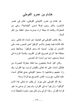 ‫ﻫﺸﺎﻡ ﺒﻥ ﻋﻤﺭﻭ ﺍﻟﻔﻭﻁﻲ‬
‫ﻫﻭ ﻫﺸﺎﻡ ﺒﻥ ﻋﻤﺭﻭ ﺍﻟﺸﻴﺒﺎﻨﻲ ﺍﻟﻔﻭﻁﻲ، ﻋﺎﺵ ﻓﻲ ﻋﺼﺭ‬
‫ﺍﻟﻤﺄﻤﻭﻥ، ﻭﻜﺎﻥ ﺭﺌﻴﺱ ﻓﺭﻗﺔ ﺘﺴﻤﻰ "ﺍﻟﻬﺸﺎﻤﻴﺔ"، ﻭﻫﻲ ﻤﻥ‬
‫ﺍﻟﻤﻌﺘﺯﻟﺔ، ﻭﻜﺎﻨﺕ ﻟﻪ ﺠﻤﻠﺔ ﺁﺭﺍﺀ ﺼﺎﺭﺕ ﻤﺤل ﺍﻋﺘﻘﺎﺩ ﻤﻥ ﺃﻫل‬
                                                   ‫ﺍﻟﺴﻨﺔ.‬
‫ﻭﻗﺩ ﺨﺎﺽ ﺍﻟﻔﻭﻁﻲ ﻓﻲ ﺍﻟﺤﺩﻴﺙ ﻋﻥ ﺃﺴﻤﺎﺀ ﺍﷲ ﺘﻌﺎﻟﻰ. ﻭﻤﻥ‬
‫ﺫﻟﻙ ﻜﻼﻤﻪ ﻓﻴﻤﺎ ﻴﺘﺼل ﺒﺎﻻﺴﻡ "ﺍﻟﻭﻜﻴل" ﻓﻤﻥ ﺍﻟﻤﺤﺭﻡ ﻋﻨﺩﻩ ﻋﻠﻰ‬
‫ﺍﻹﻨﺴﺎﻥ ﺃﻥ ﻴﻘﻭل: "ﺤﺴﺒﻨﺎ ﺍﷲ ﻭﻨﻌﻡ ﺍﻟﻭﻜﻴل". ﻭﻴﻼﺤﻅ ﻤﺩﻯ‬
‫ﻤﺠﺎﻓﺎﺓ ﻫﺫﺍ ﺍﻟﺭﺃﻱ ﻟﺼﺭﻴﺢ ﺍﻟﻘﺭﺁﻥ ﺍﻟﻜﺭﻴﻡ، ﻭﻟﻠﺴﻨﺔ ﺍﻟﻭﺍﺭﺩﺓ ﻓﻲ‬
                 ‫ﺘﺴﻌﺔ ﻭﺘﺴﻌﻴﻥ ﺍﺴ ‪‬ﺎ ﻤﻥ ﺃﺴﻤﺎﺀ ﺍﷲ ﺍﻟﺤﺴﻨﻰ.‬
                                      ‫ﻤ‬
‫ﻭﻜﺎﻥ ﺃﻫل ﺍﻟﺴﻨﺔ ﻴﺘﻌﺠﺒﻭﻥ ﻤﻤﺎ ﻓﻌﻠﻪ ﻤﻌﺘﺯﻟﺔ ﺍﻟﺒﺼﺭﺓ؛ ﻤﻥ‬
‫ﺇﻁﻼﻕ ﺃﺴﻤﺎﺀ ﻋﻠﻰ ﺍﷲ ﺘﻌﺎﻟﻰ ﺒﺎﻟﻘﻴﺎﺱ ﻟﻡ ﻴﺭﺩ ﺒﻬﺎ ﺍﻟﻘﺭﺁﻥ، ﻭﻗﺩ‬
‫ﺯﺍﺩ ﻋﺠﺒﻬﻡ ﻭﺩﻫﺸﺘﻬﻡ؛ ﺇﺫ ﺴﻤﻌﻭﺍ ﺍﻟﻔﻭﻁﻲ ﻴﻤﻨﻊ ﺇﻁﻼﻕ ﺃﺴﻤﺎﺀ‬
      ‫ﻋﻠﻴﻪ ﺘﻌﺎﻟﻰ، ﻤﻊ ﻭﺭﻭﺩ ﺍﻟﻨﺹ ﺍﻟﺼﺭﻴﺢ ﺒﻬﺎ ﻗﺭﺁﻨﺎ ﻭﺴﻨﺔ.‬
             ‫ﹰ‬
‫ﻭﻗﺩ ﺃﻜﺩ ﺍﻟﻔﻭﻁﻲ ﻋﻠﻰ ﺠﻭﺍﺯ ﺃﻥ ﻴﻜﺘﺏ ﷲ ﺘﻌﺎﻟﻰ ﻫﺫﺍ ﺍﻻﺴﻡ‬
‫"ﺍﻟﻭﻜﻴل"، ﻭﺃﻥ ‪‬ﻘﺭﺃ ﺒﻪ ﻓﻲ ﺍﻟﻘﺭﺁﻥ، ﻭﻟﻡ ﻴﺠﺯ ﺃﻥ ﻴﺩﻋﻰ ﺒﻪ ﻏﻴﺭ‬
                                        ‫ﻴ‬
‫ﻗﺭﺍﺀﺓ ﺍﻟﻘﺭﺁﻥ. ﻭﻫﺫﺍ ﺍﻟﺭﺃﻱ ﻭﺇﻥ ﻜﺎﻥ ﻴﺒﺩﻭ ﻤﺸﻭ ‪‬ﺎ ﺒﺎﻟﺤﻴﻁﺔ ﺇﺯﺍﺀ‬
              ‫ﺒ‬


                       ‫- ٠٢٢ -‬
 