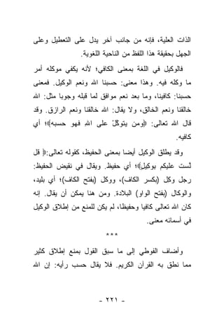 ‫ﺍﻟﺫﺍﺕ ﺍﻟﻌﻠﻴﺔ، ﻓﺈﻨﻪ ﻤﻥ ﺠﺎﻨﺏ ﺁﺨﺭ ﻴﺩل ﻋﻠﻰ ﺍﻟﺘﻌﻁﻴل ﻭﻋﻠﻰ‬
                ‫ﺍﻟﺠﻬل ﺒﺤﻘﻴﻘﺔ ﻫﺫﺍ ﺍﻟﻠﻔﻅ ﻤﻥ ﺍﻟﻨﺎﺤﻴﺔ ﺍﻟﻠﻐﻭﻴﺔ.‬
‫ﻓﺎﻟﻭﻜﻴل ﻓﻲ ﺍﻟﻠﻐﺔ ﺒﻤﻌﻨﻰ ﺍﻟﻜﺎﻓﻲ؛ ﻷﻨﻪ ﻴﻜﻔﻲ ﻤﻭﻜﻠﻪ ﺃﻤﺭ‬
‫ﻤﺎ ﻭﻜﻠﻪ ﻓﻴﻪ. ﻭﻫﺫﺍ ﻤﻌﻨﻰ: ﺤﺴﺒﻨﺎ ﺍﷲ ﻭﻨﻌﻡ ﺍﻟﻭﻜﻴل. ﻓﻤﻌﻨﻰ‬
‫ﺤﺴﺒﻨﺎ: ﻜﺎﻓﻴﻨﺎ، ﻭﻤﺎ ﺒﻌﺩ ﻨﻌﻡ ﻤﻭﺍﻓﻕ ﻟﻤﺎ ﻗﺒﻠﻪ ﻭﺠﻭ ‪‬ﺎ ﻤﺜل: ﺍﷲ‬
         ‫ﺒ‬
‫ﺨﺎﻟﻘﻨﺎ ﻭﻨﻌﻡ ﺍﻟﺨﺎﻟﻕ، ﻭﻻ ﻴﻘﺎل: ﺍﷲ ﺨﺎﻟﻘﻨﺎ ﻭﻨﻌﻡ ﺍﻟﺭﺍﺯﻕ. ﻭﻗﺩ‬
‫ﻗﺎل ﺍﷲ ﺘﻌﺎﻟﻰ: ‪‬ﻭ ‪‬ﻥ ﻴﺘﻭﻜل ﻋ ﹶﻰ ﺍﷲ ﻓﻬ ‪ ‬ﺤﺴﺒﻪ‪‬؛ ﺃﻱ‬
     ‫ِ ﹶ ‪‬ﻭ ‪   ‬‬ ‫‪‬ﻤ ‪ ‬ﹶ ‪ ‬ﱠ ْ ‪‬ﻠ‬
                                                    ‫ﻜﺎﻓﻴﻪ.‬
‫ﻭﻗﺩ ﻴﻁﻠﻕ ﺍﻟﻭﻜﻴل ﺃﻴ ‪‬ﺎ ﺒﻤﻌﻨﻰ ﺍﻟﺤﻔﻴﻅ، ﻜﻘﻭﻟﻪ ﺘﻌﺎﻟﻰ:‪ ‬ﹸل‬
 ‫ﻗ‬                              ‫ﻀ‬
‫ﱠﺴﺕ ﻋﻠﻴﻜﻡ ﺒﻭ ِﻴل‪‬؛ ﺃﻱ ﺤﻔﻴﻅ. ﻭﻴﻘﺎل ﻓﻲ ﻨﻘﻴﺽ ﺍﻟﺤﻔﻴﻅ:‬
                                 ‫ﻟ ‪ ‬ﹸ ‪ ‬ﹶ ‪ ‬ﹸ ‪ ِ ‬ﻜ ٍ‬
‫ﺭﺠل ﻭﻜل )ﺒﻜﺴﺭ ﺍﻟﻜﺎﻑ(، ﻭﻭﻜل )ﺒﻔﺘﺢ ﺍﻟﻜﺎﻑ(؛ ﺃﻱ ﺒﻠﻴﺩ،‬
                        ‫ﹶ‬                  ‫ِ‬
‫ﻭﺍﻟﻭﻜﺎل )ﺒﻔﺘﺢ ﺍﻟﻭﺍﻭ( ﺍﻟﺒﻼﺩﺓ. ﻭﻤﻥ ﻫﻨﺎ ﻴﻤﻜﻥ ﺃﻥ ﻴﻘﺎل. ﺇﻨﻪ‬
‫ﻜﺎﻥ ﺍﷲ ﺘﻌﺎﻟﻰ ﻜﺎﻓﻴﺎ ﻭﺤﻔﻴ ﹰﺎ، ﻟﻡ ﻴﻜﻥ ﻟﻠﻤﻨﻊ ﻤﻥ ﺇﻁﻼﻕ ﺍﻟﻭﻜﻴل‬
                              ‫ﻅ‬       ‫‪‬‬
                                         ‫ﻓﻲ ﺃﺴﻤﺎﺌﻪ ﻤﻌﻨﻰ.‬
                         ‫***‬
‫ﻭﺃﻀﺎﻑ ﺍﻟﻔﻭﻁﻲ ﺇﻟﻰ ﻤﺎ ﺴﺒﻕ ﺍﻟﻘﻭل ﺒﻤﻨﻊ ﺇﻁﻼﻕ ﻜﺜﻴﺭ‬
‫ﻤﻤﺎ ﻨﻁﻕ ﺒﻪ ﺍﻟﻘﺭﺁﻥ ﺍﻟﻜﺭﻴﻡ. ﻓﻼ ﻴﻘﺎل ﺤﺴﺏ ﺭﺃﻴﻪ: ﺇﻥ ﺍﷲ‬



                       ‫- ١٢٢ -‬
 