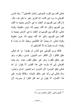 ‫ﺘﻌﺎﻟﻰ ﺃﻟﻑ ﺒﻴﻥ ﻗﻠﻭﺏ ﺍﻟﻤﺅﻤﻨﻴﻥ ﻭﺃﻀل ﺍﻟﻔﺎﺴﻘﻴﻥ)١(. ﻭﻗﺩ ﺘﻨﺎﺴﻰ‬
‫ﺍﻟﻔﻭﻁﻲ ﻤﺎ ﻭﺭﺩ ﻓﻲ ﻜﺘﺎﺏ ﺍﷲ ﺍﻟﻌﺯﻴﺯ ﺒﻐﻴﺭ ﻤﺎ ﻅﻥ ﻫﻭ، ﻤﺜل:‬
‫‪ ‬ﺃﻟﻑ ﺒﻴﻥ ﻗﹸﻭﺒﻬﻡ ﻟﻭ َﻨﻔﻘﺕ ‪‬ﺎ ِﻲ ﺍﻷﺭ ِ ﺠ ِﻴ ‪‬ﺎ ‪‬ﺎ ﺃﻟﻔﺕ‬
‫ﻭ َ ﱠ ﹶ ‪   ‬ﹸ ﻠ ِ ِ ‪ ‬ﹶ ‪ ‬ﺃ ﹶ ﹾ ﹶ ﻤ ﻓ َ ‪ ‬ﺽ ‪‬ﻤ ﻌ ﻤ َ ﱠ ﹶ ﹾ‬
‫ﺒﻴﻥ ﻗﹸﻭﺒﻬﻡ ‪‬ﻟ ِﻥ ﺍﷲ ﺃﻟﻑ ﺒﻴﻨﻬﻡ ﺇ ﱠﻪ ﻋ ِﻴﺯ ﺤ ِﻴﻡ‪ ،‬ﻭﻗﻭﻟﻪ‬
        ‫‪   ‬ﹸﻠ ِ ِ ‪ ‬ﻭ ﹶﻜ ‪َ َ ‬ﱠ ﹶ ‪  ‬ﹶ ‪ِ  ‬ﻨ ‪ ‬ﺯ ‪ ‬ﻜ ‪‬‬
‫ﺘﻌﺎﻟﻰ: ‪ ‬ﺃﻟﻑ ﺒﻴﻥ ﻗﹸﻭﺒﻬﻡ ﻟﻭ َﻨﻔﻘﺕ ‪‬ﺎ ِﻲ ﺍﻷﺭ ِ ﺠ ِﻴ ‪‬ﺎ ‪‬ﺎ‬
 ‫ﻭ َ ﱠ ﹶ ‪   ‬ﹸ ﻠ ِ ِ ‪ ‬ﹶ ‪ ‬ﺃ ﹶ ﹾ ﹶ ﻤ ﻓ َ ‪ ‬ﺽ ‪‬ﻤ ﻌ ﻤ‬
‫ﺃﻟﻔﺕ ﺒﻴﻥ ﻗﹸﻭﺒﻬﻡ ‪‬ﻟ ِﻥ ﺍﷲ ﺃﻟﻑ ﺒﻴﻨﻬﻡ ﺇ ﱠﻪ ﻋ ِﻴﺯ ﺤ ِﻴﻡ‪‬‬
 ‫َﱠ ﹶ ﹾ ‪   ‬ﹸﻠ ِ ِ ‪ ‬ﻭ ﹶﻜ ‪َ َ ‬ﱠ ﹶ ‪  ‬ﹶ ‪ِ  ‬ﻨ ‪ ‬ﺯ ‪ ‬ﻜ ‪‬‬
‫ﻭﻗﻭﻟﻪ ﺘﻌﺎﻟﻰ: ‪ ‬ﻭﻴﻀل ﺍﷲ ﺍﻟ ﱠﺎﻟ ِﻴﻥ ﻭﻴﻔﻌل ﺍﷲ ‪‬ﺎ ﻴ ﹶﺎﺀ ‪‬‬
  ‫‪ ِ  ‬ﱡ ُ ﻅ ِ ﻤ ‪   ‬ﹾ ‪ ُ ُ ‬ﻤ ‪‬ﺸ ‪‬‬
                      ‫ﻭﻗﻭﻟﻪ: ‪ ‬ﻭ ‪‬ﺎ ﻴﻀ ﱡ ﺒﻪ ﺇﻻ ﺍﻟ ﹶﺎﺴ ِﻴ ‪. ‬‬
                         ‫‪‬ﻤ ‪ِ ‬ل ِ ِ ِ ﱠ ﹾﻔ ِﻘ ﻥ‬
‫ﻜﺫﻟﻙ ﻴﺭﻯ ﺍﻟﻔﻭﻁﻲ ﻤﻨﻊ ﺍﻟﻨﺎﺱ ﺃﻥ ﻴﻘﻭﻟﻭﺍ: ﺇﻥ ﺍﷲ ﺘﻌﺎﻟﻰ‬
‫ﺨﻠﻕ ﺍﻟﻜﺎﻓﺭ؛ ﻷﻥ ﺍﻟﻜﺎﻓﺭ ﺍﺴﻡ ﺍﻟﺸﻴﺌﻴﻥ: ﺇﻨﺴﺎﻥ، ﻭﻜﻔﺭﻩ، ﻭﻫﻭ‬
‫ﻏﻴﺭ ﺨﺎﻟﻕ ﻟﻜﻔﺭﻩ، ﻭﻫﻭ ﻏﻴﺭ ﺨﺎﻟﻕ ﻟﻜﻔﺭﻩ ﻋﻨﺩﻩ. ﻭﻟﻡ ﻴﺘﻨﺒﻪ‬
‫ﺍﻟﻔﻭﻁﻲ ﺇﻟﻰ ﺃﻨﻪ ﻴﻠﺯﻤﻪ ﻋﻠﻰ ﻫﺫﺍ ﺍﻟﻘﻴﺎﺱ ﺃﻻ ﻴﻘﻭل: ﺇﻥ ﺍﷲ‬
‫ﺘﻌﺎﻟﻰ ﺨﻠﻕ ﺍﻟﻤﺅﻤﻥ؛ ﻷﻥ ﺍﻟﻤﺅﻤﻥ ﺍﺴﻡ ﻟﺸﻴﺌﻴﻥ: ﺇﻨﺴﺎﻥ ﻭﺇﻴﻤﺎﻥ،‬
‫ﻭﺍﷲ ﺘﻌﺎﻟﻰ ﻓﻲ ﺭﺃﻴﻪ ﻏﻴﺭ ﺨﺎﻟﻕ ﻹﻴﻤﺎﻨﻪ. ﻭﻜﺫﻟﻙ ﻴﻠﺯﻤﻪ ﻋﻠﻰ‬
‫ﻫﺫﺍ ﺍﻷﺼل، ﺃﻻ ﻴﻘﻭل ﺇﻥ ﺃﺤﺩ ﻗﺘل ﻜﺎﻓ ‪‬ﺍ ﺃﻭ ﻀﺭﺒﻪ؛ ﻷﻥ‬
             ‫ﺭ‬



                                                            ‫)١(‬
                          ‫ﺍﻟﺸﻬﺭﺴﺘﺎﻨﻲ: ﺍﻟﻤﻠل ﻭﺍﻟﻨﺤل، ﺹ ٤٧.‬


                         ‫- ٢٢٢ -‬
 
