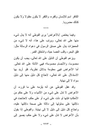 ‫ﺍﻟﻜﺎﻓﺭ ﺍﺴﻡ ﻟﻺﻨﺴﺎﻥ ﻭﻜﻔﺭﻩ، ﻭﺍﻟﻜﻔﺭ ﻻ ﻴﻜﻭﻥ ﻤﻘﺘﻭﻻ ﻭﻻ ﻴﻜﻭﻥ‬
        ‫ﹰ‬
                                        ‫ﻜﺫﻟﻙ ﻤﻀﺭﻭ ‪‬ﺎ.‬
                                          ‫ﺒ‬
                        ‫***‬
‫ﻭﻓﻴﻤﺎ ﻴﺨﺘﺹ "ﺒﺎﻷﻋﺭﺍﺽ" ﻴﺭﻯ ﺍﻟﻔﻭﻁﻲ ﺃﻨﻪ ﻻ ﻴﺩل ﺸﻲﺀ‬
‫ﻤﻨﻬﺎ ﻋﻠﻰ ﺍﷲ ﺘﻌﺎﻟﻰ، ﻭﻴﺭﺘﺏ ﻋﻠﻰ ﻫﺫﺍ، ﺃﻨﻪ ﻻ ﺸﻲﺀ ﻤﻥ‬
‫ﺍﻟﻤﻌﺠﺯﺍﺕ ﻴﺩل ﻋﻠﻰ ﺼﺩﻕ ﺍﻟﺭﺴﻭل ﻓﻲ ﺩﻋﻭﺍﻩ ﺍﻟﺭﺴﺎﻟﺔ ﻤﺜل:‬
             ‫ﻓﻠﻕ ﺍﻟﺒﺤﺭ، ﻭﻗﻠﺏ ﺍﻟﻌﺼﺎ ﺤﻴﺔ، ﻭﺍﻨﺸﻘﺎﻕ ﺍﻟﻘﻤﺭ.‬
‫ﻭﻴﺯﻋﻡ ﺍﻟﻔﻭﻁﻲ ﺃﻥ ﺍﻟﺩﻟﻴل ﻋﻠﻰ ﺍﷲ ﺘﻌﺎﻟﻰ، ﻴﺠﺏ ﺃﻥ ﻴﻜﻭﻥ‬
‫ﻤﺤﺴﻭ ‪‬ﺎ، ﻭﺍﻷﺠﺴﺎﻡ ﻤﺤﺴﻭﺴﺔ؛ ﻓﻬﻲ ﺍﻷﺩﻟﺔ ﻋﻠﻰ ﺍﷲ ﺘﻌﺎﻟﻰ.‬
                                          ‫ﺴ‬
‫ﺃﻤﺎ ﺍﻷﻋﺭﺍﺽ ﻓﻬﻲ ﻤﻌﻠﻭﻤﺔ ﺒﺩﻻﺌل ﻨﻅﺭﻴﺔ، ﻓﻠﻭ ﺃﺭﻴﺩ ﺒﻬﺎ‬
‫ﺍﻻﺴﺘﺩﻻل ﻋﻠﻰ ﺍﷲ ﺘﻌﺎﻟﻰ، ﻻﺤﺘﺎﺝ ﻜل ﺩﻟﻴل ﻤﻨﻬﺎ ﺇﻟﻰ ﺩﻟﻴل‬
                                     ‫ﺴﻭﺍﻩ ﻻ ﺇﻟﻰ ﻨﻬﺎﻴﺔ.‬
‫ﻭﻗﺩ ﻏﻔل ﺍﻟﻔﻭﻁﻲ ﻋﻥ ﺃﻨﻪ ﻴﻠﺯﻤﻪ ﻋﻠﻰ ﻤﺎ ﻗﺭﺭﻩ، ﺃﻥ‬
‫ﺍﻷﻋﺭﺍﺽ ﻻ ﺘﺩل ﻋﻠﻰ ﺸﻲﺀ ﻤﻥ ﺍﻷﺸﻴﺎﺀ، ﻭﻻ ﻋﻠﻰ ﺤﻜﻡ ﻤﻥ‬
‫ﺍﻷﺤﻜﺎﻡ؛ ﻓﺈﻨﻬﺎ ﻟﻭ ﺩﻟﺕ ﻋﻠﻰ ﺸﻲﺀ ﺃﻭ ﻋﻠﻰ ﺤﻜﻡ، ﻻﺤﺘﺎﺠﺕ ﻓﻲ‬
‫ﺩﻻﻟﺘﻬﺎ ﻋﻠﻰ ﻤﺩﻟﻭﻟﻬﺎ ﺇﻟﻰ ﺩﻻﻟﺔ ﻋﻠﻰ ﺼﺤﺔ ﺩﻻﻟﺘﻬﺎ ﻋﻠﻴﻪ،‬
‫ﻭﺍﺤﺘﺎﺝ ﻜل ﺩﻟﻴل ﺇﻟﻰ ﺩﻟﻴل ﻻ ﺇﻟﻰ ﻨﻬﺎﻴﺔ. ﻭﺍﻟﻔﻭﻁﻲ ﺇﺫﺍ ﻴﻘﻭل‬
      ‫ﹰ‬
‫ﺒﺄﻥ ﺍﻷﻋﺭﺍﺽ ﻻ ﺘﺩل ﻋﻠﻰ ﺸﻲﺀ ﻭﻻ ﻋﻠﻰ ﺤﻜﻡ، ﻴﺼﻴﺭ ﺇﻟﻰ‬

                     ‫- ٣٢٢ -‬
 