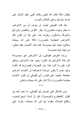‫ﺇﺒﻁﺎل ﺩﻻﻟﺔ ﻜﻼﻡ ﺍﷲ ﺘﻌﺎﻟﻰ ﻭﻜﻼﻡ ﺍﻟﻨﺒﻲ ﻋﻠﻴﻪ ﺍﻟﺴﻼﻡ ﻋﻠﻰ‬
                     ‫ﺍﻟﻭﻋﺩ ﻭﺍﻟﻭﻋﻴﺩ ﻭﻋﻠﻰ ﺍﻟﺤﻼل ﻭﺍﻟﺤﺭﺍﻡ.‬
‫ﻭﻗﺩ ﻓﺎﺕ ﺍﻟﻔﻭﻁﻲ ﺃﻴ ‪‬ﺎ، ﺃﻥ ﻴﻌﺭﻑ ﺃﻥ ﻤﻥ ﺍﻷﻋﺭﺍﺽ‬
                       ‫ﻀ‬
‫ﻤﺎ ﻴﻌﻠﻡ ﻭﺠﻭﺩﻩ ﺒﺎﻟﻀﺭﻭﺭﺓ؛ ﻤﺜل: ﺍﻷﻟﻭﺍﻥ ﻭﺍﻟﻁﻌﻭﻡ ﻭﺍﻟﺭﻭﺍﺌﺢ‬
                                                ‫‪‬‬
‫ﻭﺍﻟﺤﺭﻜﺔ ﻭﺍﻟﺴﻜﻭﻥ، ﻭﻴﻠﺯﻤﻪ ﺒﻨﺎﺀ ﻋﻠﻰ ﻫﺫﺍ ﺃﻥ ﺘﻜﻭﻥ ﺘﻠﻙ‬
‫ﺍﻷﻋﺭﺍﺽ ﺍﻟﻤﻌﻠﻭﻤﺔ ﺒﺎﻟﻀﺭﻭﺭﺓ ﺩﻻﻟﺔ ﻋﻠﻰ ﺍﷲ ﺴﺒﺤﺎﻨﻪ‬
‫ﻭﺘﻌﺎﻟﻰ؛ ﺤﻴﺙ ﺇﻨﻬﺎ ﻤﺤﺴﻭﺴﺔ، ﻜﻤﺎ ﺩﻟﺕ ﺍﻷﺠﺴﺎﻡ ﻋﻠﻴﻪ ﺘﻌﺎﻟﻰ،‬
                                 ‫ﻤﻥ ﺤﻴﺙ ﺇﻨﻬﺎ ﻤﺤﺴﻭﺴﺔ.‬
‫ﻭﺭﺒﻤﺎ ﺍﻋﺘﺭﺽ ﺍﻟﻔﻭﻁﻲ، ﺒﺄﻥ ﺍﻷﻋﺭﺍﺽ ﻏﻴﺭ ﻤﺤﺴﻭﺴﺔ؛‬
‫ﻷﻥ ﻨﻔﺎﺓ ﺍﻷﻋﺭﺍﺽ ﻗﺩ ﺃﻨﻜﺭﻭﺍ ﻭﺠﻭﺩ ﻫﺫﻩ ﺍﻷﻋﺭﺍﺽ ﻭﻴﻤﻜﻥ‬
‫ﺍﻟﺭﺩ ﻋﻠﻰ ﻤﺎ ﺃﺜﺎﺭﻩ ﻫﻨﺎ، ﺒﺄﻥ ﺍﻟﻨﺠﺎﺭﻴﺔ ﻭﺍﻟﻀﺭﺍﺭﻴﺔ ﻗﺩ ﺃﻨﻜﺭﺘﺎ‬
‫ﻭﺠﻭﺩ ﺠﺴﻡ ﻻ ﻴﻜﻭﻥ ﻋﺭﻀﺎ؛ ﻟﺩﻋﻭﺍﻫﻤﺎ ﺃﻥ ﺍﻷﺠﺴﺎﻡ ﺃﻋﺭﺍﺽ‬
                           ‫‪‬‬
‫ﻤﺠﺘﻤﻌﺔ. ﻓﻴﺠﺏ ﻋﻠﻰ ﻗﻴﺎﺱ ﺭﺃﻱ ﺍﻟﻔﻭﻁﻲ ﺃﻥ ﺘﻜﻭﻥ ﺍﻷﺠﺴﺎﻡ‬
      ‫ﻤﻌﻠﻭﻤﺔ ﺒﺎﻟﻀﺭﻭﺭﺓ، ﻭﺃﻻ ﺘﺩل ﻋﻠﻰ ﺍﷲ ﺴﺒﺤﺎﻨﻪ ﻭﺘﻌﺎﻟﻰ.‬
                         ‫***‬
‫ﻭﻤﻥ ﺍﻟﻤﻤﺎﺜل ﺍﻟﺘﻲ ﺘﻌﺭﺽ ﻟﻬﺎ ﺍﻟﻔﻭﻁﻲ، ﻤﺎ ﺫﻫﺏ ﺇﻟﻴﻪ ﻤﻥ‬
‫ﺍﻟﻘﻭل "ﺒﺎﻟﻤﻘﻁﻭﻉ ﻭﺍﻟﻤﻭﺼﻭل"، ﻓﻠﻭ ﺃﻥ ﺇﻨﺴﺎﻨﺎ ﺃﺴﺒﻎ ﺍﻟﻭﻀﻭﺀ‬
             ‫ﹰ‬
‫ﻭﺍﻓﺘﺘﺢ ﺍﻟﺼﻼﺓ، ﻤﺘﻘﺭﺒﺎ ﺒﻬﺎ ﺇﻟﻰ ﺍﷲ ﺴﺒﺤﺎﻨﻪ، ﻋﺎﺯﻤﺎ ﻋﻠﻰ‬
     ‫‪‬‬                        ‫‪‬‬

                      ‫- ٤٢٢ -‬
 