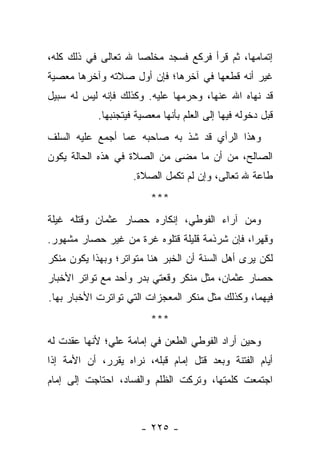 ‫ﺇﺘﻤﺎﻤﻬﺎ، ﺜﻡ ﻗﺭﺃ ﻓﺭﻜﻊ ﻓﺴﺠﺩ ﻤﺨﻠ ‪‬ﺎ ﷲ ﺘﻌﺎﻟﻰ ﻓﻲ ﺫﻟﻙ ﻜﻠﻪ،‬
                     ‫ﺼ‬
‫ﻏﻴﺭ ﺃﻨﻪ ﻗﻁﻌﻬﺎ ﻓﻲ ﺁﺨﺭﻫﺎ؛ ﻓﺈﻥ ﺃﻭل ﺼﻼﺘﻪ ﻭﺁﺨﺭﻫﺎ ﻤﻌﺼﻴﺔ‬
‫ﻗﺩ ﻨﻬﺎﻩ ﺍﷲ ﻋﻨﻬﺎ، ﻭﺤﺭﻤﻬﺎ ﻋﻠﻴﻪ. ﻭﻜﺫﻟﻙ ﻓﺈﻨﻪ ﻟﻴﺱ ﻟﻪ ﺴﺒﻴل‬
            ‫ﻗﺒل ﺩﺨﻭﻟﻪ ﻓﻴﻬﺎ ﺇﻟﻰ ﺍﻟﻌﻠﻡ ﺒﺄﻨﻬﺎ ﻤﻌﺼﻴﺔ ﻓﻴﺘﺠﻨﺒﻬﺎ.‬
‫ﻭﻫﺫﺍ ﺍﻟﺭﺃﻱ ﻗﺩ ﺸﺫ ﺒﻪ ﺼﺎﺤﺒﻪ ﻋﻤﺎ ﺃﺠﻤﻊ ﻋﻠﻴﻪ ﺍﻟﺴﻠﻑ‬
‫ﺍﻟﺼﺎﻟﺢ، ﻤﻥ ﺃﻥ ﻤﺎ ﻤﻀﻰ ﻤﻥ ﺍﻟﺼﻼﺓ ﻓﻲ ﻫﺫﻩ ﺍﻟﺤﺎﻟﺔ ﻴﻜﻭﻥ‬
                     ‫ﻁﺎﻋﺔ ﷲ ﺘﻌﺎﻟﻰ، ﻭﺇﻥ ﻟﻡ ﺘﻜﻤل ﺍﻟﺼﻼﺓ.‬
                         ‫***‬
‫ﻭﻤﻥ ﺁﺭﺍﺀ ﺍﻟﻔﻭﻁﻲ، ﺇﻨﻜﺎﺭﻩ ﺤﺼﺎﺭ ﻋﺜﻤﺎﻥ ﻭﻗﺘﻠﻪ ﻏﻴﻠﺔ‬
‫ﻭﻗﻬ ‪‬ﺍ، ﻓﺈﻥ ﺸﺭﺫﻤﺔ ﻗﻠﻴﻠﺔ ﻗﺘﻠﻭﻩ ﻏﺭﺓ ﻤﻥ ﻏﻴﺭ ﺤﺼﺎﺭ ﻤﺸﻬﻭﺭ.‬
                                               ‫ﺭ‬
‫ﻟﻜﻥ ﻴﺭﻯ ﺃﻫل ﺍﻟﺴﻨﺔ ﺃﻥ ﺍﻟﺨﺒﺭ ﻫﻨﺎ ﻤﺘﻭﺍﺘﺭ؛ ﻭﺒﻬﺫﺍ ﻴﻜﻭﻥ ﻤﻨﻜﺭ‬
‫ﺤﺼﺎﺭ ﻋﺜﻤﺎﻥ، ﻤﺜل ﻤﻨﻜﺭ ﻭﻗﻌﺘﻲ ﺒﺩﺭ ﻭﺃﺤﺩ ﻤﻊ ﺘﻭﺍﺘﺭ ﺍﻷﺨﺒﺎﺭ‬
‫ﻓﻴﻬﻤﺎ، ﻭﻜﺫﻟﻙ ﻤﺜل ﻤﻨﻜﺭ ﺍﻟﻤﻌﺠﺯﺍﺕ ﺍﻟﺘﻲ ﺘﻭﺍﺘﺭﺕ ﺍﻷﺨﺒﺎﺭ ﺒﻬﺎ.‬
                         ‫***‬
‫ﻭﺤﻴﻥ ﺃﺭﺍﺩ ﺍﻟﻔﻭﻁﻲ ﺍﻟﻁﻌﻥ ﻓﻲ ﺇﻤﺎﻤﺔ ﻋﻠﻲ؛ ﻷﻨﻬﺎ ﻋﻘﺩﺕ ﻟﻪ‬
‫ﺃﻴﺎﻡ ﺍﻟﻔﺘﻨﺔ ﻭﺒﻌﺩ ﻗﺘل ﺇﻤﺎﻡ ﻗﺒﻠﻪ، ﻨﺭﺍﻩ ﻴﻘﺭﺭ، ﺃﻥ ﺍﻷﻤﺔ ﺇﺫﺍ‬
‫ﺍﺠﺘﻤﻌﺕ ﻜﻠﻤﺘﻬﺎ، ﻭﺘﺭﻜﺕ ﺍﻟﻅﻠﻡ ﻭﺍﻟﻔﺴﺎﺩ، ﺍﺤﺘﺎﺠﺕ ﺇﻟﻰ ﺇﻤﺎﻡ‬



                       ‫- ٥٢٢ -‬
 