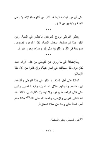 ‫ﻋﻠﻰ ﺃﻥ ﻤﻥ ﺃﺜﺒﺕ ﺨﻠﻘﻬﻤﺎ ﻗﺩ ﺃﻜﻔﺭ ﻤﻥ ﺃﻨﻜﺭﻫﻤﺎ؛ ﻷﻨﻪ ﻻ ﻴﺩﺨل‬
                                 ‫ﺍﻟﺠﻨﺔ ﻭﻻ ﻴﻨﺠﻭ ﻤﻥ ﺍﻟﻨﺎﺭ.‬
                          ‫***‬
‫ﻭﻴﻨﻜﺭ ﺍﻟﻔﻭﻁﻲ ﺘﺯﻭﺝ ﺍﻟﻤﺅﻤﻨﻴﻥ ﺒﺎﻷﺒﻜﺎﺭ ﻓﻲ ﺍﻟﺠﻨﺔ. ﻭﻤﻥ‬
‫ﺃﻨﻜﺭ ﻫﺫﺍ ﻟﻡ ﻴﺴﺘﺤﻕ ﺩﺨﻭل ﺍﻟﺠﻨﺔ، ﻨﻅ ‪‬ﺍ ﻟﻭﺠﻭﺩ ﻨﺼﻭﺹ‬
            ‫ﺭ‬
  ‫ﺼﺭﻴﺤﺔ ﻓﻲ ﺍﻟﻘﺭﺁﻥ ﺍﻟﻜﺭﻴﻡ؛ ﻤﺜل:‪  ‬ﻭﺠ ﹶﺎ ‪‬ﻡ ﺒ ‪‬ﻭﺭ ِﻴﻥ‪.‬‬
    ‫ﻭ ﺯ ‪  ‬ﻨ ﻫ ِﺤ ٍ ﻋ ٍ‬
                          ‫***‬
‫ﻭﺒﺎﻹﻀﺎﻓﺔ ﺇﻟﻰ ﻤﺎ ﺭﻭﻱ ﻋﻥ ﺍﻟﻔﻭﻁﻲ ﻤﻥ ﻫﺫﻩ ﺍﻵﺭﺍﺀ؛ ﻓﺈﻨﻪ‬
‫ﻜﺎﻥ ﻴﺭﻯ ﻗﺘل ﻤﺨﺎﻟﻔﻴﻪ ﻓﻲ ﺍﻟﺴﺭ ﻏﻴﻠﺔ، ﻭﺇﻥ ﻜﺎﻨﻭﺍ ﻤﻥ ﺃﻫل ﻤﻠﺔ‬
                                                 ‫ﺍﻹﺴﻼﻡ:‬
‫"ﻓﻤﺎﺫﺍ ﻋﻠﻰ ﺃﻫل ﺍﻟﺴﻨﺔ، ﺇﺫﺍ ﻗﺎﻟﻭﺍ ﻓﻲ ﻫﺫﺍ ﺍﻟﻔﻭﻁﻲ ﻭﺃﺘﺒﺎﻋﻪ:‬
‫ﺇﻥ ﺩﻤﺎﺀﻫﻡ ﻭﺃﻤﻭﺍﻟﻬﻡ ﺤﻼل ﻟﻠﻤﺴﻠﻤﻴﻥ، ﻭﻓﻴﻪ ﺍﻟﺨﻤﺱ. ﻭﻟﻴﺱ‬
‫ﻋﻠﻰ ﻗﺎﺘل ﺍﻟﻭﺍﺤﺩ ﻤﻨﻬﻡ ﻗﻭﺩ ﻭﻻ ﺩﻴﺔ ﻭﻻ ﻜﻔﺎﺭﺓ، ﺒل ﻟﻘﺎﺘﻠﻪ ﻋﻨﺩ‬
‫ﺍﷲ ﺘﻌﺎﻟﻰ ﺍﻟﻘﺭﺒﻰ ﻭﺍﻟﺯﻟﻔﻰ، ﻭﺍﻟﺤﻤﺩ ﷲ ﻋﻠﻰ ﺫﻟﻙ)١(" ﻫﻜﺫﺍ ﺤﻜﻡ‬
                   ‫ﺃﻫل ﺍﻟﺴﻨﺔ ﻋﻠﻰ ﻭﺍﺤﺩ ﻤﻥ ﻏﻼﺓ ﺍﻟﻤﻌﺘﺯﻟﺔ.‬


                                                         ‫)١(‬
                             ‫ﻨﻔﺱ ﺍﻟﻤﺼﺩﺭ، ﻭﻨﻔﺱ ﺍﻟﺼﻔﺤﺔ.‬


                       ‫- ٧٢٢ -‬
 