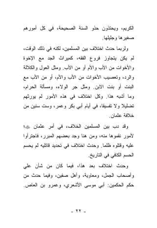 ‫ﺍﻟﻜﺭﻴﻡ، ﻭﻴﺤﺘﺫﻭﻥ ﺤﺫﻭ ﺍﻟﺴﻨﺔ ﺍﻟﺼﺤﻴﺤﺔ، ﻓﻲ ﻜل ﺃﻤﻭﺭﻫﻡ‬
                                      ‫ﺼﻐﻴﺭﻫﺎ ﻭﺠﻠﻴﻠﻬﺎ.‬
‫ﻭﻟﺭﺒﻤﺎ ﺤﺩﺙ ﺍﺨﺘﻼﻑ ﺒﻴﻥ ﺍﻟﻤﺴﻠﻤﻴﻥ، ﻟﻜﻨﻪ ﻓﻲ ﺫﻟﻙ ﺍﻟﻭﻗﺕ،‬
‫ﻟﻡ ﻴﻜﻥ ﻴﺘﺠﺎﻭﺯ ﻓﺭﻭﻉ ﺍﻟﻔﻘﻪ، ﻜﻤﻴﺭﺍﺙ ﺍﻟﺠﺩ ﻤﻊ ﺍﻹﺨﻭﺓ‬
‫ﻭﺍﻷﺨﻭﺍﺕ ﻤﻥ ﺍﻷﺏ ﻭﺍﻷﻡ ﺃﻭ ﻤﻥ ﺍﻷﺏ. ﻭﻤﺜل ﺍﻟﻌﻭل ﻭﺍﻟﻜﻼﻟﺔ‬
‫ﻭﺍﻟﺭﺩ، ﻭﺘﻌﺼﻴﺏ ﺍﻷﺨﻭﺍﺕ ﻤﻥ ﺍﻷﺏ ﻭﺍﻷﻡ، ﺃﻭ ﻤﻥ ﺍﻷﺏ ﻤﻊ‬
‫ﺍﻟﺒﻨﺕ ﺃﻭ ﺒﻨﺕ ﺍﻻﺒﻥ. ﻭﻤﺜل ﺠﺭ ﺍﻟﻭﻻﺀ، ﻭﻤﺴﺄﻟﺔ ﺍﻟﺤﺭﺍﻡ،‬
‫ﻭﻤﺎ ﺃﺸﺒﻪ ﻫﺫﺍ. ﻭﻜل ﺍﺨﺘﻼﻑ ﻓﻲ ﻫﺫﻩ ﺍﻷﻤﻭﺭ ﻟﻡ ﻴﻭﺭﺜﻬﻡ‬
‫ﺘﻀﻠﻴﻼ ﻭﻻ ﺘﻔﺴﻴ ﹰﺎ، ﻓﻲ ﺃﻴﺎﻡ ﺃﺒﻲ ﺒﻜﺭ ﻭﻋﻤﺭ، ﻭﺴﺕ ﺴﻨﻴﻥ ﻤﻥ‬
                                    ‫ﻘ‬         ‫ﹰ‬
                                         ‫ﺨﻼﻓﺔ ﻋﺜﻤﺎﻥ.‬
‫ﻭﻗﺩ ﺩﺏ ﺒﻴﻥ ﺍﻟﻤﺴﻠﻤﻴﻥ ﺍﻟﺨﻼﻑ، ﻓﻲ ﺃﻤﺭ ﻋﺜﻤﺎﻥ ‪‬؛‬
‫ﻷﻤﻭﺭ ﻨﻘﻤﻭﻫﺎ ﻤﻨﻪ، ﻭﻤﻥ ﻫﻨﺎ ﻭﺠﺩ ﺒﻌﻀﻬﻡ ﺍﻟﻤﺒﺭﺭ، ﻓﺎﺠﺘﺭﺃﻭﺍ‬
‫ﻋﻠﻴﻪ ﻭﻗﺘﻠﻭﻩ ﻅﻠﻤﺎ. ﻭﺤﺩﺙ ﺍﺨﺘﻼﻑ ﻓﻲ ﺘﺤﺩﻴﺩ ﻗﺎﺘﻠﻴﻪ ﻟﻡ ﻴﺤﺴﻡ‬
                                     ‫‪‬‬
                               ‫ﺍﻟﺤﺴﻡ ﺍﻟﻜﺎﻓﻲ ﻓﻲ ﺍﻟﺘﺎﺭﻴﺦ.‬
‫ﻭﺤﺩﺙ ﺍﺨﺘﻼﻑ ﺒﻌﺩ ﻫﺫﺍ، ﻓﻴﻤﺎ ﻜﺎﻥ ﻤﻥ ﺸﺄﻥ ﻋﻠﻲ‬
‫ﻭﺃﺼﺤﺎﺏ ﺍﻟﺠﻤل، ﻭﻤﻌﺎﻭﻴﺔ، ﻭﺃﻫل ﺼﻔﻴﻥ، ﻭﻓﻴﻤﺎ ﺤﺩﺙ ﻤﻥ‬
‫ﺤﻜﻡ ﺍﻟﺤﻜﻤﻴﻥ: ﺃﺒﻲ ﻤﻭﺴﻰ ﺍﻷﺸﻌﺭﻱ، ﻭﻋﻤﺭﻭ ﺒﻥ ﺍﻟﻌﺎﺹ.‬



                      ‫- ٢٢ -‬
 