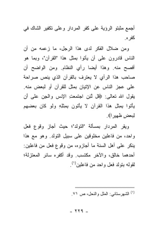 ‫ﺃﺠﻤﻊ ﻤﺜﺒﺘﻭ ﺍﻟﺭﺅﻴﺔ ﻋﻠﻰ ﻜﻔﺭ ﺍﻟﻤﺭﺩﺍﺭ ﻭﻋﻠﻰ ﺘﻜﻔﻴﺭ ﺍﻟﺸﺎﻙ ﻓﻲ‬
                                                      ‫ﻜﻔﺭﻩ.‬
‫ﻭﻤﻥ ﻀﻼل ﺍﻟﻔﻜﺭ ﻟﺩﻯ ﻫﺫﺍ ﺍﻟﺭﺠل، ﻤﺎ ﺯﻋﻤﻪ ﻤﻥ ﺃﻥ‬
‫ﺍﻟﻨﺎﺱ ﻗﺎﺩﺭﻭﻥ ﻋﻠﻰ ﺃﻥ ﻴﺄﺘﻭﺍ ﺒﻤﺜل ﻫﺫﺍ "ﺍﻟﻘﺭﺁﻥ"، ﻭﺒﻤﺎ ﻫﻭ‬
‫ﺃﻓﺼﺢ ﻤﻨﻪ. ﻭﻫﺫﺍ ﺃﻴ ‪‬ﺎ ﺭﺃﻱ ﺍﻟﻨﻅﺎﻡ. ﻭﻤﻥ ﺍﻟﻭﺍﻀﺢ ﺃﻥ‬
                           ‫ﻀ‬
‫ﺼﺎﺤﺏ ﻫﺫﺍ ﺍﻟﺭﺃﻱ ﻻ ﻴﻌﺘﺭﻑ ﺒﺎﻟﻘﺭﺁﻥ ﺍﻟﺫﻱ ﻴﻨﺹ ﺼﺭﺍﺤﺔ‬
‫ﻋﻠﻰ ﻋﺠﺯ ﺍﻟﻨﺎﺱ ﻋﻥ ﺍﻹﺘﻴﺎﻥ ﺒﻤﺜل ﻟﻠﻘﺭﺁﻥ ﺃﻭ ﻟﺒﻌﺽ ﻤﻨﻪ.‬
‫ﻴﻘﻭل ﺍﷲ ﺘﻌﺎﻟﻰ: ‪ ‬ﹸل ﻟﺌﻥ ﺍﺠﺘ ‪ ِ  ‬ﺍﻹﻨﺱ ‪‬ﺍﻟﺠﻥ ﻋ ﹶﻰ َﻥ‬
 ‫ﻗ ﱠ ِ ِ ‪ ‬ﹶﻤﻌﺕ ِ ﹾ ‪ ‬ﻭ ﹾ ِ ‪ ‬ﻠ ﺃ‬
‫ﻴﺄ ﹸﻭﺍ ﺒﻤﺜل ﻫ ﹶﺍ ﺍﻟﻘﺭ‪‬ﺁﻥ ﻻ ﻴﺄ ﹸﻭﻥ ﺒﻤﺜﻠﻪ ﻭﻟﻭ ﻜﺎﻥ ﺒﻌﻀﻬﻡ‬
‫‪ْ ‬ﺘ ِ ِ ﹾ ِ ‪‬ﺫ ﹾ ﹸ ِ ﹶ ‪ْ ‬ﺘ ‪ ِ ِ ‬ﹾ ِ ِ ‪ ‬ﹶ ‪ ‬ﹶ ‪     ‬‬
                                            ‫ﻟﺒﻌﺽ ﻅ ِﻴ ‪‬ﺍ‪.‬‬
                                               ‫ِ ‪ ٍ  ‬ﹶﻬ ﺭ‬
‫ﻭﻴﻘﺭ ﺍﻟﻤﺭﺩﺍﺭ ﺒﻤﺴﺄﻟﺔ "ﺍﻟﺘﻭﻟﺩ"؛ ﺤﻴﺙ ﺃﺠﺎﺯ ﻭﻗﻭﻉ ﻓﻌل‬
‫ﻭﺍﺤﺩ، ﻤﻥ ﻓﺎﻋﻠﻴﻥ ﻤﺨﻠﻭﻗﻴﻥ ﻋﻠﻰ ﺴﺒﻴل ﺍﻟﺘﻭﻟﺩ. ﻭﻫﻭ ﻤﻊ ﻫﺫﺍ‬
‫ﻴﻨﻜﺭ ﻋﻠﻰ ﺃﻫل ﺍﻟﺴﻨﺔ ﻤﺎ ﺃﺠﺎﺯﻭﻩ، ﻤﻥ ﻭﻗﻭﻉ ﻓﻌل ﻤﻥ ﻓﺎﻋﻠﻴﻥ:‬
‫ﺃﺤﺩﻫﻤﺎ ﺨﺎﻟﻕ، ﻭﺍﻵﺨﺭ ﻤﻜﺘﺴﺏ. ﻭﻗﺩ ﺃﻜﻔﺭﻩ ﺴﺎﺌﺭ ﺍﻟﻤﻌﺘﺯﻟﺔ؛‬
                         ‫ﻟﻘﻭﻟﻪ ﺒﺘﻭﻟﺩ ﻓﻌل ﻭﺍﺤﺩ ﻤﻥ ﻓﺎﻋﻠﻴﻥ)١(.‬



                                                           ‫)١(‬
                         ‫ﺍﻟﺸﻬﺭﺴﺘﺎﻨﻲ: ﺍﻟﻤﻠل ﻭﺍﻟﻨﺤل، ﺹ ١٧.‬


                        ‫- ٩٢٢ -‬
 