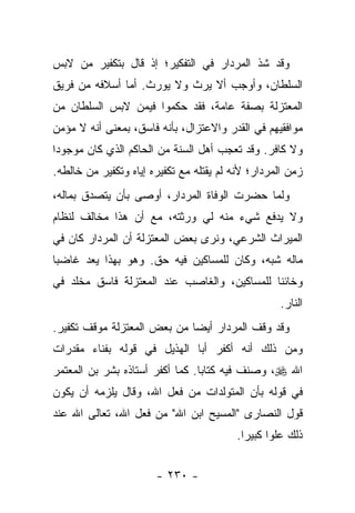 ‫ﻭﻗﺩ ﺸﺫ ﺍﻟﻤﺭﺩﺍﺭ ﻓﻲ ﺍﻟﺘﻔﻜﻴﺭ؛ ﺇﺫ ﻗﺎل ﺒﺘﻜﻔﻴﺭ ﻤﻥ ﻻﺒﺱ‬
‫ﺍﻟﺴﻠﻁﺎﻥ، ﻭﺃﻭﺠﺏ ﺃﻻ ﻴﺭﺙ ﻭﻻ ﻴﻭﺭﺙ. ﺃﻤﺎ ﺃﺴﻼﻓﻪ ﻤﻥ ﻓﺭﻴﻕ‬
‫ﺍﻟﻤﻌﺘﺯﻟﺔ ﺒﺼﻔﺔ ﻋﺎﻤﺔ، ﻓﻘﺩ ﺤﻜﻤﻭﺍ ﻓﻴﻤﻥ ﻻﺒﺱ ﺍﻟﺴﻠﻁﺎﻥ ﻤﻥ‬
‫ﻤﻭﺍﻓﻘﻴﻬﻡ ﻓﻲ ﺍﻟﻘﺩﺭ ﻭﺍﻻﻋﺘﺯﺍل، ﺒﺄﻨﻪ ﻓﺎﺴﻕ، ﺒﻤﻌﻨﻰ ﺃﻨﻪ ﻻ ﻤﺅﻤﻥ‬
‫ﻭﻻ ﻜﺎﻓﺭ. ﻭﻗﺩ ﺘﻌﺠﺏ ﺃﻫل ﺍﻟﺴﻨﺔ ﻤﻥ ﺍﻟﺤﺎﻜﻡ ﺍﻟﺫﻱ ﻜﺎﻥ ﻤﻭﺠﻭ ‪‬ﺍ‬
 ‫ﺩ‬
‫ﺯﻤﻥ ﺍﻟﻤﺭﺩﺍﺭ؛ ﻷﻨﻪ ﻟﻡ ﻴﻘﺘﻠﻪ ﻤﻊ ﺘﻜﻔﻴﺭﻩ ﺇﻴﺎﻩ ﻭﺘﻜﻔﻴﺭ ﻤﻥ ﺨﺎﻟﻁﻪ.‬
‫ﻭﻟﻤﺎ ﺤﻀﺭﺕ ﺍﻟﻭﻓﺎﺓ ﺍﻟﻤﺭﺩﺍﺭ، ﺃﻭﺼﻰ ﺒﺄﻥ ﻴﺘﺼﺩﻕ ﺒﻤﺎﻟﻪ،‬
‫ﻭﻻ ‪‬ﺩﻓﻊ ﺸﻲﺀ ﻤﻨﻪ ﻟﻲ ﻭﺭﺜﺘﻪ، ﻤﻊ ﺃﻥ ﻫﺫﺍ ﻤﺨﺎﻟﻑ ﻟﻨﻅﺎﻡ‬
                                           ‫ﻴ‬
‫ﺍﻟﻤﻴﺭﺍﺙ ﺍﻟﺸﺭﻋﻲ، ﻭﻨﺭﻯ ﺒﻌﺽ ﺍﻟﻤﻌﺘﺯﻟﺔ ﺃﻥ ﺍﻟﻤﺭﺩﺍﺭ ﻜﺎﻥ ﻓﻲ‬
‫ﻤﺎﻟﻪ ﺸﺒﻪ، ﻭﻜﺎﻥ ﻟﻠﻤﺴﺎﻜﻴﻥ ﻓﻴﻪ ﺤﻕ. ﻭﻫﻭ ﺒﻬﺫﺍ ﻴﻌﺩ ﻏﺎﻀ ‪‬ﺎ‬
 ‫ﺒ‬
‫ﻭﺨﺎﺌ ﹰﺎ ﻟﻠﻤﺴﺎﻜﻴﻥ، ﻭﺍﻟﻐﺎﺼﺏ ﻋﻨﺩ ﺍﻟﻤﻌﺘﺯﻟﺔ ﻓﺎﺴﻕ ﻤﺨﻠﺩ ﻓﻲ‬
                                             ‫ﻨ‬
                                                   ‫ﺍﻟﻨﺎﺭ.‬
‫ﻭﻗﺩ ﻭﻗﻑ ﺍﻟﻤﺭﺩﺍﺭ ﺃﻴ ‪‬ﺎ ﻤﻥ ﺒﻌﺽ ﺍﻟﻤﻌﺘﺯﻟﺔ ﻤﻭﻗﻑ ﺘﻜﻔﻴﺭ.‬
                             ‫ﻀ‬
‫ﻭﻤﻥ ﺫﻟﻙ ﺃﻨﻪ ﺃﻜﻔﺭ ﺃﺒﺎ ﺍﻟﻬﺫﻴل ﻓﻲ ﻗﻭﻟﻪ ﺒﻔﻨﺎﺀ ﻤﻘﺩﺭﺍﺕ‬
‫ﺍﷲ ‪ ،‬ﻭﺼﻨﻑ ﻓﻴﻪ ﻜﺘﺎ ‪‬ﺎ. ﻜﻤﺎ ﺃﻜﻔﺭ ﺃﺴﺘﺎﺫﻩ ﺒﺸﺭ ﺒﻥ ﺍﻟﻤﻌﺘﻤﺭ‬
                                 ‫ﺒ‬
‫ﻓﻲ ﻗﻭﻟﻪ ﺒﺄﻥ ﺍﻟﻤﺘﻭﻟﺩﺍﺕ ﻤﻥ ﻓﻌل ﺍﷲ، ﻭﻗﺎل ﻴﻠﺯﻤﻪ ﺃﻥ ﻴﻜﻭﻥ‬
‫ﻗﻭل ﺍﻟﻨﺼﺎﺭﻯ "ﺍﻟﻤﺴﻴﺢ ﺍﺒﻥ ﺍﷲ" ﻤﻥ ﻓﻌل ﺍﷲ، ﺘﻌﺎﻟﻰ ﺍﷲ ﻋﻨﺩ‬
                                          ‫ﺫﻟﻙ ﻋﻠﻭﺍ ﻜﺒﻴﺭﺍ.‬
                                            ‫‪‬‬     ‫‪‬‬


                       ‫- ٠٣٢ -‬
 