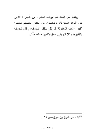 ‫ﻭﻴﻘﻑ ﺃﻫل ﺍﻟﺴﻨﺔ ﻫﻨﺎ ﻤﻭﻗﻑ ﺍﻟﻤﺘﻔﺭﺝ ﻤﻥ ﺍﻟﺼﺭﺍﻉ ﺍﻟﺩﺍﺌﺭ‬
‫ﺒﻴﻥ ﺃﻓﺭﺍﺩ ﺍﻟﻤﻌﺘﺯﻟﺔ، ﻭﻴﺩﻫﺸﻭﻥ ﻤﻥ ﺘﻜﻔﻴﺭ ﺒﻌﻀﻬﻡ ﺒﻌ ‪‬ﺎ:‬
  ‫ﻀ‬
‫"ﻓﻬﺫﺍ ﺭﺍﻫﺏ ﺍﻟﻤﻌﺘﺯﻟﺔ ﻗﺩ ﻗﺎل ﺒﺘﻜﻔﻴﺭ ﺸﻴﻭﺨﻪ، ﻭﻗﺎل ﺸﻴﻭﺨﻪ‬
           ‫ﺒﺘﻜﻔﻴﺭﻩ، ﻭﻜﻼ ﺍﻟﻔﺭﻴﻘﻴﻥ ﻤﺤﻕ ﺒﺘﻜﻔﻴﺭ ﺼﺎﺤﺒﻪ)١(".‬




                                                        ‫)١(‬
                    ‫ﺍﻟﺒﻐﺩﺍﺩﻱ: ﺍﻟﻔﺭﻕ ﺒﻴﻥ ﺍﻟﻔﺭﻕ، ﺹ ٦٦١.‬


                     ‫- ١٣٢ -‬
 