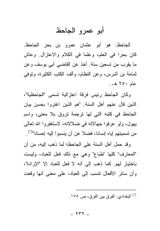 ‫ﺃﺒﻭ ﻋﻤﺭﻭ ﺍﻟﺠﺎﺤﻅ‬
‫ﺍﻟﺠﺎﺤﻅ: ﻫﻭ ﺃﺒﻭ ﻋﺜﻤﺎﻥ ﻋﻤﺭﻭ ﺒﻥ ﺒﺤﺭ ﺍﻟﺠﺎﺤﻅ.‬
‫ﻜﺎﻥ ﺒﺤﺭﺍ ﻓﻲ ﺍﻟﻌﻠﻡ، ﻭﻋﻠﻤﺎ ﻓﻲ ﺍﻟﻜﻼﻡ ﻭﺍﻻﻋﺘﺯﺍل. ﻭﻋﺎﺵ‬
                         ‫‪‬‬               ‫‪‬‬
‫ﻤﺎ ﻴﻘﺭﺏ ﻤﻥ ﺘﺴﻌﻴﻥ ﺴﻨﺔ. ﺃﺨﺫ ﻋﻥ ﺍﻟﻘﺎﻀﻲ ﺃﺒﻲ ﻴﻭﺴﻑ ﻭﻋﻥ‬
‫ﺜﻤﺎﻤﺔ ﺒﻥ ﺃﺸﺭﺱ، ﻭﻋﻥ ﺍﻟﻨﻅﺎﻡ، ﻭﺃﻟﻑ ﺍﻟﻜﺘﺏ ﺍﻟﻜﺜﻴﺭﺓ، ﻭﺘﻭﻓﻲ‬
                                             ‫ﻋﺎﻡ ٠٥٢ ﻫـ.‬
‫ﻭﻜﺎﻥ ﺍﻟﺠﺎﺤﻅ ﺭﺌﻴﺱ ﻓﺭﻗﺔ ﺍﻋﺘﺯﺍﻟﻴﺔ ﺘﺴﻤﻰ "ﺍﻟﺠﺎﺤﻅﻴﺔ"،‬
‫ﺍﻟﺫﻴﻥ ﻗﺎل ﻋﻨﻬﻡ ﺃﻫل ﺍﻟﺴﻨﺔ: "ﻫﻡ ﺍﻟﺫﻴﻥ ﺍﻏﺘﺭﻭﺍ ﺒﺤﺴﻥ ﺒﻴﺎﻥ‬
‫ﺍﻟﺠﺎﺤﻅ ﻓﻲ ﻜﺘﺒﻪ ﺍﻟﺘﻲ ﻟﻬﺎ ﺘﺭﺠﻤﺔ ﺘﺭﻭﻕ ﺒﻼ ﻤﻌﻨﻰ، ﻭﺍﺴﻡ‬
‫ﻴﻬﻭل، ﻭﻟﻭ ﻋﺭﻓﻭﺍ ﺠﻬﺎﻻﺘﻪ ﻓﻲ ﻀﻼﻻﺘﻪ، ﻻﺴﺘﻐﻔﺭﻭﺍ ﺍﷲ ﺘﻌﺎﻟﻰ‬
 ‫ﻤﻥ ﺘﺴﻤﻴﺘﻬﻡ ﺇﻴﺎﻩ ﺇﻨﺴﺎ ﹰﺎ، ﻓﻀﻼ ﻋﻥ ﺃﻥ ﻴﻨﺴﺒﻭﺍ ﺇﻟﻴﻪ ﺇﺤﺴﺎ ﹰﺎ")١(.‬
       ‫ﻨ‬                        ‫ﹰ‬     ‫ﻨ‬
‫ﻭﻗﺩ ﺤﻤل ﺃﻫل ﺍﻟﺴﻨﺔ ﻋﻠﻰ ﺍﻟﺠﺎﺤﻅ؛ ﻟﻤﺎ ﺫﻫﺏ ﺇﻟﻴﻪ، ﻤﻥ ﺃﻥ‬
‫"ﺍﻟﻤﻌﺎﺭﻑ" ﻜﻠﻬﺎ "ﻁﺒﺎﻉ" ﻭﻫﻲ ﻤﻊ ﺫﻟﻙ ﻓﻌل ﻟﻠﻌﺒﺎﺩ، ﻭﻟﻴﺴﺕ‬
‫ﺒﺎﺨﺘﻴﺎﺭ ﻟﻬﻡ. ﻜﻤﺎ ﺫﻫﺏ ﺇﻟﻰ ﺃﻨﻪ ﻻ ﻓﻌل ﻟﻠﻌﺒﺎﺩ ﺇﻻ "ﺍﻹﺭﺍﺩﺓ"،‬
‫ﻭﺃﻥ ﺴﺎﺌﺭ ﺍﻷﻓﻌﺎل ﺘﻨﺴﺏ ﺇﻟﻰ ﺍﻟﻌﺒﺎﺩ، ﻋﻠﻰ ﻤﻌﻨﻰ ﺃﻨﻬﺎ ﻭﻗﻌﺕ‬


                                                            ‫)١(‬
                        ‫ﺍﻟﺒﻐﺩﺍﺩﻱ: ﺍﻟﻔﺭﻕ ﺒﻴﻥ ﺍﻟﻔﺭﻕ، ﺹ ٥٧١.‬


                        ‫- ٢٣٢ -‬
 