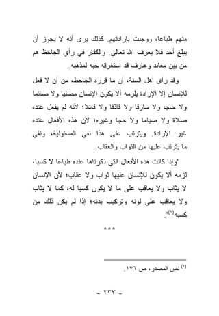 ‫ﻤﻨﻬﻡ ﻁﺒﺎ ‪‬ﺎ، ﻭﻭﺠﺒﺕ ﺒﺈﺭﺍﺩﺘﻬﻡ. ﻜﺫﻟﻙ ﻴﺭﻯ ﺃﻨﻪ ﻻ ﻴﺠﻭﺯ ﺃﻥ‬
                                         ‫ﻋ‬
‫ﻴﺒﻠﻎ ﺃﺤﺩ ﻓﻼ ﻴﻌﺭﻑ ﺍﷲ ﺘﻌﺎﻟﻰ. ﻭﺍﻟﻜﻔﺎﺭ ﻓﻲ ﺭﺃﻱ ﺍﻟﺠﺎﺤﻅ ﻫﻡ‬
             ‫ﻤﻥ ﺒﻴﻥ ﻤﻌﺎﻨﺩ ﻭﻋﺎﺭﻑ ﻗﺩ ﺍﺴﺘﻐﺭﻗﻪ ﺤﺒﻪ ﻟﻤﺫﻫﺒﻪ.‬
‫ﻭﻗﺩ ﺭﺃﻯ ﺃﻫل ﺍﻟﺴﻨﺔ، ﺃﻥ ﻤﺎ ﻗﺭﺭﻩ ﺍﻟﺠﺎﺤﻅ، ﻤﻥ ﺃﻥ ﻻ ﻓﻌل‬
‫ﻟﻺﻨﺴﺎﻥ ﺇﻻ ﺍﻹﺭﺍﺩﺓ ﻴﻠﺯﻤﻪ ﺃﻻ ﻴﻜﻭﻥ ﺍﻹﻨﺴﺎﻥ ﻤﺼﻠﻴﺎ ﻭﻻ ﺼﺎﺌﻤﺎ‬
 ‫‪‬‬        ‫‪‬‬
‫ﻭﻻ ﺤﺎ ‪‬ﺎ ﻭﻻ ﺴﺎﺭ ﹰﺎ ﻭﻻ ﻗﺎﺫﻓﺎ ﻭﻻ ﻗﺎﺘﻼ؛ ﻷﻨﻪ ﻟﻡ ﻴﻔﻌل ﻋﻨﺩﻩ‬
                  ‫ﹰ‬        ‫ﹰ‬        ‫ﻗ‬         ‫ﺠ‬
‫ﺼﻼﺓ ﻭﻻ ﺼﻴﺎﻤﺎ ﻭﻻ ﺤﺠﺎ ﻭﻏﻴﺭﻩ؛ ﻷﻥ ﻫﺫﻩ ﺍﻷﻓﻌﺎل ﻋﻨﺩﻩ‬
                           ‫‪‬‬      ‫‪‬‬
‫ﻏﻴﺭ ﺍﻹﺭﺍﺩﺓ. ﻭﻴﺘﺭﺘﺏ ﻋﻠﻰ ﻫﺫﺍ ﻨﻔﻲ ﺍﻟﻤﺴﺌﻭﻟﻴﺔ، ﻭﻨﻔﻲ‬
                       ‫ﻤﺎ ﻴﺘﺭﺘﺏ ﻋﻠﻴﻬﺎ ﻤﻥ ﺍﻟﺜﻭﺍﺏ ﻭﺍﻟﻌﻘﺎﺏ.‬
‫"ﻭﺇﺫﺍ ﻜﺎﻨﺕ ﻫﺫﻩ ﺍﻷﻓﻌﺎل ﺍﻟﺘﻲ ﺫﻜﺭﻨﺎﻫﺎ ﻋﻨﺩﻩ ﻁﺒﺎ ‪‬ﺎ ﻻ ﻜﺴ ‪‬ﺎ،‬
  ‫ﺒ‬       ‫ﻋ‬
‫ﻟﺯﻤﻪ ﺃﻻ ﻴﻜﻭﻥ ﻟﻺﻨﺴﺎﻥ ﻋﻠﻴﻬﺎ ﺜﻭﺍﺏ ﻭﻻ ﻋﻘﺎﺏ؛ ﻷﻥ ﺍﻹﻨﺴﺎﻥ‬
‫ﻻ ﻴﺜﺎﺏ ﻭﻻ ﻴﻌﺎﻗﺏ ﻋﻠﻰ ﻤﺎ ﻻ ﻴﻜﻭﻥ ﻜﺴ ‪‬ﺎ ﻟﻪ، ﻜﻤﺎ ﻻ ﻴﺜﺎﺏ‬
                ‫ﺒ‬
‫ﻭﻻ ﻴﻌﺎﻗﺏ ﻋﻠﻰ ﻟﻭﻨﻪ ﻭﺘﺭﻜﻴﺏ ﺒﺩﻨﻪ؛ ﺇﺫﺍ ﻟﻡ ﻴﻜﻥ ﺫﻟﻙ ﻤﻥ‬
                                                 ‫ﻜﺴﺒﻪ)١(".‬
                          ‫***‬



                                                          ‫)١(‬
                                  ‫ﻨﻔﺱ ﺍﻟﻤﺼﺩﺭ، ﺹ ٦٧١.‬


                        ‫- ٣٣٢ -‬
 