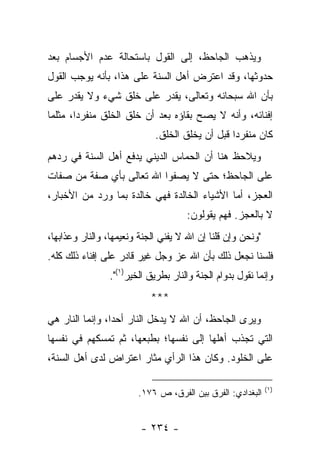 ‫ﻭﻴﺫﻫﺏ ﺍﻟﺠﺎﺤﻅ، ﺇﻟﻰ ﺍﻟﻘﻭل ﺒﺎﺴﺘﺤﺎﻟﺔ ﻋﺩﻡ ﺍﻷﺠﺴﺎﻡ ﺒﻌﺩ‬
‫ﺤﺩﻭﺜﻬﺎ، ﻭﻗﺩ ﺍﻋﺘﺭﺽ ﺃﻫل ﺍﻟﺴﻨﺔ ﻋﻠﻰ ﻫﺫﺍ، ﺒﺄﻨﻪ ﻴﻭﺠﺏ ﺍﻟﻘﻭل‬
‫ﺒﺄﻥ ﺍﷲ ﺴﺒﺤﺎﻨﻪ ﻭﺘﻌﺎﻟﻰ، ﻴﻘﺩﺭ ﻋﻠﻰ ﺨﻠﻕ ﺸﻲﺀ ﻭﻻ ﻴﻘﺩﺭ ﻋﻠﻰ‬
‫ﺇﻓﻨﺎﺌﻪ، ﻭﺃﻨﻪ ﻻ ﻴﺼﺢ ﺒﻘﺎﺅﻩ ﺒﻌﺩ ﺃﻥ ﺨﻠﻕ ﺍﻟﺨﻠﻕ ﻤﻨﻔﺭ ‪‬ﺍ، ﻤﺜﻠﻤﺎ‬
        ‫ﺩ‬
                             ‫ﻜﺎﻥ ﻤﻨﻔﺭ ‪‬ﺍ ﻗﺒل ﺃﻥ ﻴﺨﻠﻕ ﺍﻟﺨﻠﻕ.‬
                                                 ‫ﺩ‬
‫ﻭﻴﻼﺤﻅ ﻫﻨﺎ ﺃﻥ ﺍﻟﺤﻤﺎﺱ ﺍﻟﺩﻴﻨﻲ ﻴﺩﻓﻊ ﺃﻫل ﺍﻟﺴﻨﺔ ﻓﻲ ﺭﺩﻫﻡ‬
‫ﻋﻠﻰ ﺍﻟﺠﺎﺤﻅ؛ ﺤﺘﻰ ﻻ ﻴﺼﻔﻭﺍ ﺍﷲ ﺘﻌﺎﻟﻰ ﺒﺄﻱ ﺼﻔﺔ ﻤﻥ ﺼﻔﺎﺕ‬
‫ﺍﻟﻌﺠﺯ، ﺃﻤﺎ ﺍﻷﺸﻴﺎﺀ ﺍﻟﺨﺎﻟﺩﺓ ﻓﻬﻲ ﺨﺎﻟﺩﺓ ﺒﻤﺎ ﻭﺭﺩ ﻤﻥ ﺍﻷﺨﺒﺎﺭ،‬
                                     ‫ﻻ ﺒﺎﻟﻌﺠﺯ. ﻓﻬﻡ ﻴﻘﻭﻟﻭﻥ:‬
‫"ﻭﻨﺤﻥ ﻭﺇﻥ ﻗﻠﻨﺎ ﺇﻥ ﺍﷲ ﻻ ﻴﻔﻨﻲ ﺍﻟﺠﻨﺔ ﻭﻨﻌﻴﻤﻬﺎ، ﻭﺍﻟﻨﺎﺭ ﻭﻋﺫﺍﺒﻬﺎ،‬
‫ﻓﻠﺴﻨﺎ ﻨﺠﻌل ﺫﻟﻙ ﺒﺄﻥ ﺍﷲ ﻋﺯ ﻭﺠل ﻏﻴﺭ ﻗﺎﺩﺭ ﻋﻠﻰ ﺇﻓﻨﺎﺀ ﺫﻟﻙ ﻜﻠﻪ.‬
                ‫ﻭﺇﻨﻤﺎ ﻨﻘﻭل ﺒﺩﻭﺍﻡ ﺍﻟﺠﻨﺔ ﻭﺍﻟﻨﺎﺭ ﺒﻁﺭﻴﻕ ﺍﻟﺨﻴﺭ)١(".‬
                            ‫***‬
‫ﻭﻴﺭﻯ ﺍﻟﺠﺎﺤﻅ، ﺃﻥ ﺍﷲ ﻻ ﻴﺩﺨل ﺍﻟﻨﺎﺭ ﺃﺤ ‪‬ﺍ، ﻭﺇﻨﻤﺎ ﺍﻟﻨﺎﺭ ﻫﻲ‬
                 ‫ﺩ‬
‫ﺍﻟﺘﻲ ﺘﺠﺫﺏ ﺃﻫﻠﻬﺎ ﺇﻟﻰ ﻨﻔﺴﻬﺎ؛ ﺒﻁﺒﻌﻬﺎ، ﺜﻡ ﺘﻤﺴﻜﻬﻡ ﻓﻲ ﻨﻔﺴﻬﺎ‬
‫ﻋﻠﻰ ﺍﻟﺨﻠﻭﺩ. ﻭﻜﺎﻥ ﻫﺫﺍ ﺍﻟﺭﺃﻱ ﻤﺜﺎﺭ ﺍﻋﺘﺭﺍﺽ ﻟﺩﻯ ﺃﻫل ﺍﻟﺴﻨﺔ،‬

                                                             ‫)١(‬
                        ‫ﺍﻟﺒﻐﺩﺍﺩﻱ: ﺍﻟﻔﺭﻕ ﺒﻴﻥ ﺍﻟﻔﺭﻕ، ﺹ ٦٧١.‬


                         ‫- ٤٣٢ -‬
 