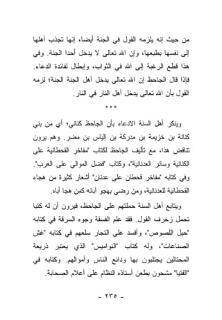 ‫ﻤﻥ ﺤﻴﺙ ﺇﻨﻪ ﻴﻠﺯﻤﻪ ﺍﻟﻘﻭل ﻓﻲ ﺍﻟﺠﻨﺔ ﺃﻴ ‪‬ﺎ، ﺇﻨﻬﺎ ﺘﺠﺫﺏ ﺃﻫﻠﻬﺎ‬
                  ‫ﻀ‬
‫ﺇﻟﻰ ﻨﻔﺴﻬﺎ ﺒﻁﺒﻌﻬﺎ، ﻭﺇﻥ ﺍﷲ ﺘﻌﺎﻟﻰ ﻻ ﻴﺩﺨل ﺃﺤ ‪‬ﺍ ﺍﻟﺠﻨﺔ. ﻭﻓﻲ‬
            ‫ﺩ‬
‫ﻫﺫﺍ ﻗﻁﻊ ﺍﻟﺭﻏﺒﺔ ﺇﻟﻰ ﺍﷲ ﻓﻲ ﺍﻟﺜﻭﺍﺏ، ﻭﺇﺒﻁﺎل ﻟﻔﺎﺌﺩﺓ ﺍﻟﺩﻋﺎﺀ.‬
‫ﻓﺈﺫﺍ ﻗﺎل ﺍﻟﺠﺎﺤﻅ ﺇﻥ ﺍﷲ ﺘﻌﺎﻟﻰ ﻴﺩﺨل ﺃﻫل ﺍﻟﺠﻨﺔ ﺍﻟﺠﻨﺔ؛ ﻟﺯﻤﻪ‬
              ‫ﺍﻟﻘﻭل ﺒﺄﻥ ﺍﷲ ﺘﻌﺎﻟﻰ ﻴﺩﺨل ﺃﻫل ﺍﻟﻨﺎﺭ ﻓﻲ ﺍﻟﻨﺎﺭ.‬
                          ‫***‬
‫ﻭﻴﻨﻜﺭ ﺃﻫل ﺍﻟﺴﻨﺔ ﺍﻻﺩﻋﺎﺀ ﺒﺄﻥ ﺍﻟﺠﺎﺤﻅ ﻜﻨﺎﻨﻲ؛ ﺃﻱ ﻤﻥ ﺒﻨﻲ‬
‫ﻜﻨﺎﻨﺔ ﺒﻥ ﺨﺯﻴﻤﺔ ﺒﻥ ﻤﺩﺭﻜﺔ ﺒﻥ ﺇﻟﻴﺎﺱ ﺒﻥ ﻤﻀﺭ. ﻭﻫﻡ ﻴﺭﻭﻥ‬
‫ﺘﻨﺎﻗﺽ ﻫﺫﺍ، ﻤﻊ ﺘﺄﻟﻴﻑ ﺍﻟﺠﺎﺤﻅ ﻟﻜﺘﺎﺏ "ﻤﻔﺎﺨﺭ ﺍﻟﻘﺤﻁﺎﻨﻴﺔ ﻋﻠﻰ‬
‫ﺍﻟﻜﻨﺎﻨﻴﺔ ﻭﺴﺎﺌﺭ ﺍﻟﻌﺩﻨﺎﻨﻴﺔ"، ﻭﻜﺘﺎﺏ "ﻓﻀل ﺍﻟﻤﻭﺍﻟﻲ ﻋﻠﻰ ﺍﻟﻌﺭﺏ".‬
‫ﻭﻓﻲ ﻜﺘﺎﺒﻪ "ﻤﻔﺎﺨﺭ ﻗﺤﻁﺎﻥ ﻋﻠﻰ ﻋﺩﻨﺎﻥ" ﺃﺸﻌﺎﺭ ﻜﺜﻴﺭﺓ ﻤﻥ ﻫﺠﺎﺀ‬
      ‫ﺍﻟﻘﺤﻁﺎﻨﻴﺔ ﻟﻠﻌﺩﻨﺎﻨﻴﺔ، ﻭﻤﻥ ﺭﻀﻲ ﺒﻬﺠﻭ ﺁﺒﺎﺌﻪ ﻜﻤﻥ ﻫﺠﺎ ﺃﺒﺎﻩ.‬
‫ﻭﻴﺘﺎﺒﻊ ﺃﻫل ﺍﻟﺴﻨﺔ ﺤﻤﻠﺘﻬﻡ ﻋﻠﻰ ﺍﻟﺠﺎﺤﻅ، ﻓﻴﺭﻭﻥ ﺃﻥ ﻟﻪ ﻜﺘ ‪‬ﺎ‬
 ‫ﺒ‬
‫ﺘﺤﻤل ﺯﺨﺭﻑ ﺍﻟﻘﻭل. ﻓﻘﺩ ﻋﻠﻡ ﺍﻟﻔﺴﻘﺔ ﻭﺠﻭﻩ ﺍﻟﺴﺭﻗﺔ ﻓﻲ ﻜﺘﺎﺒﻪ‬
‫"ﺤﻴل ﺍﻟﻠﺼﻭﺹ"، ﻭﺃﻓﺴﺩ ﻋﻠﻰ ﺍﻟﺘﺠﺎﺭ ﺴﻠﻌﻬﻡ ﻓﻲ ﻜﺘﺎﺒﻪ "ﻏﺵ‬
‫ﺍﻟﺼﻨﺎﻋﺎﺕ"، ﻭﻟﻪ ﻜﺘﺎﺏ "ﺍﻟﻨﻭﺍﻤﻴﺱ" ﺍﻟﺫﻱ ﻴﻌﺘﺒﺭ ﺫﺭﻴﻌﺔ‬
‫ﺍﻟﻤﺤﺘﺎﻟﻴﻥ ﻴﺠﺘﻠﺒﻭﻥ ﺒﻬﺎ ﻭﺩﺍﺌﻊ ﺍﻟﻨﺎﺱ ﻭﺃﻤﻭﺍﻟﻬﻡ. ﻭﻜﺘﺎﺒﻪ ﻓﻲ‬
    ‫"ﺍﻟﻔﺘﻴﺎ" ﻤﺸﺤﻭﻥ ﺒﻁﻌﻥ ﺃﺴﺘﺎﺫﻩ ﺍﻟﻨﻅﺎﻡ ﻋﻠﻰ ﺃﻋﻼﻡ ﺍﻟﺼﺤﺎﺒﺔ.‬

                        ‫- ٥٣٢ -‬
 