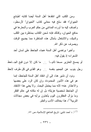 ‫ﻭﻤﻥ ﺍﻟﻜﺘﺏ ﺍﻟﺘﻲ ﺍﻨﺘﻘﺩﻫﺎ ﺃﻫل ﺍﻟﺴﻨﺔ ﺃﻴ ‪‬ﺎ ﻜﺘﺎﺒﻪ "ﻁﺒﺎﺌﻊ‬
                  ‫ﻀ‬
    ‫ﺍﻟﺤﻴﻭﺍﻥ"؛ ﻓﻘﺩ ﺴﻠﺦ ﻓﻴﻪ ﻤﻌﺎﻨﻲ ﻜﺘﺎﺏ "ﺍﻟﺤﻴﻭﺍﻥ" ﻷﺭﺴﻁﻭ،‬
    ‫ﻭﺃﻀﺎﻑ ﺇﻟﻴﻪ ﻤﺎ ﺃﻭﺭﺩﻩ ﺍﻟﻤﺩﺍﺌﻨﻲ ﻤﻥ ﺤﻜﻡ ﺍﻟﻌﺭﺏ ﻭﺃﺸﻌﺎﺭﻫﺎ ﻓﻲ‬
    ‫ﻤﻨﺎﻓﻊ ﺍﻟﺤﻴﻭﺍﻥ، ﻭﻜﺫﻟﻙ ﻓﺈﻨﻪ ﺸﺤﻥ ﺍﻟﻜﺘﺎﺏ ﺒﻤﻨﺎﻅﺭﺓ ﺒﻴﻥ ﺍﻟﻜﻠﺏ‬
    ‫ﻭﺍﻟﺩﻴﻙ، ﻭﺍﻻﺸﺘﻐﺎل ﺒﺄﻤﺜﺎل ﻫﺫﻩ ﺍﻟﻤﻨﺎﻅﺭﺓ ﻤﻤﺎ ﻴﻀﻴﻊ ﺍﻟﻭﻗﺕ‬
                                        ‫ﻭﻴﺼﺭﻑ ﻋﻥ ﺫﻜﺭ ﺍﷲ.‬
    ‫ﻭﺃﺨﻴ ‪‬ﺍ ﻴﺭﺘﻀﻲ ﺃﻫل ﺍﻟﺴﻨﺔ ﻫﺠﺎﺀ ﺍﻟﺠﺎﺤﻅ ﻋﻠﻰ ﻟﺴﺎﻥ ﺃﺤﺩ‬
                                              ‫ﺭ‬
                                         ‫ﺍﻟﺸﻌﺭﺍﺀ؛ ﺇﺫ ﻴﻘﻭل ﻓﻴﻪ:‬
‫ﻟﻭ ﻴﻤﺴﺦ ﺍﻟﺨﻨﺯﻴﺭ ﻤﺴ ﹰﺎ ﺜﺎﻨ ‪‬ـﺎ ... ﻤﺎ ﻜﺎﻥ ﺇﻻ ﺩﻭﻥ ﻗﺒﺢ ﺍﻟﺠـﺎﺤﻅ‬
                                ‫ﺨ ﻴ‬

‫ﺭﺠل ﻴﻨﻭﺏ ﻋﻥ ﺍﻟﺠﺤﻴﻡ ﺒﻨﻔﺴﻪ ... ﻭﻫﻭ ﺍﻟﻘﺫﻯ ﻓﻲ ﻜل ﻁﺭﻑ ﻻﺤﻅ‬
                            ‫ﺝ‬




    ‫ﻭﻨﻭﺩ ﺃﻥ ﻨﺸﻴﺭ ﻫﻨﺎ، ﺇﻟﻰ ﺃﻥ ﺍﻨﺘﻘﺎﺩ ﺃﻫل ﺍﻟﺴﻨﺔ ﻟﻠﺠﺎﺤﻅ، ﺇﻨﻤﺎ‬
    ‫ﻫﻭ ﻓﻲ ﻫﺫﻩ ﺍﻷﻤﻭﺭ ﺍﻟﻤﺤﺩﻭﺩﺓ، ﻭﺇﻥ ﻜﺎﻥ ﺍﻟﺭﺩ ﻋﻠﻰ ﺒﻌﻀﻬﺎ‬
    ‫ﻭﺍﻻﻋﺘﺫﺍﺭ ﻋﻨﻪ؛ ﻷﻨﻪ ﻤﻤﺎ ﻴﺤﺘﻤل ﺍﻟﺒﺤﺙ. ﻭﻻ ﻴﻌﻨﻲ ﻫﺫﺍ ﺍﻻﻨﺘﻘﺎﺩ‬
    ‫ﺃﻥ ﺍﻟﺠﺎﺤﻅ ﺸﺨﺼﻴﺔ ﻫﺯﻴﻠﺔ؛ ﺒل ﺇﻥ ﻟﻪ ﻤﻜﺎﻨﻪ ﻓﻲ ﻋﺎﻟﻡ ﺍﻟﻔﻜﺭ‬
    ‫ﻭﻤﺎ ﻴﺯﺍل ﺍﻟﻤﻔﻜﺭﻭﻥ ﺍﻟﻴﻭﻡ ﻴﺄﺨﺫﻭﻥ ﺒﺭﺃﻴﻪ ﻓﻲ ﺒﻌﺽ ﻤﺠﺎﻻﺕ‬
                           ‫ﺍﻟﺘﺭﺒﻴﺔ)١(، ﻫﺫﺍ ﺒﺨﻼﻑ ﺍﻷﺩﺏ ﻭﺍﻟﻌﻠﻡ.‬


                                                               ‫)١(‬
                ‫ﺃ. ﺩ ﺃﺤﻤﺩ ﺸﻠﺒﻲ: ﺘﺎﺭﻴﺦ ﺍﻟﻤﻨﺎﻫﺞ ﺍﻹﺴﻼﻤﻴﺔ، ﺹ ٧٨.‬


                           ‫- ٦٣٢ -‬
 