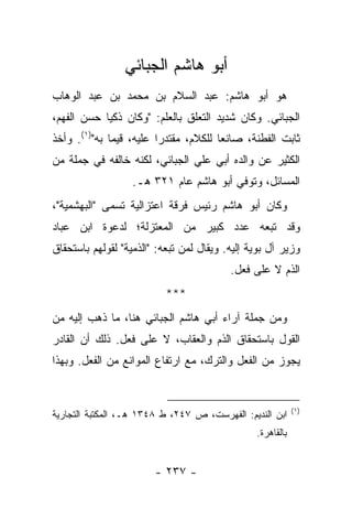 ‫ﺃﺒﻭ ﻫﺎﺸﻡ ﺍﻟﺠﺒﺎﺌﻲ‬
‫ﻫﻭ ﺃﺒﻭ ﻫﺎﺸﻡ: ﻋﺒﺩ ﺍﻟﺴﻼﻡ ﺒﻥ ﻤﺤﻤﺩ ﺒﻥ ﻋﺒﺩ ﺍﻟﻭﻫﺎﺏ‬
‫ﺍﻟﺠﺒﺎﺌﻲ. ﻭﻜﺎﻥ ﺸﺩﻴﺩ ﺍﻟﺘﻌﻠﻕ ﺒﺎﻟﻌﻠﻡ: "ﻭﻜﺎﻥ ﺫﻜ ‪‬ﺎ ﺤﺴﻥ ﺍﻟﻔﻬﻡ،‬
            ‫ﻴ‬
‫ﺜﺎﺒﺕ ﺍﻟﻔﻁﻨﺔ، ﺼﺎﻨ ‪‬ﺎ ﻟﻠﻜﻼﻡ، ﻤﻘﺘﺩ ‪‬ﺍ ﻋﻠﻴﻪ، ﻗﻴ ‪‬ﺎ ﺒﻪ")١(. ﻭﺃﺨﺫ‬
              ‫ﻤ‬           ‫ﺭ‬              ‫ﻌ‬
‫ﺍﻟﻜﺜﻴﺭ ﻋﻥ ﻭﺍﻟﺩﻩ ﺃﺒﻲ ﻋﻠﻲ ﺍﻟﺠﺒﺎﺌﻲ، ﻟﻜﻨﻪ ﺨﺎﻟﻔﻪ ﻓﻲ ﺠﻤﻠﺔ ﻤﻥ‬
                   ‫ﺍﻟﻤﺴﺎﺌل، ﻭﺘﻭﻓﻲ ﺃﺒﻭ ﻫﺎﺸﻡ ﻋﺎﻡ ١٢٣ ﻫـ.‬
‫ﻭﻜﺎﻥ ﺃﺒﻭ ﻫﺎﺸﻡ ﺭﺌﻴﺱ ﻓﺭﻗﺔ ﺍﻋﺘﺯﺍﻟﻴﺔ ﺘﺴﻤﻰ "ﺍﻟﺒﻬﺸﻤﻴﺔ"،‬
‫ﻭﻗﺩ ﺘﺒﻌﻪ ﻋﺩﺩ ﻜﺒﻴﺭ ﻤﻥ ﺍﻟﻤﻌﺘﺯﻟﺔ؛ ﻟﺩﻋﻭﺓ ﺍﺒﻥ ﻋﺒﺎﺩ‬
‫ﻭﺯﻴﺭ ﺁل ﺒﻭﻴﺔ ﺇﻟﻴﻪ. ﻭﻴﻘﺎل ﻟﻤﻥ ﺘﺒﻌﻪ: "ﺍﻟﺫﻤﻴﺔ" ﻟﻘﻭﻟﻬﻡ ﺒﺎﺴﺘﺤﻘﺎﻕ‬
                                          ‫ﺍﻟﺫﻡ ﻻ ﻋﻠﻰ ﻓﻌل.‬
                           ‫***‬
‫ﻭﻤﻥ ﺠﻤﻠﺔ ﺁﺭﺍﺀ ﺃﺒﻲ ﻫﺎﺸﻡ ﺍﻟﺠﺒﺎﺌﻲ ﻫﻨﺎ، ﻤﺎ ﺫﻫﺏ ﺇﻟﻴﻪ ﻤﻥ‬
‫ﺍﻟﻘﻭل ﺒﺎﺴﺘﺤﻘﺎﻕ ﺍﻟﺫﻡ ﻭﺍﻟﻌﻘﺎﺏ، ﻻ ﻋﻠﻰ ﻓﻌل. ﺫﻟﻙ ﺃﻥ ﺍﻟﻘﺎﺩﺭ‬
‫ﻴﺠﻭﺯ ﻤﻥ ﺍﻟﻔﻌل ﻭﺍﻟﺘﺭﻙ، ﻤﻊ ﺍﺭﺘﻔﺎﻉ ﺍﻟﻤﻭﺍﻨﻊ ﻤﻥ ﺍﻟﻔﻌل. ﻭﺒﻬﺫﺍ‬


                                                            ‫)١(‬
‫ﺍﺒﻥ ﺍﻟﻨﺩﻴﻡ: ﺍﻟﻔﻬﺭﺴﺕ، ﺹ ٧٤٢، ﻁ ٨٤٣١ ﻫـ، ﺍﻟﻤﻜﺘﺒﺔ ﺍﻟﺘﺠﺎﺭﻴﺔ‬
                                                ‫ﺒﺎﻟﻘﺎﻫﺭﺓ.‬


                        ‫- ٧٣٢ -‬
 