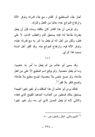 ‫ﺃﺠﺎﺯ ﺒﻘﺎﺀ ﺍﻟﻤﺴﺘﻁﻴﻊ ﺃﻭ ﺍﻟﻘﺎﺩﺭ، ﻤﻊ ﺒﻘﺎﺀ ﻗﺩﺭﺘﻪ ﻭﺘﻭﻓﺭ ﺍﻵﻟﺔ‬
              ‫ﻭﺍﺭﺘﻔﺎﻉ ﺍﻟﻤﻭﺍﻨﻊ ﻋﻨﻪ، ﺨﺎﻟ ‪‬ﺎ ﻤﻥ ﺍﻟﻔﻌل ﻭﺍﻟﺘﺭﻙ.‬
                                ‫ﻴ‬
‫ﻭﻟﻭ ﻓﺭﺽ ﺃﻥ ﻫﺫﺍ ﺍﻟﻘﺎﺩﺭ ﻜﺎﻥ ﻤﻜﻠ ﹰﺎ، ﻭﻤﺎﺕ ﻗﺒل ﺃﻥ ﻴﻔﻌل‬
                   ‫ﻔ‬
‫ﺒﻘﺩﺭﺘﻪ ﻁﺎﻋﺔ ﻟﻪ؛ ﻓﺈﻨﻪ ﻴﺴﺘﺤﻕ ﺍﻟﺫﻡ ﻭﺍﻟﻌﻘﺎﺏ ﺍﻟﺩﺍﺌﻡ، ﻻ ﻋﻠﻰ‬
‫ﻓﻌل، ﻭﻟﻜﻥ ﻤﻥ ﺃﺠل ﺃﻨﻪ ﻟﻡ ﻴﻔﻌل ﻤﺎ ﺃﻤﺭ ﺒﻪ ﻤﻊ ﻗﺩﺭﺘﻪ ﻋﻠﻴﻪ،‬
‫ﻭﺘﻭﻓﺭ ﺍﻵﻟﺔ ﻓﻴﻪ، ﻭﺍﺭﺘﻔﺎﻉ ﺍﻟﻤﻭﺍﻨﻊ ﻤﻨﻪ. ﻭﻗﺩ ﺃﻜﻔﺭ ﺃﻫل ﺍﻟﺴﻨﺔ‬
                                          ‫ﺒﺴﺒﺏ ﻫﺫﺍ ﺍﻟﺭﺃﻱ.‬
                          ‫***‬
‫ﻭﻗﺩ ﺴﻤﻰ ﺃﺒﻭ ﻫﺎﺸﻡ ﻤﻥ ﻟﻡ ﻴﻔﻌل ﻤﺎ ﺃﻤﺭ ﺒﻪ ﻋﺎﺼ ‪‬ﺎ،‬
  ‫ﻴ‬          ‫ُ‬
‫ﻭﻤﺎ ﻟﻡ ﻴﻔﻌل ﻤﻌﺼﻴﺔ. ﻭﻟﻡ ﻴﻭﻗﻊ ﺍﺴﻡ ﺍﻟﻤﻁﻴﻊ ﺇﻻ ﻋﻠﻰ ﻤﻥ ﻓﻌل‬
‫ﻁﺎﻋﺔ، ﻭﻟﻭ ﺼﺢ ﻋﺎﺹ ﺒﻼ ﻤﻌﺼﻴﺔ، ﻟﺼﺢ ﻤﻁﻴﻊ ﺒﻼ ﻁﺎﻋﺔ،‬
                            ‫ٍ‬
                                   ‫ﻭﻟﺼﺢ ﻜﺎﻓﺭ ﺒﻼ ﻜﻔﺭ)١(.‬
‫ﻜﺫﻟﻙ ﻴﺭﻯ ﺃﺒﻭ ﻫﺎﺸﻡ ﺃﻥ ﻫﺫﺍ ﺍﻟﻤﻜﻠﻑ، ﻟﻭ ﺘﻐﻴﺭ ﺘﻐﻴ ‪‬ﺍ ﻗﺒﻴ ‪‬ﺎ؛‬
  ‫ﺭ ﺤ‬
‫ﻴﺴﺘﺤﻕ ﺒﺫﻟﻙ ﻗﺴﻁﻴﻥ ﻤﻥ ﺍﻟﻌﺫﺍﺏ؛ ﺃﺤﺩﻫﻤﺎ ﻟﻠﻘﺒﻴﺢ ﺍﻟﺫﻱ ﻓﻌﻠﻪ،‬
‫ﻭﺍﻟﺜﺎﻨﻲ ﻷﻨﻪ ﻟﻡ ﻴﻔﻌل ﺍﻟﺤﺴﻥ ﺍﻟﺫﻱ ﺃﻤﺭ ﺒﻪ، ﻭﻟﻭ ﺘﻐﻴﺭ ﺘﻐﻴ ‪‬ﺍ‬
 ‫ﺭ‬



                                                           ‫)١(‬
                         ‫ﺍﻟﺸﻬﺭﺴﺘﺎﻨﻲ: ﺍﻟﻤﻠل ﻭﺍﻟﻨﺤل، ﺹ ٠٨.‬


                        ‫- ٨٣٢ -‬
 