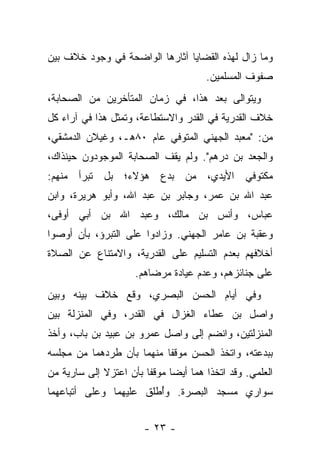 ‫ﻭﻤﺎ ﺯﺍل ﻟﻬﺫﻩ ﺍﻟﻘﻀﺎﻴﺎ ﺁﺜﺎﺭﻫﺎ ﺍﻟﻭﺍﻀﺤﺔ ﻓﻲ ﻭﺠﻭﺩ ﺨﻼﻑ ﺒﻴﻥ‬
                                        ‫ﺼﻔﻭﻑ ﺍﻟﻤﺴﻠﻤﻴﻥ.‬
‫ﻭﻴﺘﻭﺍﻟﻰ ﺒﻌﺩ ﻫﺫﺍ، ﻓﻲ ﺯﻤﺎﻥ ﺍﻟﻤﺘﺄﺨﺭﻴﻥ ﻤﻥ ﺍﻟﺼﺤﺎﺒﺔ،‬
‫ﺨﻼﻑ ﺍﻟﻘﺩﺭﻴﺔ ﻓﻲ ﺍﻟﻘﺩﺭ ﻭﺍﻻﺴﺘﻁﺎﻋﺔ، ﻭﺘﻤﺜل ﻫﺫﺍ ﻓﻲ ﺁﺭﺍﺀ ﻜل‬
‫ﻤﻥ: "ﻤﻌﺒﺩ ﺍﻟﺠﻬﻨﻲ ﺍﻟﻤﺘﻭﻓﻲ ﻋﺎﻡ ٠٨ﻫـ، ﻭﻏﻴﻼﻥ ﺍﻟﺩﻤﺸﻘﻲ،‬
‫ﻭﺍﻟﺠﻌﺩ ﺒﻥ ﺩﺭﻫﻡ". ﻭﻟﻡ ﻴﻘﻑ ﺍﻟﺼﺤﺎﺒﺔ ﺍﻟﻤﻭﺠﻭﺩﻭﻥ ﺤﻴﻨﺫﺍﻙ،‬
‫ﻤﻜﺘﻭﻓﻲ ﺍﻷﻴﺩﻱ، ﻤﻥ ﺒﺩﻉ ﻫﺅﻻﺀ؛ ﺒل ﺘﺒﺭﺃ ﻤﻨﻬﻡ:‬
‫ﻋﺒﺩ ﺍﷲ ﺒﻥ ﻋﻤﺭ، ﻭﺠﺎﺒﺭ ﺒﻥ ﻋﺒﺩ ﺍﷲ، ﻭﺃﺒﻭ ﻫﺭﻴﺭﺓ، ﻭﺍﺒﻥ‬
‫ﻋﺒﺎﺱ، ﻭﺃﻨﺱ ﺒﻥ ﻤﺎﻟﻙ، ﻭﻋﺒﺩ ﺍﷲ ﺒﻥ ﺃﺒﻲ ﺃﻭﻓﻰ،‬
‫ﻭﻋﻘﺒﺔ ﺒﻥ ﻋﺎﻤﺭ ﺍﻟﺠﻬﻨﻲ. ﻭﺯﺍﺩﻭﺍ ﻋﻠﻰ ﺍﻟﺘﺒﺭﺅ، ﺒﺄﻥ ﺃﻭﺼﻭﺍ‬
‫ﺃﺨﻼﻓﻬﻡ ﺒﻌﺩﻡ ﺍﻟﺘﺴﻠﻴﻡ ﻋﻠﻰ ﺍﻟﻘﺩﺭﻴﺔ، ﻭﺍﻻﻤﺘﻨﺎﻉ ﻋﻥ ﺍﻟﺼﻼﺓ‬
                      ‫ﻋﻠﻰ ﺠﻨﺎﺌﺯﻫﻡ، ﻭﻋﺩﻡ ﻋﻴﺎﺩﺓ ﻤﺭﻀﺎﻫﻡ.‬
‫ﻭﻓﻲ ﺃﻴﺎﻡ ﺍﻟﺤﺴﻥ ﺍﻟﺒﺼﺭﻱ، ﻭﻗﻊ ﺨﻼﻑ ﺒﻴﻨﻪ ﻭﺒﻴﻥ‬
‫ﻭﺍﺼل ﺒﻥ ﻋﻁﺎﺀ ﺍﻟﻐﺯﺍل ﻓﻲ ﺍﻟﻘﺩﺭ، ﻭﻓﻲ ﺍﻟﻤﻨﺯﻟﺔ ﺒﻴﻥ‬
‫ﺍﻟﻤﻨﺯﻟﺘﻴﻥ، ﻭﺍﻨﻀﻡ ﺇﻟﻰ ﻭﺍﺼل ﻋﻤﺭﻭ ﺒﻥ ﻋﺒﻴﺩ ﺒﻥ ﺒﺎﺏ، ﻭﺃﺨﺫ‬
‫ﺒﺒﺩﻋﺘﻪ، ﻭﺍﺘﺨﺫ ﺍﻟﺤﺴﻥ ﻤﻭﻗ ﹰﺎ ﻤﻨﻬﻤﺎ ﺒﺄﻥ ﻁﺭﺩﻫﻤﺎ ﻤﻥ ﻤﺠﻠﺴﻪ‬
                           ‫ﻔ‬
‫ﺍﻟﻌﻠﻤﻲ. ﻭﻗﺩ ﺍﺘﺨﺫﺍ ﻫﻤﺎ ﺃﻴ ‪‬ﺎ ﻤﻭﻗ ﹰﺎ ﺒﺄﻥ ﺍﻋﺘﺯﻻ ﺇﻟﻰ ﺴﺎﺭﻴﺔ ﻤﻥ‬
                        ‫ﻔ‬      ‫ﻀ‬
‫ﺴﻭﺍﺭﻱ ﻤﺴﺠﺩ ﺍﻟﺒﺼﺭﺓ. ﻭﺃﻁﻠﻕ ﻋﻠﻴﻬﻤﺎ ﻭﻋﻠﻰ ﺃﺘﺒﺎﻋﻬﻤﺎ‬
                        ‫ُ‬


                        ‫- ٣٢ -‬
 