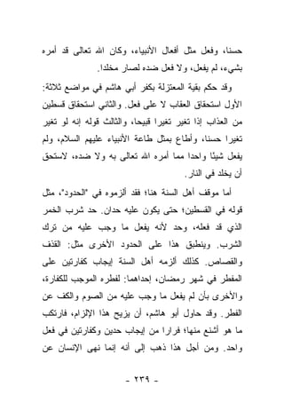 ‫ﺤﺴ ﹰﺎ، ﻭﻓﻌل ﻤﺜل ﺃﻓﻌﺎل ﺍﻷﻨﺒﻴﺎﺀ، ﻭﻜﺎﻥ ﺍﷲ ﺘﻌﺎﻟﻰ ﻗﺩ ﺃﻤﺭﻩ‬
                                                ‫ﻨ‬
               ‫ﺒﺸﻲﺀ، ﻟﻡ ﻴﻔﻌل، ﻭﻻ ﻓﻌل ﻀﺩﻩ ﻟﺼﺎﺭ ﻤﺨﻠ ‪‬ﺍ.‬
                 ‫ﺩ‬
‫ﻭﻗﺩ ﺤﻜﻡ ﺒﻘﻴﺔ ﺍﻟﻤﻌﺘﺯﻟﺔ ﺒﻜﻔﺭ ﺃﺒﻲ ﻫﺎﺸﻡ ﻓﻲ ﻤﻭﺍﻀﻊ ﺜﻼﺜﺔ:‬
‫ﺍﻷﻭل ﺍﺴﺘﺤﻘﺎﻕ ﺍﻟﻌﻘﺎﺏ ﻻ ﻋﻠﻰ ﻓﻌل. ﻭﺍﻟﺜﺎﻨﻲ ﺍﺴﺘﺤﻘﺎﻕ ﻗﺴﻁﻴﻥ‬
‫ﻤﻥ ﺍﻟﻌﺫﺍﺏ ﺇﺫﺍ ﺘﻐﻴﺭ ﺘﻐﻴ ‪‬ﺍ ﻗﺒﻴ ‪‬ﺎ، ﻭﺍﻟﺜﺎﻟﺙ ﻗﻭﻟﻪ ﺇﻨﻪ ﻟﻭ ﺘﻐﻴﺭ‬
                           ‫ﺭ ﺤ‬
‫ﺘﻐﻴ ‪‬ﺍ ﺤﺴ ﹰﺎ، ﻭﺃﻁﺎﻉ ﺒﻤﺜل ﻁﺎﻋﺔ ﺍﻷﻨﺒﻴﺎﺀ ﻋﻠﻴﻬﻡ ﺍﻟﺴﻼﻡ، ﻭﻟﻡ‬
                                           ‫ﻨ‬     ‫ﺭ‬
‫ﻴﻔﻌل ﺸﻴ ًﺎ ﻭﺍﺤ ‪‬ﺍ ﻤﻤﺎ ﺃﻤﺭﻩ ﺍﷲ ﺘﻌﺎﻟﻰ ﺒﻪ ﻭﻻ ﻀﺩﻩ، ﻻﺴﺘﺤﻕ‬
                                    ‫ﺩ‬      ‫ﺌ‬
                                         ‫ﺃﻥ ﻴﺨﻠﺩ ﻓﻲ ﺍﻟﻨﺎﺭ.‬
‫ﺃﻤﺎ ﻤﻭﻗﻑ ﺃﻫل ﺍﻟﺴﻨﺔ ﻫﻨﺎ؛ ﻓﻘﺩ ﺃﻟﺯﻤﻭﻩ ﻓﻲ "ﺍﻟﺤﺩﻭﺩ"، ﻤﺜل‬
‫ﻗﻭﻟﻪ ﻓﻲ ﺍﻟﻘﺴﻁﻴﻥ؛ ﺤﺘﻰ ﻴﻜﻭﻥ ﻋﻠﻴﻪ ﺤﺩﺍﻥ. ﺤﺩ ﺸﺭﺏ ﺍﻟﺨﻤﺭ‬
‫ﺍﻟﺫﻱ ﻗﺩ ﻓﻌﻠﻪ، ﻭﺤﺩ ﻷﻨﻪ ﻴﻔﻌل ﻤﺎ ﻭﺠﺏ ﻋﻠﻴﻪ ﻤﻥ ﺘﺭﻙ‬
‫ﺍﻟﺸﺭﺏ. ﻭﻴﻨﻁﺒﻕ ﻫﺫﺍ ﻋﻠﻰ ﺍﻟﺤﺩﻭﺩ ﺍﻷﺨﺭﻯ ﻤﺜل: ﺍﻟﻘﺫﻑ‬
‫ﻭﺍﻟﻘﺼﺎﺹ. ﻜﺫﻟﻙ ﺃﻟﺯﻤﻪ ﺃﻫل ﺍﻟﺴﻨﺔ ﺇﻴﺠﺎﺏ ﻜﻔﺎﺭﺘﻴﻥ ﻋﻠﻰ‬
‫ﺍﻟﻤﻔﻁﺭ ﻓﻲ ﺸﻬﺭ ﺭﻤﻀﺎﻥ، ﺇﺤﺩﺍﻫﻤﺎ: ﻟﻔﻁﺭﻩ ﺍﻟﻤﻭﺠﺏ ﻟﻠﻜﻔﺎﺭﺓ،‬
‫ﻭﺍﻷﺨﺭﻯ ﺒﺄﻥ ﻟﻡ ﻴﻔﻌل ﻤﺎ ﻭﺠﺏ ﻋﻠﻴﻪ ﻤﻥ ﺍﻟﺼﻭﻡ ﻭﺍﻟﻜﻑ ﻋﻥ‬
‫ﺍﻟﻔﻁﺭ. ﻭﻗﺩ ﺤﺎﻭل ﺃﺒﻭ ﻫﺎﺸﻡ، ﺃﻥ ﻴﺯﻴﺢ ﻫﺫﺍ ﺍﻹﻟﺯﺍﻡ، ﻓﺎﺭﺘﻜﺏ‬
‫ﻤﺎ ﻫﻭ ﺃﺸﻨﻊ ﻤﻨﻬﺎ؛ ﻓﺭﺍﺭﺍ ﻤﻥ ﺇﻴﺠﺎﺏ ﺤﺩﻴﻥ ﻭﻜﻔﺎﺭﺘﻴﻥ ﻓﻲ ﻓﻌل‬
                               ‫‪‬‬
‫ﻭﺍﺤﺩ. ﻭﻤﻥ ﺃﺠل ﻫﺫﺍ ﺫﻫﺏ ﺇﻟﻰ ﺃﻨﻪ ﺇﻨﻤﺎ ﻨﻬﻰ ﺍﻹﻨﺴﺎﻥ ﻋﻥ‬


                        ‫- ٩٣٢ -‬
 