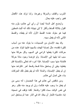‫ﺍﻟﺸﺭﺏ ﻭﺍﻟﻘﺫﻑ ﻭﺍﻟﺴﺭﻗﺔ ﻭﻏﻴﺭﻫﺎ، ﻭﺃﻤﺎ ﺘﺭﻙ ﻫﺫﻩ ﺍﻷﻓﻌﺎل‬
                                   ‫ﻓﻐﻴﺭ ﻭﺍﺠﺏ ﻋﻠﻴﻪ ﺒﺤﺎل.‬
‫ﻭﺃﻭﻀﺢ ﺃﻫل ﺍﻟﺴﻨﺔ ﺃﻴ ‪‬ﺎ ﺃﻥ ﺭﺃﻱ ﺃﺒﻲ ﻫﺎﺸﻡ، ﻴﻠﺯﻡ ﻤﻨﻪ‬
                           ‫ﻀ‬
‫ﺍﻟﻘﻭل ﺒﺜﻼﺜﺔ ﺃﻗﺴﺎﻁ ﻭﺃﻜﺜﺭ ﻻ ﺇﻟﻰ ﻨﻬﺎﻴﺔ؛ ﺫﻟﻙ ﺃﻨﻪ ﺃﺜﺒﺕ ﻗﺴﻁﻴﻥ‬
‫ﻓﻴﻤﺎ ﻫﻭ ﻤﺘﻭﻟﺩ ﻋﻨﺩﻩ؛ ﺍﻟﻘﺴﻁ ﺍﻷﻭل ﻷﻨﻪ ﻟﻡ ﻴﻔﻌﻠﻪ، ﻭﺍﻟﻘﺴﻁ‬
                                 ‫ﺍﻟﺜﺎﻨﻲ ﻷﻨﻪ ﻟﻡ ﻴﻔﻌل ﺴﺒﺒﻪ.‬
‫ﻭﻗﺩ ﻴﺠﺩ ﺍﻹﻨﺴﺎﻥ ﻤﻥ ﺍﻟﻤﺴﺒﺒﺎﺕ، ﻤﺎ ﻴﺘﻭﻟﺩ ﻋﻨﻪ ﻤﻥ ﺃﺴﺒﺎﺏ‬
‫ﻜﺜﻴﺭﺓ ﺘﺘﻘﺩﻤﻪ، ﻤﺜل ﺇﺼﺎﺒﺔ ﺍﻟﻬﺩﻑ ﺒﺎﻟﺴﻬﻡ؛ ﻓﺈﻨﻬﺎ ﺘﺘﻭﻟﺩ ﻋﻨﺩﻩ ﻤﻥ‬
‫ﺤﺭﻜﺎﺕ ﻜﺜﻴﺭﺓ ﻴﻔﻌﻠﻬﺎ ﺍﻟﺭﺍﻤﻲ ﻓﻲ ﺍﻟﺴﻬﻡ، ﻭﻜل ﺤﺭﻜﺔ ﻤﻨﻬﺎ‬
‫ﺴﺒﺏ ﻟﻤﺎ ﻴﻠﻴﻬﺎ ﺇﻟﻰ ﺍﻹﺼﺎﺒﺔ. ﻭﻟﻭ ﻓﺭﻀﻨﺎ ﻭﺠﻭﺩ ﻤﺎﺌﺔ ﺤﺭﻜﺔ‬
‫ﻓﺎﻟﻤﺎﺌﺔ ﻤﻨﻬﺎ ﺴﺒﺏ ﺍﻹﺼﺎﺒﺔ. ﻓﺈﺫﺍ ﺃﻤﺭﻩ ﺍﷲ ﺘﻌﺎﻟﻰ ﺒﺎﻹﺼﺎﺒﺔ ﻓﻠﻡ‬
‫ﻴﻔﻌﻠﻬﺎ، ﻴﺒﻘﻰ ﺃﻥ ﻴﺴﺘﺤﻕ ﻤﺎﺌﺔ ﻗﺴﻁ ﻭﻗﺴﻁ ﺁﺨﺭ. ﻓﺎﻟﻭﺍﺤﺩ ﻤﻨﻬﺎ‬
‫ﺇﻥ ﻟﻡ ﻴﻔﻌل ﺍﻹﺼﺎﺒﺔ، ﻭﺍﻟﻤﺎﺌﺔ ﻷﻨﻪ ﻟﻡ ﻴﻘﻡ ﺒﻔﻌل ﺘﻠﻙ ﺍﻟﺤﺭﻜﺎﺕ‬
                                ‫ﺒﻨﺎﺀ ﻋﻠﻰ ﺃﺼل ﺃﺒﻲ ﻫﺎﺸﻡ.‬
‫ﻭﻤﻥ ﺘﻨﺎﻗﺽ ﺃﺒﻲ ﻫﺎﺸﻡ ﻓﻲ ﻫﺫﺍ ﺍﻟﻤﻀﻤﺎﺭ، ﺃﻨﻪ ﺴﻤﻰ ﻤﻥ‬
‫ﻟﻡ ﻴﻔﻌل ﻤﺎ ﻭﺠﺏ ﻋﻠﻴﻪ ﻅﺎﻟ ‪‬ﺎ، ﻭﺇﻥ ﻟﻡ ﻴﻭﺠﺩ ﻤﻨﻪ ﻅﻠﻡ. ﻭﻫﻭ‬
                           ‫ﻤ‬
‫ﻓﻲ ﻨﻔﺱ ﺍﻟﻭﻗﺕ ﺴﻤﺎﻩ ﻜﺎﻓ ‪‬ﺍ ﻭﻓﺎﺴ ﹰﺎ. ﻟﻜﻨﻪ ﺘﻭﻗﻑ ﻓﻲ ﺘﺴﻤﻴﺘﻪ‬
                      ‫ﻘ‬       ‫ﺭ‬
‫ﺇﻴﺎﻩ ﻋﺎﺼ ‪‬ﺎ؛ ﻓﺄﺠﺎﺯ ﺃﻥ ﻴﺨﻠﺩ ﺍﷲ ﻓﻲ ﺍﻟﻨﺎﺭ ﻋﺒ ‪‬ﺍ ﻟﻡ ﻴﺴﺘﺤﻕ ﺍﺴﻡ‬
              ‫ﺩ‬                                ‫ﻴ‬

                       ‫- ٠٤٢ -‬
 