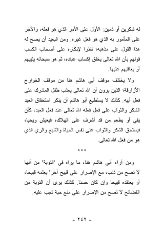 ‫ﻟﻪ ﺸﻜﺭﻴﻥ ﺃﻭ ﺫﻤﻴﻥ: ﺍﻷﻭل ﻋﻠﻰ ﺍﻷﻤﺭ ﺍﻟﺫﻱ ﻫﻭ ﻓﻌﻠﻪ، ﻭﺍﻵﺨﺭ‬
‫ﻋﻠﻰ ﺍﻟﻤﺄﻤﻭﺭ ﺒﻪ ﺍﻟﺫﻱ ﻫﻭ ﻓﻌل ﻏﻴﺭﻩ. ﻭﻤﻥ ﺍﻟﺒﻌﻴﺩ ﺃﻥ ﻴﺼﺢ ﻟﻪ‬
‫ﻫﺫﺍ ﺍﻟﻘﻭل ﻋﻠﻰ ﻤﺫﻫﺒﻪ؛ ﻨﻅ ‪‬ﺍ ﻹﻨﻜﺎﺭﻩ ﻋﻠﻰ ﺃﺼﺤﺎﺏ ﺍﻟﻜﺴﺏ‬
                        ‫ﺭ‬
‫ﻗﻭﻟﻬﻡ ﺒﺄﻥ ﺍﷲ ﺘﻌﺎﻟﻰ ﻴﺨﻠﻕ ﺇﻜﺴﺎﺏ ﻋﺒﺎﺩﻩ، ﺜﻡ ﻫﻭ ﺴﺒﺤﺎﻨﻪ ﻴﺜﻴﺒﻬﻡ‬
                                        ‫ﺃﻭ ﻴﻌﺎﻗﺒﻬﻡ ﻋﻠﻴﻬﺎ.‬
‫ﻭﻻ ﻴﺨﺘﻠﻑ ﻤﻭﻗﻑ ﺃﺒﻲ ﻫﺎﺸﻡ ﻫﻨﺎ ﻤﻥ ﻤﻭﻗﻑ ﺍﻟﺨﻭﺍﺭﺝ‬
‫ﺍﻷﺯﺍﺭﻗﺔ؛ ﺍﻟﺫﻴﻥ ﻴﺭﻭﻥ ﺃﻥ ﺍﷲ ﺘﻌﺎﻟﻰ ﻴﻌﺫﺏ ﻁﻔل ﺍﻟﻤﺸﺭﻙ ﻋﻠﻰ‬
‫ﻓﻌل ﺃﺒﻴﻪ. ﻜﺫﻟﻙ ﻻ ﻴﺴﺘﻁﻴﻊ ﺃﺒﻭ ﻫﺎﺸﻡ ﺃﻥ ﻴﻨﻜﺭ ﺍﺴﺘﺤﻘﺎﻕ ﺍﻟﻌﺒﺩ‬
‫ﺍﻟﺸﻜﺭ ﻭﺍﻟﺜﻭﺍﺏ ﻋﻠﻰ ﻓﻌل ﻓﻌﻠﻪ ﺍﷲ ﺘﻌﺎﻟﻰ ﻋﻨﺩ ﻓﻌل ﺍﻟﻌﺒﺩ، ﻜﺄﻥ‬
‫ﻴﻘﻲ ﺃﻭ ﻴﻁﻌﻡ ﻤﻥ ﻗﺩ ﺃﺸﺭﻑ ﻋﻠﻰ ﺍﻟﻬﻼﻙ، ﻓﻴﻌﻴﺵ ﻭﻴﺤﻴﺎ،‬
‫ﻓﻴﺴﺘﺤﻕ ﺍﻟﺸﻜﺭ ﻭﺍﻟﺜﻭﺍﺏ ﻋﻠﻰ ﻨﻔﺱ ﺍﻟﺤﻴﺎﺓ ﻭﺍﻟﺸﺒﻊ ﻭﺍﻟﺭﻱ ﺍﻟﺫﻱ‬
                                   ‫ﻫﻭ ﻤﻥ ﻓﻌل ﺍﷲ ﺘﻌﺎﻟﻰ.‬
                         ‫***‬
‫ﻭﻤﻥ ﺁﺭﺍﺀ ﺃﺒﻲ ﻫﺎﺸﻡ ﻫﻨﺎ، ﻤﺎ ﻴﺭﺍﻩ ﻓﻲ "ﺍﻟﺘﻭﺒﺔ" ﻤﻥ ﺃﻨﻬﺎ‬
‫ﻻ ﺘﺼﺢ ﻤﻥ ﺫﻨﺏ، ﻤﻊ ﺍﻹﺼﺭﺍﺭ ﻋﻠﻰ ﻗﺒﻴﺢ ﺁﺨﺭ" ﻴﻌﻠﻤﻪ ﻗﺒﻴ ‪‬ﺎ،‬
  ‫ﺤ‬
‫ﺃﻭ ﻴﻌﺘﻘﺩﻩ ﻗﺒﻴ ‪‬ﺎ ﻭﺇﻥ ﻜﺎﻥ ﺤﺴ ﹰﺎ. ﻜﺫﻟﻙ ﻴﺭﻯ ﺃﻥ ﺍﻟﺘﻭﺒﺔ ﻤﻥ‬
                        ‫ﻨ‬             ‫ﺤ‬
   ‫ﺍﻟﻔﻀﺎﺌﺢ ﻻ ﺘﺼﺢ ﻤﻥ ﺍﻹﺼﺭﺍﺭ ﻋﻠﻰ ﻤﻨﻊ ﺤﺒﺔ ﺘﺠﺏ ﻋﻠﻴﻪ.‬



                       ‫- ٢٤٢ -‬
 