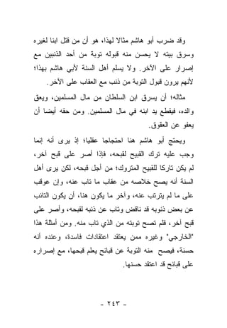 ‫ﻭﻗﺩ ﻀﺭﺏ ﺃﺒﻭ ﻫﺎﺸﻡ ﻤﺜﺎﻻ ﻟﻬﺫﺍ، ﻫﻭ ﺃﻥ ﻤﻥ ﻗﺘل ﺍﺒ ﹰﺎ ﻟﻐﻴﺭﻩ‬
       ‫ﻨ‬                       ‫ﹰ‬
‫ﻭﺴﺭﻕ ﺒﻴﺘﻪ ﻻ ﻴﺤﺴﻥ ﻤﻨﻪ ﻗﺒﻭﻟﻪ ﺘﻭﺒﺔ ﻤﻥ ﺃﺤﺩ ﺍﻟﺫﻨﺒﻴﻥ ﻤﻊ‬
‫ﺇﺼﺭﺍﺭ ﻋﻠﻰ ﺍﻵﺨﺭ. ﻭﻻ ﻴﺴﻠﻡ ﺃﻫل ﺍﻟﺴﻨﺔ ﻷﺒﻲ ﻫﺎﺸﻡ ﺒﻬﺫﺍ؛‬
    ‫ﻷﻨﻬﻡ ﻴﺭﻭﻥ ﻗﺒﻭل ﺍﻟﺘﻭﺒﺔ ﻤﻥ ﺫﻨﺏ ﻤﻊ ﺍﻟﻌﻘﺎﺏ ﻋﻠﻰ ﺍﻵﺨﺭ.‬
‫ﻤﺜﺎﻟﻪ؛ ﺃﻥ ﻴﺴﺭﻕ ﺍﺒﻥ ﺍﻟﺴﻠﻁﺎﻥ ﻤﻥ ﻤﺎل ﺍﻟﻤﺴﻠﻤﻴﻥ، ﻭﻴﻌﻕ‬
‫ﻭﺍﻟﺩﻩ، ﻓﻴﻘﻁﻊ ﻴﺩ ﺍﺒﻨﻪ ﻓﻲ ﻤﺎل ﺍﻟﻤﺴﻠﻤﻴﻥ. ﻭﻤﻥ ﺤﻘﻪ ﺃﻴ ‪‬ﺎ ﺃﻥ‬
    ‫ﻀ‬
                                       ‫ﻴﻌﻔﻭ ﻋﻥ ﺍﻟﻌﻘﻭﻕ.‬
‫ﻭﻴﺤﺘﺞ ﺃﺒﻭ ﻫﺎﺸﻡ ﻫﻨﺎ ﺍﺤﺘﺠﺎﺠﺎ ﻋﻘﻠﻴﺎ؛ ﺇﺫ ﻴﺭﻯ ﺃﻨﻪ ﺇﻨﻤﺎ‬
‫ﻭﺠﺏ ﻋﻠﻴﻪ ﺘﺭﻙ ﺍﻟﻘﺒﻴﺢ ﻟﻘﺒﺤﻪ، ﻓﺈﺫﺍ ﺃﺼﺭ ﻋﻠﻰ ﻗﺒﺢ ﺁﺨﺭ،‬
‫ﻟﻡ ﻴﻜﻥ ﺘﺎﺭ ﹰﺎ ﻟﻠﻘﺒﻴﺢ ﺍﻟﻤﺘﺭﻭﻙ؛ ﻤﻥ ﺃﺠل ﻗﺒﺤﻪ، ﻟﻜﻥ ﻴﺭﻯ ﺃﻫل‬
                                          ‫ﻜ‬
‫ﺍﻟﺴﻨﺔ ﺃﻨﻪ ﻴﺼﺢ ﺨﻼﺼﻪ ﻤﻥ ﻋﻘﺎﺏ ﻤﺎ ﺘﺎﺏ ﻋﻨﻪ، ﻭﺇﻥ ﻋﻭﻗﺏ‬
‫ﻋﻠﻰ ﻤﺎ ﻟﻡ ﻴﺘﺭﺘﺏ ﻋﻨﻪ، ﻭﺁﺨﺭ ﻤﺎ ﻴﻜﻭﻥ ﻫﻨﺎ، ﺃﻥ ﻴﻜﻭﻥ ﺍﻟﺘﺎﺌﺏ‬
‫ﻋﻥ ﺒﻌﺽ ﺫﻨﻭﺒﻪ ﻗﺩ ﻨﺎﻗﺽ ﻭﺘﺎﺏ ﻋﻥ ﺫﻨﺒﻪ ﻟﻘﺒﺤﻪ، ﻭﺃﺼﺭ ﻋﻠﻰ‬
‫ﻗﺒﺢ ﺁﺨﺭ، ﻓﻠﻡ ﺘﺼﺢ ﺘﻭﺒﺘﻪ ﻤﻥ ﺍﻟﺫﻱ ﺘﺎﺏ ﻤﻨﻪ. ﻭﻤﻥ ﺃﻤﺜﻠﺔ ﻫﺫﺍ‬
‫"ﺍﻟﺨﺎﺭﺠﻲ" ﻭﻏﻴﺭﻩ ﻤﻤﻥ ﻴﻌﺘﻘﺩ ﺍﻋﺘﻘﺎﺩﺍﺕ ﻓﺎﺴﺩﺓ، ﻭﻋﻨﺩﻩ ﺃﻨﻪ‬
‫ﺤﺴﻨﺔ، ﻓﻴﺼﺢ ﻤﻨﻪ ﺍﻟﺘﻭﺒﺔ ﻋﻥ ﻗﺒﺎﺌﺢ ﻴﻌﻠﻡ ﻗﺒﺤﻬﺎ، ﻤﻊ ﺇﺼﺭﺍﺭﻩ‬
                              ‫ﻋﻠﻰ ﻗﺒﺎﺌﺢ ﻗﺩ ﺍﻋﺘﻘﺩ ﺤﺴﻨﻬﺎ.‬



                      ‫- ٣٤٢ -‬
 