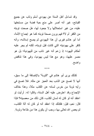 ‫ﻭﻗﺩ ﺘﺴﺎﺀل ﺃﻫل ﺍﻟﺴﻨﺔ ﻋﻥ ﻴﻬﻭﺩﻱ ﺃﺴﻠﻡ ﻭﺘﺎﺏ ﻋﻥ ﺠﻤﻴﻊ‬
‫ﺍﻟﻘﺒﺎﺌﺢ، ﻏﻴﺭ ﺃﻨﻪ ﺃﺼﺭ ﻋﻠﻰ ﻤﻨﻊ ﺤﺒﺔ ﻓﻀﺔ ﻤﻥ ﻤﺴﺘﺤﻘﻬﺎ‬
‫ﻋﻠﻴﻪ، ﻤﻥ ﻏﻴﺭ ﺍﺴﺘﺤﻼﻟﻬﺎ ﻭﻻ ﺠﺤﻭﺩ ﻟﻬﺎ، ﻫل ﺼﺤﺕ ﺘﻭﺒﺘﻪ‬
‫ﻤﻥ ﺍﻟﻜﻔﺭ ﺃﻡ ﻻ؟ ﻓﻬﻡ ﻴﺭﻭﻥ ﺼﺤﺔ ﺘﻭﺒﺘﻪ ﻜﻤﺎ ﻫﻭ ﺇﺠﻤﺎﻉ ﺍﻷﻤﺔ،‬
‫ﺃﻤﺎ ﺃﺒﻭ ﻫﺎﺸﻡ ﻓﻴﺭﻯ ﺃﻥ ﻫﺫﺍ ﺍﻟﻴﻬﻭﺩﻱ ﻟﻡ ﻴﺼﺢ ﺇﺴﻼﻤﻪ، ﻭﺃﻨﻪ‬
‫ﻜﺎﻓﺭ ﻋﻠﻰ ﻴﻬﻭﺩﻴﺘﻪ ﺍﻟﺘﻲ ﻜﺎﻨﺕ ﻗﺒل ﺘﻭﺒﺘﻪ، ﻟﻜﻨﻪ ﻟﻡ ﻴﺠﺭ ﻋﻠﻴﻪ‬
       ‫‪‬‬
‫ﺃﺤﻜﺎﻡ ﺍﻟﻴﻬﻭﺩ؛ ﺇﺫ ﺯﻋﻡ ﺃﻨﻪ ﻏﻴﺭ ﺘﺎﺌﺏ ﻤﻥ ﻟﻠﻴﻬﻭﺩﻴﺔ؛ ﺒل ﻫﻭ‬
‫ﻤﺼﺭ ﻋﻠﻴﻬﺎ، ﻭﻫﻭ ﻤﻊ ﻫﺫﺍ ﻟﻴﺱ ﻴﻬﻭﺩ ‪‬ﺎ، ﻭﻓﻲ ﻫﺫﺍ ﺘﻨﺎﻗﺽ‬
                ‫ﻴ‬
                                                ‫ﻭﺍﻀﺢ.‬
                         ‫***‬
‫ﻜﺫﻟﻙ ﻴﺭﻯ ﺃﺒﻭ ﻫﺎﺸﻡ ﻓﻲ "ﺍﻟﺘﻭﺒﺔ" ﺒﺎﻹﻀﺎﻓﺔ ﺇﻟﻰ ﻤﺎ ﺴﺒﻕ،‬
‫ﺃﻨﻬﺎ ﻻ ﺘﺼﺢ ﻋﻥ ﺍﻟﺫﻨﺏ ﺒﻌﺩ ﺍﻟﻌﺠﺯ ﻋﻥ ﻤﺜﻠﻪ. ﻓﻼ ﺘﺼﺢ ﻓﻲ‬
‫ﺭﺃﻴﻪ ﺘﻭﺒﺔ ﻤﻥ ﺨﺭﺱ ﻟﺴﺎﻨﻪ ﻋﻥ ﺍﻟﻜﺫﺏ ﻤﺜﻼ، ﻭﻫﺫﺍ ﺨﻼﻑ‬
          ‫ﹰ‬
‫ﺍﻹﺠﻤﺎﻉ ﻭﻗﺩ ﺍﻋﺘﺭﺽ ﻋﻠﻴﻪ ﺃﻫل ﺍﻟﺴﻨﺔ، ﻭﻗﺎﻟﻭﺍ ﻟﻪ: ﺃﺭﺃﻴﺕ ﻟﻭ‬
‫ﺍﻋﺘﻘﺩ ﺃﻨﻪ ﻟﻭ ﻜﺎﻥ ﻟﻪ ﻟﺴﺎﻥ ﻟﻜﺫﺏ، ﻜﺎﻥ ﺫﻟﻙ ﻤﻥ ﻤﻌﺼﻴﺘﻪ؟ ﻓﺈﺫﺍ‬
‫ﻗﺎل: ﻨﻌﻡ، ﻗﺒل: ﻓﻜﺫﻟﻙ ﺇﺫﺍ ﺍﻋﺘﻘﺩ ﺃﻨﻪ ﻟﻭ ﻜﺎﻥ ﻟﻪ ﺁﻟﺔ ﺍﻟﻜﺫﺏ،‬
‫ﻟﻡ ﻴﻌﺹ ﺍﷲ ﺘﻌﺎﻟﻰ ﺒﻬﺎ، ﻭﺠﺏ ﺃﻥ ﻴﻜﻭﻥ ﻫﺫﺍ ﻤﻥ ﻁﺎﻋﺔ ﻭﺘﻭﺒﺔ.‬



                      ‫- ٤٤٢ -‬
 