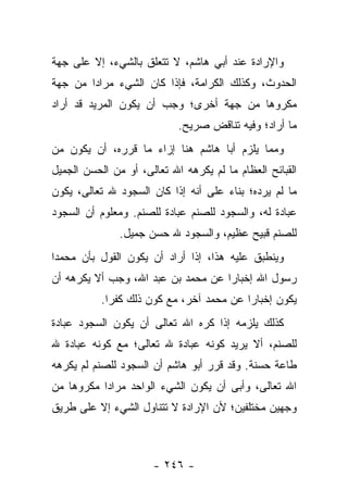 ‫ﻭﺍﻹﺭﺍﺩﺓ ﻋﻨﺩ ﺃﺒﻲ ﻫﺎﺸﻡ، ﻻ ﺘﺘﻌﻠﻕ ﺒﺎﻟﺸﻲﺀ، ﺇﻻ ﻋﻠﻰ ﺠﻬﺔ‬
‫ﺍﻟﺤﺩﻭﺙ، ﻭﻜﺫﻟﻙ ﺍﻟﻜﺭﺍﻤﺔ، ﻓﺈﺫﺍ ﻜﺎﻥ ﺍﻟﺸﻲﺀ ﻤﺭﺍ ‪‬ﺍ ﻤﻥ ﺠﻬﺔ‬
        ‫ﺩ‬
‫ﻤﻜﺭﻭﻫﺎ ﻤﻥ ﺠﻬﺔ ﺃﺨﺭﻯ؛ ﻭﺠﺏ ﺃﻥ ﻴﻜﻭﻥ ﺍﻟﻤﺭﻴﺩ ﻗﺩ ﺃﺭﺍﺩ‬
                                         ‫‪‬‬
                            ‫ﻤﺎ ﺃﺭﺍﺩ؛ ﻭﻓﻴﻪ ﺘﻨﺎﻗﺽ ﺼﺭﻴﺢ.‬
‫ﻭﻤﻤﺎ ﻴﻠﺯﻡ ﺃﺒﺎ ﻫﺎﺸﻡ ﻫﻨﺎ ﺇﺯﺍﺀ ﻤﺎ ﻗﺭﺭﻩ، ﺃﻥ ﻴﻜﻭﻥ ﻤﻥ‬
‫ﺍﻟﻘﺒﺎﺌﺢ ﺍﻟﻌﻅﺎﻡ ﻤﺎ ﻟﻡ ﻴﻜﺭﻫﻪ ﺍﷲ ﺘﻌﺎﻟﻰ، ﺃﻭ ﻤﻥ ﺍﻟﺤﺴﻥ ﺍﻟﺠﻤﻴل‬
‫ﻤﺎ ﻟﻡ ﻴﺭﺩﻩ؛ ﺒﻨﺎﺀ ﻋﻠﻰ ﺃﻨﻪ ﺇﺫﺍ ﻜﺎﻥ ﺍﻟﺴﺠﻭﺩ ﷲ ﺘﻌﺎﻟﻰ، ﻴﻜﻭﻥ‬
‫ﻋﺒﺎﺩﺓ ﻟﻪ، ﻭﺍﻟﺴﺠﻭﺩ ﻟﻠﺼﻨﻡ ﻋﺒﺎﺩﺓ ﻟﻠﺼﻨﻡ. ﻭﻤﻌﻠﻭﻡ ﺃﻥ ﺍﻟﺴﺠﻭﺩ‬
               ‫ﻟﻠﺼﻨﻡ ﻗﺒﻴﺢ ﻋﻅﻴﻡ، ﻭﺍﻟﺴﺠﻭﺩ ﷲ ﺤﺴﻥ ﺠﻤﻴل.‬
‫ﻭﻴﻨﻁﺒﻕ ﻋﻠﻴﻪ ﻫﺫﺍ، ﺇﺫﺍ ﺃﺭﺍﺩ ﺃﻥ ﻴﻜﻭﻥ ﺍﻟﻘﻭل ﺒﺄﻥ ﻤﺤﻤ ‪‬ﺍ‬
 ‫ﺩ‬
‫ﺭﺴﻭل ﺍﷲ ﺇﺨﺒﺎﺭﺍ ﻋﻥ ﻤﺤﻤﺩ ﺒﻥ ﻋﺒﺩ ﺍﷲ، ﻭﺠﺏ ﺃﻻ ﻴﻜﺭﻫﻪ ﺃﻥ‬
                                   ‫ﹰ‬
           ‫ﻴﻜﻭﻥ ﺇﺨﺒﺎﺭﺍ ﻋﻥ ﻤﺤﻤﺩ ﺁﺨﺭ، ﻤﻊ ﻜﻭﻥ ﺫﻟﻙ ﻜﻔ ‪‬ﺍ.‬
             ‫ﺭ‬                             ‫‪‬‬
‫ﻜﺫﻟﻙ ﻴﻠﺯﻤﻪ ﺇﺫﺍ ﻜﺭﻩ ﺍﷲ ﺘﻌﺎﻟﻰ ﺃﻥ ﻴﻜﻭﻥ ﺍﻟﺴﺠﻭﺩ ﻋﺒﺎﺩﺓ‬
‫ﻟﻠﺼﻨﻡ، ﺃﻻ ﻴﺭﻴﺩ ﻜﻭﻨﻪ ﻋﺒﺎﺩﺓ ﷲ ﺘﻌﺎﻟﻰ؛ ﻤﻊ ﻜﻭﻨﻪ ﻋﺒﺎﺩﺓ ﷲ‬
‫ﻁﺎﻋﺔ ﺤﺴﻨﺔ. ﻭﻗﺩ ﻗﺭﺭ ﺃﺒﻭ ﻫﺎﺸﻡ ﺃﻥ ﺍﻟﺴﺠﻭﺩ ﻟﻠﺼﻨﻡ ﻟﻡ ﻴﻜﺭﻫﻪ‬
‫ﺍﷲ ﺘﻌﺎﻟﻰ، ﻭﺃﺒﻰ ﺃﻥ ﻴﻜﻭﻥ ﺍﻟﺸﻲﺀ ﺍﻟﻭﺍﺤﺩ ﻤﺭﺍ ‪‬ﺍ ﻤﻜﺭﻭ ‪‬ﺎ ﻤﻥ‬
    ‫ﻫ‬       ‫ﺩ‬
‫ﻭﺠﻬﻴﻥ ﻤﺨﺘﻠﻔﻴﻥ؛ ﻷﻥ ﺍﻹﺭﺍﺩﺓ ﻻ ﺘﺘﻨﺎﻭل ﺍﻟﺸﻲﺀ ﺇﻻ ﻋﻠﻰ ﻁﺭﻴﻕ‬



                      ‫- ٦٤٢ -‬
 