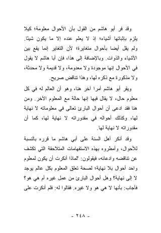 ‫ﻭﻗﺩ ﻓﺭ ﺃﺒﻭ ﻫﺎﺸﻡ ﻤﻥ ﺍﻟﻘﻭل ﺒﺄﻥ ﺍﻷﺤﻭﺍل ﻤﻌﻠﻭﻤﺔ؛ ﻜﻴﻼ‬
‫ﻴﻠﺯﻡ ﺒﺈﺜﺒﺎﺘﻬﺎ ﺃﺸﻴﺎﺀ؛ ﺇﺫ ﻻ ﻴﻌﻠﻡ ﻋﻨﺩﻩ ﺇﻻ ﻤﺎ ﻴﻜﻭﻥ ﺸﻴ ًﺎ.‬
  ‫ﺌ‬
‫ﻭﻟﻡ ﻴﻘل ﺃﻴ ‪‬ﺎ ﺒﺄﺤﻭﺍل ﻤﺘﻐﺎﻴﺭﺓ؛ ﻷﻥ ﺍﻟﺘﻐﺎﻴﺭ ﺇﻨﻤﺎ ﻴﻘﻊ ﺒﻴﻥ‬
                                         ‫ﻀ‬
‫ﺍﻷﺸﻴﺎﺀ ﻭﺍﻟﺫﻭﺍﺕ. ﻭﺒﺎﻹﻀﺎﻓﺔ ﺇﻟﻰ ﻫﺫﺍ، ﻓﺈﻥ ﺃﺒﺎ ﻫﺎﺸﻡ ﻻ ﻴﻘﻭل‬
‫ﻓﻲ ﺍﻷﺤﻭﺍل ﺇﻨﻬﺎ ﻤﻭﺠﻭﺩﺓ ﻭﻻ ﻤﻌﺩﻭﻤﺔ، ﻭﻻ ﻗﺩﻴﻤﺔ ﻭﻻ ﻤﺤﺩﺜﺔ،‬
            ‫ﻭﻻ ﻤﺫﻜﻭﺭﺓ ﻤﻊ ﺫﻜﺭﻩ ﻟﻬﺎ، ﻭﻫﺫﺍ ﺘﻨﺎﻗﺽ ﺼﺭﻴﺢ.‬
‫ﻭﻴﻘﺭ ﺃﺒﻭ ﻫﺎﺸﻡ ﺃﻤ ‪‬ﺍ ﺁﺨﺭ ﻫﻨﺎ، ﻭﻫﻭ ﺃﻥ ﺍﻟﻌﺎﻟﻡ ﻟﻪ ﻓﻲ ﻜل‬
                                 ‫ﺭ‬
‫ﻤﻌﻠﻭﻡ ﺤﺎل، ﻻ ﻴﻘﺎل ﻓﻴﻬﺎ ﺇﻨﻬﺎ ﺤﺎﻟﺔ ﻤﻊ ﺍﻟﻤﻌﻠﻭﻡ ﺍﻵﺨﺭ. ﻭﻤﻥ‬
‫ﻫﻨﺎ ﻓﻘﺩ ﺍﺩﻋﻰ ﺃﻥ ﺃﺤﻭﺍل ﺍﻟﺒﺎﺭﺉ ﺘﻌﺎﻟﻰ ﻓﻲ ﻤﻌﻠﻭﻤﺎﺘﻪ ﻻ ﻨﻬﺎﻴﺔ‬
‫ﻟﻬﺎ، ﻭﻜﺫﻟﻙ ﺃﺤﻭﺍﻟﻪ ﻓﻲ ﻤﻘﺩﻭﺭﺍﺘﻪ ﻻ ﻨﻬﺎﻴﺔ ﻟﻬﺎ، ﻜﻤﺎ ﺃﻥ‬
                                   ‫ﻤﻘﺩﻭﺭﺍﺘﻪ ﻻ ﻨﻬﺎﻴﺔ ﻟﻬﺎ.‬
‫ﻭﻗﺩ ﺃﻨﻜﺭ ﺃﻫل ﺍﻟﺴﻨﺔ ﻋﻠﻰ ﺃﺒﻲ ﻫﺎﺸﻡ ﻤﺎ ﻗﺭﺭﻩ ﺒﺎﻟﻨﺴﺒﺔ‬
‫ﻟﻸﺤﻭﺍل، ﻭﺃﻤﻁﺭﻭﻩ ﺒﻬﺫﻩ ﺍﻻﺴﺘﻔﻬﺎﻤﺎﺕ ﺍﻟﻤﺘﻼﺤﻘﺔ ﺍﻟﺘﻲ ﺘﻜﺸﻑ‬
‫ﻋﻥ ﺘﻨﺎﻗﻀﻪ ﻭﺍﺩﻋﺎﺌﻪ، ﻓﻴﻘﻭﻟﻭﻥ: "ﻟﻤﺎﺫﺍ ﺃﻨﻜﺭﺕ ﺃﻥ ﻴﻜﻭﻥ ﻟﻤﻌﻠﻭﻡ‬
‫ﻭﺍﺤﺩ ﺃﺤﻭﺍل ﺒﻼ ﻨﻬﺎﻴﺔ؛ ﻟﺼﺤﺔ ﺘﻌﻠﻕ ﺍﻟﻤﻌﻠﻭﻡ ﺒﻜل ﻋﺎﻟﻡ ﻴﻭﺠﺩ‬
‫ﻻ ﺇﻟﻰ ﻨﻬﺎﻴﺔ؟ ﻭﻫل ﺃﺤﻭﺍل ﺍﻟﺒﺎﺭﺉ ﻤﻥ ﻋﻤل ﻏﻴﺭﻩ ﺃﻡ ﻫﻲ ﻫﻭ؟‬
‫ﻓﺄﺠﺎﺏ: ﺒﺄﻨﻬﺎ ﻻ ﻫﻲ ﻫﻭ ﻭﻻ ﻏﻴﺭﻩ. ﻓﻘﺎﻟﻭﺍ ﻟﻪ: ﻓﻠﻡ ﺃﻨﻜﺭﺕ ﻋﻠﻰ‬



                      ‫- ٨٤٢ -‬
 