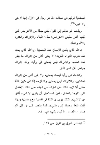 ‫ﺍﻟﺼﻔﺎﺘﻴﺔ ﻗﻭﻟﻬﻡ ﻓﻲ ﺼﻔﺎﺕ ﺍﷲ ﻋﺯ ﻭﺠل ﻓﻲ ﺍﻷﺯل ﺇﻨﻬﺎ ﻻ ﻫﻲ‬
                                           ‫ﻭﻻ ﻏﻴﺭﻩ")١(.‬
‫ﻭﻴﺫﻫﺏ ﺃﺒﻭ ﻫﺎﺸﻡ ﺇﻟﻰ ﺍﻟﻘﻭل ﺒﻨﻔﻲ ﺠﻤﻠﺔ ﻤﻥ ﺍﻷﻋﺭﺍﺽ ﺍﻟﺘﻲ‬
‫ﺃﺜﺒﺘﻬﺎ ﺃﻜﺜﺭ ﻤﺜﺒﺘﻲ ﺍﻷﻋﺭﺍﺽ؛ ﻤﺜل: ﺍﻟﺒﻘﺎﺀ ﻭﺍﻹﺩﺭﺍﻙ ﻭﺍﻟﻜﺩﺭﺓ‬
                                           ‫ﻭﺍﻷﻟﻡ ﻭﺍﻟﺸﻙ.‬
‫ﻓﺎﻷﻟﻡ ﺍﻟﺫﻱ ﻴﻠﺤﻕ ﺍﻹﻨﺴﺎﻥ ﻋﻨﺩ ﺍﻟﻤﺼﻴﺒﺔ، ﻭﺍﻷﻟﻡ ﺍﻟﺫﻱ ﻴﺠﺩﻩ‬
‫ﻋﻨﺩ ﺸﺭﺏ ﺍﻟﺩﻭﺍﺀ ﺍﻟﻜﺭﻴﻪ؛ ﻻ ﻴﻌﻨﻲ ﺃﻜﺜﺭ ﻤﻥ ﺇﺩﺭﺍﻙ ﻤﺎ ﻴﻨﻔﺭ‬
‫ﻋﻨﻪ ﺍﻟﻁﺒﻊ، ﻭﺍﻹﺩﺭﺍﻙ ﻟﻴﺱ ﺒﻤﻌﻨﻰ ﻓﻲ ﺭﺃﻴﻪ، ﻭﻜﺫﺍ ﺇﺩﺭﺍﻙ‬
                                  ‫ﺠﻭﺍﻫﺭ ﺃﻫل ﺍﻟﻨﺎﺭ ﺍﻟﻨﺎﺭ.‬
‫ﻭﺍﻟﻠﺫﺍﺕ ﻓﻲ ﺭﺃﻴﻪ ﻟﻴﺴﺕ ﺒﻤﻌﻨﻰ، ﻭﻻ ﻫﻲ ﺃﻜﺜﺭ ﻤﻥ ﺇﺩﺭﺍﻙ‬
‫ﺍﻟﻤﺸﺘﻬﻲ، ﻭﺍﻹﺩﺭﺍﻙ ﻟﻴﺱ ﺒﻤﻌﻨﻰ. ﻭﻗﺩ ﻟﺯﻤﻪ ﺇﺫﺍ ﻨﻔﻰ ﻜﻭﻥ ﺍﻟﻠﺫﺓ‬
‫ﻤﻌﻨﻰ ﺃﻻ ﺘﺯﻴﺩ ﻟﺫﺍﺕ ﺃﻫل ﺍﻟﺜﻭﺍﺏ ﻓﻲ ﺍﻟﺠﻨﺔ ﻋﻠﻰ ﻟﺫﺍﺕ ﺍﻷﻁﻔﺎل‬
‫ﺍﻟﺘﻲ ﻨﺎﻟﻭﻫﺎ ﺒﺎﻟﻔﻀل، ﻓﻤﻥ ﺍﻟﻤﺴﺘﺤﻴل ﺃﻥ ﻴﻜﻭﻥ ﻻ ﺸﻲﺀ ﺃﻜﺜﺭ‬
‫ﻤﻥ ﻻ ﺸﻲﺀ. ﻜﺫﻟﻙ ﻴﺭﻯ ﺃﻥ ﺍﻟﻠﺫﺓ ﻓﻲ ﻨﻔﺴﻬﺎ ﻨﻔﻊ ﻭﺤﺴﻥ؛ ﻭﺒﻬﺫﺍ‬
‫ﺃﺜﺒﺕ ﻨﻔ ‪‬ﺎ ﻭﺤﺴ ﹰﺎ ﻟﻴﺱ ﺒﺸﻲﺀ، ﻜﻤﺎ ﻴﺫﻫﺏ ﺇﻟﻰ ﺃﻥ ﻜل ﺃﻟﻡ‬
                                  ‫ﻨ‬      ‫ﻌ‬
                 ‫ﻀﺭﺭ، ﻭﺍﻟﻀﺭﺭ ﻤﺎ ﻟﻴﺱ ﺒﺸﻲﺀ ﻓﻲ ﺭﺃﻴﻪ.‬

                                                         ‫)١(‬
                     ‫ﺍﻟﺒﻐﺩﺍﺩﻱ: ﺍﻟﻔﺭﻕ ﺒﻴﻥ ﺍﻟﻔﺭﻕ، ﺹ ٦٩١.‬


                      ‫- ٩٤٢ -‬
 