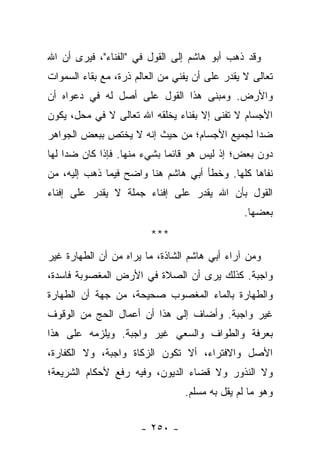 ‫ﻭﻗﺩ ﺫﻫﺏ ﺃﺒﻭ ﻫﺎﺸﻡ ﺇﻟﻰ ﺍﻟﻘﻭل ﻓﻲ "ﺍﻟﻔﻨﺎﺀ"، ﻓﻴﺭﻯ ﺃﻥ ﺍﷲ‬
‫ﺘﻌﺎﻟﻰ ﻻ ﻴﻘﺩﺭ ﻋﻠﻰ ﺃﻥ ﻴﻔﻨﻲ ﻤﻥ ﺍﻟﻌﺎﻟﻡ ﺫﺭﺓ، ﻤﻊ ﺒﻘﺎﺀ ﺍﻟﺴﻤﻭﺍﺕ‬
‫ﻭﺍﻷﺭﺽ. ﻭﻤﺒﻨﻰ ﻫﺫﺍ ﺍﻟﻘﻭل ﻋﻠﻰ ﺃﺼل ﻟﻪ ﻓﻲ ﺩﻋﻭﺍﻩ ﺃﻥ‬
‫ﺍﻷﺠﺴﺎﻡ ﻻ ﺘﻔﻨﻰ ﺇﻻ ﺒﻔﻨﺎﺀ ﻴﺨﻠﻘﻪ ﺍﷲ ﺘﻌﺎﻟﻰ ﻻ ﻓﻲ ﻤﺤل، ﻴﻜﻭﻥ‬
‫ﻀ ‪‬ﺍ ﻟﺠﻤﻴﻊ ﺍﻷﺠﺴﺎﻡ؛ ﻤﻥ ﺤﻴﺙ ﺇﻨﻪ ﻻ ﻴﺨﺘﺹ ﺒﺒﻌﺽ ﺍﻟﺠﻭﺍﻫﺭ‬
                                              ‫ﺩ‬
‫ﺩﻭﻥ ﺒﻌﺽ؛ ﺇﺫ ﻟﻴﺱ ﻫﻭ ﻗﺎﺌ ‪‬ﺎ ﺒﺸﻲﺀ ﻤﻨﻬﺎ. ﻓﺈﺫﺍ ﻜﺎﻥ ﻀ ‪‬ﺍ ﻟﻬﺎ‬
     ‫ﺩ‬                        ‫ﻤ‬
‫ﻨﻔﺎﻫﺎ ﻜﻠﻬﺎ. ﻭﺨﻁﺄ ﺃﺒﻲ ﻫﺎﺸﻡ ﻫﻨﺎ ﻭﺍﻀﺢ ﻓﻴﻤﺎ ﺫﻫﺏ ﺇﻟﻴﻪ، ﻤﻥ‬
‫ﺍﻟﻘﻭل ﺒﺄﻥ ﺍﷲ ﻴﻘﺩﺭ ﻋﻠﻰ ﺇﻓﻨﺎﺀ ﺠﻤﻠﺔ ﻻ ﻴﻘﺩﺭ ﻋﻠﻰ ﺇﻓﻨﺎﺀ‬
                                                ‫ﺒﻌﻀﻬﺎ.‬
                         ‫***‬
‫ﻭﻤﻥ ﺁﺭﺍﺀ ﺃﺒﻲ ﻫﺎﺸﻡ ﺍﻟﺸﺎﺫﺓ، ﻤﺎ ﻴﺭﺍﻩ ﻤﻥ ﺃﻥ ﺍﻟﻁﻬﺎﺭﺓ ﻏﻴﺭ‬
‫ﻭﺍﺠﺒﺔ. ﻜﺫﻟﻙ ﻴﺭﻯ ﺃﻥ ﺍﻟﺼﻼﺓ ﻓﻲ ﺍﻷﺭﺽ ﺍﻟﻤﻐﺼﻭﺒﺔ ﻓﺎﺴﺩﺓ،‬
‫ﻭﺍﻟﻁﻬﺎﺭﺓ ﺒﺎﻟﻤﺎﺀ ﺍﻟﻤﻐﺼﻭﺏ ﺼﺤﻴﺤﺔ، ﻤﻥ ﺠﻬﺔ ﺃﻥ ﺍﻟﻁﻬﺎﺭﺓ‬
‫ﻏﻴﺭ ﻭﺍﺠﺒﺔ. ﻭﺃﻀﺎﻑ ﺇﻟﻰ ﻫﺫﺍ ﺃﻥ ﺃﻋﻤﺎل ﺍﻟﺤﺞ ﻤﻥ ﺍﻟﻭﻗﻭﻑ‬
‫ﺒﻌﺭﻓﺔ ﻭﺍﻟﻁﻭﺍﻑ ﻭﺍﻟﺴﻌﻲ ﻏﻴﺭ ﻭﺍﺠﺒﺔ. ﻭﻴﻠﺯﻤﻪ ﻋﻠﻰ ﻫﺫﺍ‬
‫ﺍﻷﺼل ﻭﺍﻻﻓﺘﺭﺍﺀ، ﺃﻻ ﺘﻜﻭﻥ ﺍﻟﺯﻜﺎﺓ ﻭﺍﺠﺒﺔ، ﻭﻻ ﺍﻟﻜﻔﺎﺭﺓ،‬
‫ﻭﻻ ﺍﻟﻨﺫﻭﺭ ﻭﻻ ﻗﻀﺎﺀ ﺍﻟﺩﻴﻭﻥ، ﻭﻓﻴﻪ ﺭﻓﻊ ﻷﺤﻜﺎﻡ ﺍﻟﺸﺭﻴﻌﺔ؛‬
                                 ‫ﻭﻫﻭ ﻤﺎ ﻟﻡ ﻴﻘل ﺒﻪ ﻤﺴﻠﻡ.‬


                      ‫- ٠٥٢ -‬
 