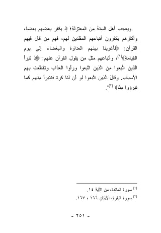 ‫ﻭﻴﻌﺠﺏ ﺃﻫل ﺍﻟﺴﻨﺔ ﻤﻥ ﺍﻟﻤﻌﺘﺯﻟﺔ؛ ﺇﺫ ﻴﻜﻔﺭ ﺒﻌﻀﻬﻡ ﺒﻌ ‪‬ﺎ،‬
  ‫ﻀ‬
‫ﻭﺃﻜﺜﺭﻫﻡ ﻴﻜﻔﺭﻭﻥ ﺃﺘﺒﺎﻋﻬﻡ ﺍﻟﻤﻘﻠﺩﻴﻥ ﻟﻬﻡ، ﻓﻬﻡ ﻤﻥ ﻗﺎل ﻓﻴﻬﻡ‬
‫ﺍﻟﻘﺭﺁﻥ: ‪‬ﻓﺄﻏﺭﻴ ﹶﺎ ﺒﻴﻨﻬﻡ ﺍﻟﻌ ‪‬ﺍ ‪‬ﺓ ‪‬ﺍﻟﺒﻐ ‪‬ﺎﺀ ﺇ ﹶﻰ ﻴﻭﻡ‬
‫‪ِ ‬‬ ‫ﹶ َ ﹾ ‪ ‬ﻨ ‪  ‬ﹶ ‪  ‬ﹾ ‪‬ﺩ ﻭ ﹶ ﻭ ﹾ ‪ ‬ﹾﻀ ‪ِ ‬ﻟ‬
‫ﺍﻟﻘ ‪‬ﺎﻤﺔ‪ ،(١)‬ﻭﺃﺘﺒﺎﻋﻬﻡ ﻤﺜل ﻤﻥ ﻴﻘﻭل ﺍﻟﻘﺭﺁﻥ ﻋﻨﻬﻡ: ‪‬ﺇﺫ ﺘ ‪‬ﺭﺃ‬
‫ِ ﹾ ﹶﺒ ‪َ‬‬                                        ‫ﹾ ِﻴ ‪ِ ‬‬
‫ﺍﻟ ِﻴﻥ ﺍ ﱡﺒﻌﻭﺍ ﻤﻥ ﺍﻟ ِﻴﻥ ﺍﺘﺒ ‪‬ﻭﺍ ﻭﺭﺃ ‪‬ﺍ ﺍﻟﻌ ﹶﺍﺏ ‪‬ﺘﻘﻁ ‪‬ﺕ ﺒﻬﻡ‬
‫ﱠ ﺫ ‪ ‬ﺘ ِ ‪  ِ ‬ﱠ ﺫ ‪ ‬ﱠ ‪‬ﻌ ‪ َ  ‬ﻭ ﹾ ‪ ‬ﺫ ‪ ‬ﻭ ﹶ ﹶ ﱠﻌ ﹾ ِ ِ ‪‬‬
‫ﺍﻷﺴ ‪‬ﺎﺏ. ﻭ ﹶﺎل ﺍﻟ ِﻴﻥ ﺍﺘﺒ ‪‬ﻭﺍ ﻟﻭ ﺃﻥ ﻟ ﹶﺎ ﻜﺭ ﹰ ﻓﻨﺘ ‪‬ﺭﺃ ﻤﻨﻬﻡ ﻜ ‪‬ﺎ‬
 ‫َ ‪‬ﺒ ‪ ‬ﻗ َ ﱠﺫ ‪ ‬ﱠ ‪‬ﻌ ﹶ ‪  َ ‬ﹶﻨ ﹶ ‪‬ﺓ ﹶ ﹶ ﹶﺒ ‪ ِ َ‬ﹾ ‪  ‬ﹶﻤ‬
                                             ‫ﺘﺒ ‪‬ﺅﻭﺍ ﻤ ﱠﺎ‪."(٢) ‬‬
                                                     ‫ِﻨ‬     ‫ﹶ ‪‬ﺭ‬




                                                               ‫)١(‬
                                   ‫ﺴﻭﺭﺓ ﺍﻟﻤﺎﺌﺩﺓ، ﻤﻥ ﺍﻵﻴﺔ ٤١.‬
                                                               ‫)٢(‬
                            ‫ﺴﻭﺭﺓ ﺍﻟﺒﻘﺭﺓ، ﺍﻵﻴﺘﺎﻥ ٦٦١ ، ٧٦١.‬


                          ‫- ١٥٢ -‬
 