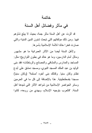 ‫ﺨﺎﺘﻤﺔ‬
         ‫ﻓﻲ ﻤﺂﺜﺭ ﻭﻓﻀﺎﺌل ﺃﻫل ﺍﻟﺴﻨﺔ‬
‫ﻗﺩ ﺃﺜﺭﺕ ﻋﻥ ﺃﻫل ﺍﻟﺴﻨﺔ ﻤﺂﺜﺭ ﺠﻤﺔ، ﺒﺤﻴﺙ ﻻ ﻴﺒﻠﻎ ﺸﺄﻭﻫﻡ‬
‫ﻓﻴﻬﺎ. ﻭﻤﻥ ﺫﻟﻙ ﻤﺅﻟﻔﺎﺘﻬﻡ ﺍﻟﺘﻲ ﺘﺒﺤﺙ ﺸﺌﻭﻥ ﺍﻟﺩﻴﻥ ﺍﻟﺩﻨﻴﺎ؛ ﻭﺍﻟﺘﻲ‬
                ‫ﺼﺎﺭﺕ ﻓﺨ ‪‬ﺍ ﺨﺎﻟ ‪‬ﺍ ﻟﻸﻤﺔ ﺍﻹﺴﻼﻤﻴﺔ ﺒﺄﺴﺭﻫﺎ.‬
                                      ‫ﺭ ﺩ‬
‫ﻭﻷﻫل ﺍﻟﺴﻨﺔ ﺃﻴ ‪‬ﺎ ﻤﻥ ﺍﻵﺜﺎﺭ ﺍﻟﻌﻤﺭﺍﻨﻴﺔ ﻤﺎ ﻫﻭ ﻤﺸﻬﻭﺭ‬
                                ‫ﻀ‬
‫ﻭﻤﺎﺜل ﺃﻤﺎﻡ ﺍﻟﺩﺍﺭﺴﻴﻥ، ﻭﻤﺎ ﻫﻭ ﺨﺎﻟﺩ ﻓﻲ ﺒﻁﻭﻥ ﺍﻟﺘﻭﺍﺭﻴﺦ؛ ﻤﺜل:‬
‫ﺍﻟﻤﺴﺎﺠﺩ ﻭﺍﻟﻤﺩﺍﺭﺱ ﻭﺍﻟﻤﺸﺎﻓﻲ ﻭﺍﻟﻤﺼﺎﻨﻊ ﻭﺍﻟﺭﺒﺎﻁﺎﺕ؛ ﻓﻘﺩ ﺒﻨﻰ‬
‫ﺍﻟﻭﻟﻴﺩ ﺒﻥ ﻋﺒﺩ ﺍﻟﻤﻠﻙ ﺍﻟﻤﺴﺠﺩ ﺍﻟﻨﺒﻭﻱ، ﻭﻤﺴﺠﺩ ﺩﻤﺸﻕ ﻋﻠﻰ ﺃﺒﺩﻉ‬
‫ﻨﻅﺎﻡ ﻭﻜﺎﻥ ﺴﻨ ‪‬ﺎ. ﻭﻜﺫﻟﻙ ﺒﻨﻰ ﺃﺨﻭﻩ "ﻤﺴﻠﻤﺔ" )ﻭﻜﺎﻥ ﺴﻨ ‪‬ﺎ(‬
  ‫ﻴ‬                                   ‫ﻴ‬
‫ﻤﺴﺠ ‪‬ﺍ ﺒﻘﺴﻁﻨﻁﻴﻨﻴﺔ. ﻫﺫﺍ ﺒﺎﻹﻀﺎﻓﺔ ﺇﻟﻰ ﻜل ﻤﺎ ﻓﻲ ﺍﻟﺤﺭﻤﻴﻥ‬
                                              ‫ﺩ‬
‫ﻭﺴﺎﺌﺭ ﺍﻟﺤﻭﺍﻀﺭ ﺍﻹﺴﻼﻤﻴﺔ ﻤﻥ ﺸﻭﺍﻫﺩ ﺍﻵﺜﺎﺭ ﺍﻟﺘﻲ ﺸﻴﺩﻫﺎ ﺃﻫل‬
‫ﺍﻟﺴﻨﺔ: "ﻓﺎﻟﻌﺭﺏ ﺒﺘﻭﺠﻴﻪ ﺍﻹﺴﻼﻡ، ﻭﺒﻬﺩﻱ ﻤﻥ ﺭﻭﺤﻪ، ﻜﺎﻨﻭﺍ‬




                       ‫- ٢٥٢ -‬
 