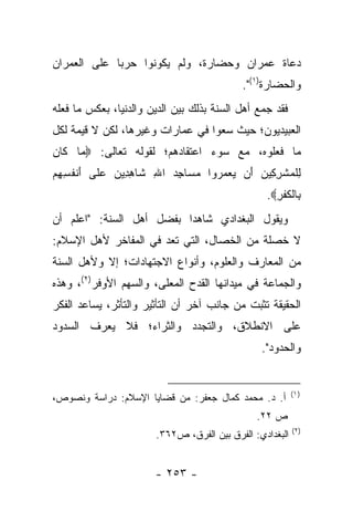 ‫ﺩﻋﺎﺓ ﻋﻤﺭﺍﻥ ﻭﺤﻀﺎﺭﺓ، ﻭﻟﻡ ﻴﻜﻭﻨﻭﺍ ﺤﺭ ‪‬ﺎ ﻋﻠﻰ ﺍﻟﻌﻤﺭﺍﻥ‬
             ‫ﺒ‬
                                           ‫ﻭﺍﻟﺤﻀﺎﺭﺓ)١(".‬
‫ﻓﻘﺩ ﺠﻤﻊ ﺃﻫل ﺍﻟﺴﻨﺔ ﺒﺫﻟﻙ ﺒﻴﻥ ﺍﻟﺩﻴﻥ ﻭﺍﻟﺩﻨﻴﺎ، ﺒﻌﻜﺱ ﻤﺎ ﻓﻌﻠﻪ‬
‫ﺍﻟﻌﺒﻴﺩﻴﻭﻥ؛ ﺤﻴﺙ ﺴﻌﻭﺍ ﻓﻲ ﻋﻤﺎﺭﺍﺕ ﻭﻏﻴﺭﻫﺎ، ﻟﻜﻥ ﻻ ﻗﻴﻤﺔ ﻟﻜل‬
‫ﻤﺎ ﻓﻌﻠﻭﻩ، ﻤﻊ ﺴﻭﺀ ﺍﻋﺘﻘﺎﺩﻫﻡ؛ ﻟﻘﻭﻟﻪ ﺘﻌﺎﻟﻰ: ‪ ‬ﺎ ﹶﺎﻥ‬
‫ﻤ ﻜ ‪‬‬
‫ﻟﻠﻤﺸﺭ ِﻴﻥ َﻥ ﻴﻌﻤ ‪‬ﻭﺍ ﻤ ‪‬ﺎﺠﺩ ﺍﷲ ﹶﺎﻫ ِﻴ ‪ ‬ﻋ ﹶﻰ ﺃﻨﻔ ِ ِﻡ‬
‫ِ ﹾ ‪ ‬ﹾ ِﻜ ‪ ‬ﺃ ‪  ‬ﺭ ‪‬ﺴ ِ ‪ ِ ‬ﺸ ِﺩ ﻥ ‪‬ﻠ َ ﹾ ﹸﺴﻬ ‪‬‬
                                                 ‫ِﺎﻟﻜﻔﺭ‪.‬‬
                                                   ‫ﺒ ﹾﹸﹾ ِ‬
‫ﻭﻴﻘﻭل ﺍﻟﺒﻐﺩﺍﺩﻱ ﺸﺎﻫﺩﺍ ﺒﻔﻀل ﺃﻫل ﺍﻟﺴﻨﺔ: "ﺍﻋﻠﻡ ﺃﻥ‬
                          ‫‪‬‬
‫ﻻ ﺨﺼﻠﺔ ﻤﻥ ﺍﻟﺨﺼﺎل، ﺍﻟﺘﻲ ﺘﻌﺩ ﻓﻲ ﺍﻟﻤﻔﺎﺨﺭ ﻷﻫل ﺍﻹﺴﻼﻡ:‬
‫ﻤﻥ ﺍﻟﻤﻌﺎﺭﻑ ﻭﺍﻟﻌﻠﻭﻡ، ﻭﺃﻨﻭﺍﻉ ﺍﻻﺠﺘﻬﺎﺩﺍﺕ؛ ﺇﻻ ﻭﻷﻫل ﺍﻟﺴﻨﺔ‬
‫ﻭﺍﻟﺠﻤﺎﻋﺔ ﻓﻲ ﻤﻴﺩﺍﻨﻬﺎ ﺍﻟﻘﺩﺡ ﺍﻟﻤﻌﻠﻰ، ﻭﺍﻟﺴﻬﻡ ﺍﻷﻭﻓﺭ)٢(، ﻭﻫﺫﻩ‬
‫ﺍﻟﺤﻘﻴﻘﺔ ﺘﺜﺒﺕ ﻤﻥ ﺠﺎﻨﺏ ﺁﺨﺭ ﺃﻥ ﺍﻟﺘﺄﺜﻴﺭ ﻭﺍﻟﺘﺄﺜﺭ، ﻴﺴﺎﻋﺩ ﺍﻟﻔﻜﺭ‬
‫ﻋﻠﻰ ﺍﻻﻨﻁﻼﻕ، ﻭﺍﻟﺘﺠﺩﺩ ﻭﺍﻟﺜﺭﺍﺀ؛ ﻓﻼ ﻴﻌﺭﻑ ﺍﻟﺴﺩﻭﺩ‬
                                                ‫ﻭﺍﻟﺤﺩﻭﺩ".‬


                                                          ‫) ١(‬
‫ﺃ. ﺩ. ﻤﺤﻤﺩ ﻜﻤﺎل ﺠﻌﻔﺭ: ﻤﻥ ﻗﻀﺎﻴﺎ ﺍﻹﺴﻼﻡ: ﺩﺭﺍﺴﺔ ﻭﻨﺼﻭﺹ،‬
                                               ‫ﺹ ٢٢.‬
                                                          ‫)٢(‬
                       ‫ﺍﻟﺒﻐﺩﺍﺩﻱ: ﺍﻟﻔﺭﻕ ﺒﻴﻥ ﺍﻟﻔﺭﻕ، ﺹ٢٦٣.‬


                       ‫- ٣٥٢ -‬
 