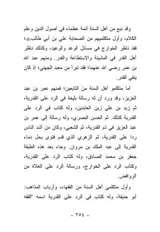 ‫ﻭﻗﺩ ﻨﺒﻊ ﻤﻥ ﺃﻫل ﺍﻟﺴﻨﺔ ﺃﺌﻤﺔ ﻋﻅﻤﺎﺀ ﻓﻲ ﺃﺼﻭل ﺍﻟﺩﻴﻥ ﻭﻋﻠﻡ‬
‫ﺍﻟﻜﻼﻡ، ﻭﺃﻭل ﻤﺘﻜﻠﻤﻴﻬﻡ ﻤﻥ ﺍﻟﺼﺤﺎﺒﺔ ﻋﻠﻲ ﺒﻥ ﺃﺒﻲ ﻁﺎﻟﺏ‪‬؛‬
‫ﻓﻘﺩ ﻨﺎﻅﺭ ﺍﻟﺨﻭﺍﺭﺝ ﻓﻲ ﻤﺴﺎﺌل ﺍﻟﻭﻋﺩ ﻭﺍﻟﻭﻋﻴﺩ، ﻭﻜﺫﻟﻙ ﻨﺎﻅﺭ‬
‫ﺃﻫل ﺍﻟﻘﺩﺭ ﻓﻲ ﺍﻟﻤﺸﻴﺌﺔ ﻭﺍﻻﺴﺘﻁﺎﻋﺔ ﻭﺍﻟﻘﺩﺭ. ﻭﻤﻨﻬﻡ ﻋﺒﺩ ﺍﷲ‬
‫ﺒﻥ ﻋﻤﺭ ﺭﻀﻲ ﺍﷲ ﻋﻨﻬﻤﺎ؛ ﻓﻘﺩ ﺘﺒﺭﺃ ﻤﻥ ﻤﻌﺒﺩ ﺍﻟﺠﻬﻨﻲ؛ ﺇﺫ ﻜﺎﻥ‬
                                            ‫ﻴﻨﻔﻲ ﺍﻟﻘﺩﺭ.‬
‫ﺃﻤﺎ ﻤﺘﻜﻠﻤﻭ ﺃﻫل ﺍﻟﺴﻨﺔ ﻤﻥ ﺍﻟﺘﺎﺒﻌﻴﻥ؛ ﻓﻤﻨﻬﻡ ﻋﻤﺭ ﺒﻥ ﻋﺒﺩ‬
‫ﺍﻟﻌﺯﻴﺯ، ﻭﻗﺩ ﻭﺭﺩ ﺃﻥ ﻟﻪ ﺭﺴﺎﻟﺔ ﺒﻠﻴﻐﺔ ﻓﻲ ﺍﻟﺭﺩ ﻋﻠﻰ ﺍﻟﻘﺩﺭﻴﺔ،‬
‫ﺜﻡ ﺯﻴﺩ ﺒﻥ ﻋﻠﻲ ﺯﻴﻥ ﺍﻟﻌﺎﺒﺩﻴﻥ، ﻭﻟﻪ ﻜﺘﺎﺏ ﻓﻲ ﺍﻟﺭﺩ ﻋﻠﻰ‬
‫ﺍﻟﻘﺩﺭﻴﺔ ﻜﺫﻟﻙ. ﺜﻡ ﺍﻟﺤﺴﻥ ﺍﻟﺒﺼﺭﻱ، ﻭﻟﻪ ﺭﺴﺎﻟﺔ ﺇﻟﻰ ﻋﻤﺭ ﺒﻥ‬
‫ﻋﺒﺩ ﺍﻟﻌﺯﻴﺯ ﻓﻲ ﺫﻡ ﺍﻟﻘﺩﺭﻴﺔ، ﺜﻡ ﺍﻟﺸﻌﺒﻲ، ﻭﻜﺎﻥ ﻤﻥ ﺃﺸﺩ ﺍﻟﻨﺎﺱ‬
‫ﺭ ‪‬ﺍ ﻋﻠﻰ ﺍﻟﻘﺩﺭﻴﺔ، ﺜﻡ ﺍﻟﺯﻫﺭﻱ ﺍﻟﺫﻱ ﻗﺩﻡ ﻓﺘﻭﻯ ﺒﺤل ﺩﻤﺎﺀ‬
                                               ‫ﺩ‬
‫ﺍﻟﻘﺩﺭﻴﺔ ﺇﻟﻰ ﻋﺒﺩ ﺍﻟﻤﻠﻙ ﺒﻥ ﻤﺭﻭﺍﻥ. ﻭﺠﺎﺀ ﺒﻌﺩ ﻫﺫﻩ ﺍﻟﻁﺒﻘﺔ‬
‫ﺠﻌﻔﺭ ﺒﻥ ﻤﺤﻤﺩ ﺍﻟﺼﺎﺩﻕ، ﻭﻟﻪ ﻜﺘﺎﺏ ﺍﻟﺭﺩ ﻋﻠﻰ ﺍﻟﻘﺩﺭﻴﺔ،‬
‫ﻭﻜﺘﺎﺏ ﺍﻟﺭﺩ ﻋﻠﻰ ﺍﻟﺨﻭﺍﺭﺝ، ﻭﺭﺴﺎﻟﺔ ﺍﻟﺭﺩ ﻋﻠﻰ ﺍﻟﻐﻼﺓ ﻤﻥ‬
                                            ‫ﺍﻟﺭﻭﺍﻓﺽ.‬
‫ﻭﺃﻭل ﻤﺘﻜﻠﻤﻲ ﺃﻫل ﺍﻟﺴﻨﺔ ﻤﻥ ﺍﻟﻔﻘﻬﺎﺀ، ﻭﺃﺭﺒﺎﺏ ﺍﻟﻤﺫﺍﻫﺏ:‬
‫ﺃﺒﻭ ﺤﻨﻴﻔﺔ، ﻭﻟﻪ ﻜﺘﺎﺏ ﻓﻲ ﺍﻟﺭﺩ ﻋﻠﻰ ﺍﻟﻘﺩﺭﻴﺔ ﺍﺴﻤﻪ "ﺍﻟﻔﻘﻪ‬


                      ‫- ٤٥٢ -‬
 