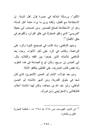 ‫ﺍﻷﻜﺒﺭ"، ﻭﺭﺴﺎﻟﺔ ﺃﻤﻼﻫﺎ ﻓﻲ ﻨﺼﺭﺓ ﻗﻭل ﺃﻫل ﺍﻟﺴﻨﺔ: ﺇﻥ‬
‫ﺍﻻﺴﺘﻁﺎﻋﺔ ﻤﻊ ﺍﻟﻔﻌل، ﻭﻟﻜﻨﻪ ﻴﺭﻯ ﻤﺎ ﻴﺭﺍﻩ ﻋﺎﻤﺔ ﺃﻫل ﺍﻟﺴﻨﺔ؛‬
‫ﻭﻫﻭ ﺃﻥ ﺍﻻﺴﺘﻁﺎﻋﺔ ﺘﺼﻠﺢ ﻟﻠﻀﺩﻴﻥ. ﻭﻤﻥ ﺃﺼﺤﺎﺏ ﺃﺒﻲ ﺤﻨﻴﻔﺔ‬
‫"ﺍﻟﻤﺭﻴﺴﻲ" ﺍﻟﺫﻱ ﻭﺍﻓﻕ ﺍﻟﻤﻌﺘﺯﻟﺔ ﻓﻲ ﺨﻠﻕ ﺍﻟﻘﺭﺁﻥ، ﻭﺃﻜﻔﺭﻫﻡ ﻓﻲ‬
                                           ‫ﺨﻠﻕ ﺍﻷﻓﻌﺎل)١(.‬
‫ﻭﻤﻨﻬﻡ ﺍﻟﺸﺎﻓﻌﻲ، ﻭﻟﻪ ﻜﺘﺎﺏ ﻓﻲ ﺘﺼﺤﻴﺢ ﺍﻟﻨﺒﻭﺓ ﻭﺍﻟﺭﺩ ﻋﻠﻰ‬
‫ﺍﻟﺒﺭﺍﻫﻤﺔ، ﻭﻜﺘﺎﺏ ﻓﻲ ﺍﻟﺭﺩ ﻋﻠﻰ ﺃﻫل ﺍﻷﻫﻭﺍﺀ. ﻭﺠﺎﺀ ﺒﻌﺩ‬
‫ﺍﻟﺸﺎﻓﻌﻲ ﺘﻼﻤﺫﺘﻪ ﺍﻟﺫﻴﻥ ﺠﻤﻌﻭﺍ ﺒﻴﻥ ﺍﻟﻔﻘﻪ ﻭﺍﻟﻜﻼﻡ؛ ﻤﺜل:‬
‫ﺃﺒﻲ ﺍﻟﻌﺒﺎﺱ ﺒﻥ ﺴﺭﻴﺞ، ﻭﻜﺎﻥ ﺃﺒﺭﻉ ﺍﻟﺠﻤﺎﻋﺔ ﻓﻲ ﻫﺫﻩ ﺍﻟﻌﻠﻭﻡ،‬
        ‫ﻭﻟﻪ ﻨﻘﺽ ﻜﺘﺎﺏ ﺍﻟﺠﺎﺭﻭﻑ ﻋﻠﻰ ﺍﻟﻘﺎﺌﻠﻴﻥ ﺒﺘﻜﺎﻓﺅ ﺍﻷﺩﻟﺔ.‬
‫ﻭﻤﻥ ﺒﻌﺩ ﻫﺅﻻﺀ، ﺍﻹﻤﺎﻡ ﺃﺒﻭ ﺍﻟﺤﺴﻥ ﺍﻷﺸﻌﺭﻱ؛ ﺍﻟﺫﻱ ﻜﺎﻥ‬
‫ﺸ ‪‬ﺎ ﻓﻲ ﺤﻠﻭﻕ ﺍﻟﻘﺩﺭﻴﺔ، ﻭﻤﻥ ﺃﺸﻬﺭ ﺘﻼﻤﺫﺘﻪ ﺃﺒﻭ ﺍﻟﺤﺴﻥ‬
                                            ‫ﺠ‬
‫ﺍﻟﺒﺎﻫﻠﻲ، ﻭﺃﺒﻭ ﻋﺒﺩ ﺍﷲ ﺒﻥ ﻤﺠﺎﻫﺩ، ﻭﻜﺎﻥ ﻟﻬﻤﺎ ﺘﻼﻤﺫﺓ ﺃﻋﻼﻡ،‬
                       ‫ﻜﺎﻟﺒﺎﻗﻼﻨﻲ ﻭﺍﻹﺴﻔﺭﺍﻴﻴﻨﻲ ﻭﺍﺒﻥ ﻓﻭﺭﻙ.‬



                                                            ‫)١(‬
‫ﺍﺒﻥ ﺍﻟﻨﺩﻴﻡ: ﺍﻟﻔﻬﺭﺴﺕ، ﺹ ٤٨٢، ﻁ ٨٤٣١ ﻫـ، ﺍﻟﻤﻜﺘﺒﺔ ﺍﻟﺘﺠﺎﺭﻴﺔ‬
                                         ‫ﺍﻟﻜﺒﺭﻯ ﺒﺎﻟﻘﺎﻫﺭﺓ.‬


                        ‫- ٥٥٢ -‬
 