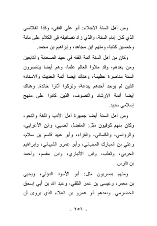 ‫ﻭﻤﻥ ﺃﻫل ﺍﻟﺴﻨﺔ ﺍﻷﺠﻼﺀ: ﺃﺒﻭ ﻋﻠﻲ ﺍﻟﻔﻘﻲ، ﻭﻜﺫﺍ ﺍﻟﻔﻼﻨﺴﻲ‬
‫ﺍﻟﺫﻱ ﻜﺎﻥ ﺇﻤﺎﻡ ﺍﻟﺴﻨﺔ، ﻭﺍﻟﺫﻱ ﺯﺍﺩ ﺘﺼﺎﻨﻴﻔﻪ ﻓﻲ ﺍﻟﻜﻼﻡ ﻋﻠﻰ ﻤﺎﺌﺔ‬
      ‫ﻭﺨﻤﺴﻴﻥ ﻜﺘﺎ ‪‬ﺎ، ﻭﻤﻨﻬﻡ ﺍﺒﻥ ﻤﺠﺎﻫﺩ، ﻭﺇﺒﺭﺍﻫﻴﻡ ﺒﻥ ﻤﺤﻤﺩ.‬
                                           ‫ﺒ‬
‫ﻭﻜﺎﻥ ﻤﻥ ﺃﻫل ﺍﻟﺴﻨﺔ ﺃﺌﻤﺔ ﺍﻟﻔﻘﻪ ﻓﻲ ﻋﻬﺩ ﺍﻟﺼﺤﺎﺒﺔ ﻭﺍﻟﺘﺎﺒﻌﻴﻥ‬
‫ﻭﻤﻥ ﺒﻌﺩﻫﻡ، ﻭﻗﺩ ﻤﻸﻭﺍ ﺍﻟﻌﺎﻟﻡ ﻋﻠ ‪‬ﺎ، ﻭﻫﻡ ﺃﻴ ‪‬ﺎ ﻴﻨﺎﺼﺭﻭﻥ‬
         ‫ﻀ‬          ‫ﻤ‬
‫ﺍﻟﺴﻨﺔ ﻤﻨﺎﺼﺭﺓ ﻋﻅﻴﻤﺔ، ﻭﻫﻨﺎﻙ ﺃﻴ ‪‬ﺎ ﺃﺌﻤﺔ ﺍﻟﺤﺩﻴﺙ ﻭﺍﻹﺴﻨﺎﺩ؛‬
                      ‫ﻀ‬
‫ﺍﻟﺫﻴﻥ ﻟﻡ ﻴﻭﺤﺩ ﺃﺤﺩﻫﻡ ﺒﺒﺩﻋﺔ، ﻭﺘﺭﻜﻭﺍ ﺁﺜﺎ ‪‬ﺍ ﺨﺎﻟﺩﺓ. ﻭﻫﻨﺎﻙ‬
              ‫ﺭ‬
‫ﺃﻴ ‪‬ﺎ ﺃﺌﻤﺔ ﺍﻹﺭﺸﺎﺩ ﻭﺍﻟﺘﺼﻭﻑ، ﺍﻟﺫﻴﻥ ﻜﺎﻨﻭﺍ ﻋﻠﻰ ﻤﻨﻬﺞ‬
                                           ‫ﻀ‬
                                           ‫ﺇﺴﻼﻤﻲ ﺴﺩﻴﺩ.‬
‫ﻭﻤﻥ ﺃﻫل ﺍﻟﺴﻨﺔ ﺃﻴ ‪‬ﺎ ﺠﻤﻬﺭﺓ ﺃﻫل ﺍﻷﺩﺏ ﻭﺍﻟﻠﻐﺔ ﻭﺍﻟﻨﺤﻭ،‬
                               ‫ﻀ‬
‫ﻭﻜﺎﻥ ﻤﻨﻬﻡ ﻜﻭﻓﻴﻭﻥ ﻤﺜل: ﺍﻟﻤﻔﻀل ﺍﻟﻀﺒﻲ، ﻭﺍﺒﻥ ﺍﻷﻋﺭﺍﺒﻲ،‬
‫ﻭﺍﻟﺭﺅﺍﺴﻲ، ﻭﺍﻟﻜﺴﺎﺌﻲ، ﻭﺍﻟﻔﺭﺍﺀ، ﻭﺃﺒﻭ ﻋﺒﻴﺩ ﻗﺎﺴﻡ ﺒﻥ ﺴﻼﻡ،‬
‫ﻭﻋﻠﻲ ﺒﻥ ﺍﻟﻤﺒﺎﺭﻙ ﺍﻟﻤﺤﻴﺎﻨﻲ، ﻭﺃﺒﻭ ﻋﻤﺭﻭ ﺍﻟﺸﻴﺒﺎﻨﻲ، ﻭﺇﺒﺭﺍﻫﻴﻡ‬
‫ﺍﻟﺤﺭﺒﻲ، ﻭﺜﻌﻠﺏ، ﻭﺍﺒﻥ ﺍﻷﻨﺒﺎﺭﻱ، ﻭﺍﺒﻥ ﻤﻘﺴﻡ، ﻭﺃﺤﻤﺩ‬
                                              ‫ﺒﻥ ﻓﺎﺭﺱ.‬
‫ﻭﻤﻨﻬﻡ ﺒﺼﺭﻴﻭﻥ ﻤﺜل: ﺃﺒﻭ ﺍﻷﺴﻭﺩ ﺍﻟﺩﺅﻟﻲ، ﻭﻴﺤﻴﻰ‬
‫ﺒﻥ ﻤﻌﻤﺭ، ﻭﻋﻴﺴﻰ ﺒﻥ ﻋﻤﺭ ﺍﻟﺜﻘﻔﻲ، ﻭﻋﺒﺩ ﺍﷲ ﺒﻥ ﺃﺒﻲ ﺇﺴﺤﻕ‬
‫ﺍﻟﺤﻀﺭﻤﻲ. ﻭﺒﻌﺩﻫﻡ ﺃﺒﻭ ﻋﻤﺭﻭ ﺒﻥ ﺍﻟﻌﻼﺀ ﺍﻟﺫﻱ ﻴﺭﻭﻯ ﺃﻥ‬

                       ‫- ٦٥٢ -‬
 