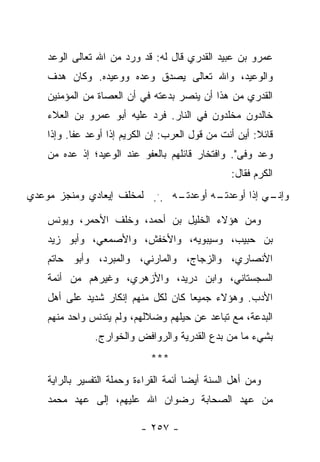 ‫ﻋﻤﺭﻭ ﺒﻥ ﻋﺒﻴﺩ ﺍﻟﻘﺩﺭﻱ ﻗﺎل ﻟﻪ: ﻗﺩ ﻭﺭﺩ ﻤﻥ ﺍﷲ ﺘﻌﺎﻟﻰ ﺍﻟﻭﻋﺩ‬
    ‫ﻭﺍﻟﻭﻋﻴﺩ، ﻭﺍﷲ ﺘﻌﺎﻟﻰ ﻴﺼﺩﻕ ﻭﻋﺩﻩ ﻭﻭﻋﻴﺩﻩ. ﻭﻜﺎﻥ ﻫﺩﻑ‬
    ‫ﺍﻟﻘﺩﺭﻱ ﻤﻥ ﻫﺫﺍ ﺃﻥ ﻴﻨﺼﺭ ﺒﺩﻋﺘﻪ ﻓﻲ ﺃﻥ ﺍﻟﻌﺼﺎﺓ ﻤﻥ ﺍﻟﻤﺅﻤﻨﻴﻥ‬
    ‫ﺨﺎﻟﺩﻭﻥ ﻤﺨﻠﺩﻭﻥ ﻓﻲ ﺍﻟﻨﺎﺭ. ﻓﺭﺩ ﻋﻠﻴﻪ ﺃﺒﻭ ﻋﻤﺭﻭ ﺒﻥ ﺍﻟﻌﻼﺀ‬
    ‫ﻗﺎﺌﻼ: ﺃﻴﻥ ﺃﻨﺕ ﻤﻥ ﻗﻭل ﺍﻟﻌﺭﺏ: ﺇﻥ ﺍﻟﻜﺭﻴﻡ ﺇﺫﺍ ﺃﻭﻋﺩ ﻋﻔﺎ. ﻭﺇﺫﺍ‬
                                                        ‫ﹰ‬
    ‫ﻭﻋﺩ ﻭﻓﻰ". ﻭﺍﻓﺘﺨﺎﺭ ﻗﺎﺌﻠﻬﻡ ﺒﺎﻟﻌﻔﻭ ﻋﻨﺩ ﺍﻟﻭﻋﻴﺩ؛ ﺇﺫ ﻋﺩﻩ ﻤﻥ‬
                                                  ‫ﺍﻟﻜﺭﻡ ﻓﻘﺎل:‬
‫ـﻪ ... ﻟﻤﺨﻠﻑ ﺇﻴﻌﺎﺩﻱ ﻭﻤﻨﺠﺯ ﻤﻭﻋﺩﻱ‬
                              ‫ـﻪ ﺃﻭﻋﺩﺘـ‬
                                      ‫ـﻲ ﺇﺫﺍ ﺃﻭﻋﺩﺘـ‬
                                                  ‫ﻭﺇﻨـ‬

    ‫ﻭﻤﻥ ﻫﺅﻻﺀ ﺍﻟﺨﻠﻴل ﺒﻥ ﺃﺤﻤﺩ، ﻭﺨﻠﻑ ﺍﻷﺤﻤﺭ، ﻭﻴﻭﻨﺱ‬
    ‫ﺒﻥ ﺤﺒﻴﺏ، ﻭﺴﻴﺒﻭﻴﻪ، ﻭﺍﻷﺨﻔﺵ، ﻭﺍﻷﺼﻤﻌﻲ، ﻭﺃﺒﻭ ﺯﻴﺩ‬
    ‫ﺍﻷﻨﺼﺎﺭﻱ، ﻭﺍﻟﺯﺠﺎﺝ، ﻭﺍﻟﻤﺎﺭﻨﻲ، ﻭﺍﻟﻤﺒﺭﺩ، ﻭﺃﺒﻭ ﺤﺎﺘﻡ‬
    ‫ﺍﻟﺴﺠﺴﺘﺎﻨﻲ، ﻭﺍﺒﻥ ﺩﺭﻴﺩ، ﻭﺍﻷﺯﻫﺭﻱ، ﻭﻏﻴﺭﻫﻡ ﻤﻥ ﺃﺌﻤﺔ‬
    ‫ﺍﻷﺩﺏ. ﻭﻫﺅﻻﺀ ﺠﻤﻴ ‪‬ﺎ ﻜﺎﻥ ﻟﻜل ﻤﻨﻬﻡ ﺇﻨﻜﺎﺭ ﺸﺩﻴﺩ ﻋﻠﻰ ﺃﻫل‬
                                     ‫ﻌ‬
    ‫ﺍﻟﺒﺩﻋﺔ، ﻤﻊ ﺘﺒﺎﻋﺩ ﻋﻥ ﺤﻴﻠﻬﻡ ﻭﻀﻼﻟﻬﻡ، ﻭﻟﻡ ﻴﺘﺩﻨﺱ ﻭﺍﺤﺩ ﻤﻨﻬﻡ‬
               ‫ﺒﺸﻲﺀ ﻤﺎ ﻤﻥ ﺒﺩﻉ ﺍﻟﻘﺩﺭﻴﺔ ﻭﺍﻟﺭﻭﺍﻓﺽ ﻭﺍﻟﺨﻭﺍﺭﺝ.‬
                              ‫***‬
    ‫ﻭﻤﻥ ﺃﻫل ﺍﻟﺴﻨﺔ ﺃﻴ ‪‬ﺎ ﺃﺌﻤﺔ ﺍﻟﻘﺭﺍﺀﺓ ﻭﺤﻤﻠﺔ ﺍﻟﺘﻔﺴﻴﺭ ﺒﺎﻟﺭﺍﻴﺔ‬
                                        ‫ﻀ‬
    ‫ﻤﻥ ﻋﻬﺩ ﺍﻟﺼﺤﺎﺒﺔ ﺭﻀﻭﺍﻥ ﺍﷲ ﻋﻠﻴﻬﻡ، ﺇﻟﻰ ﻋﻬﺩ ﻤﺤﻤﺩ‬

                           ‫- ٧٥٢ -‬
 