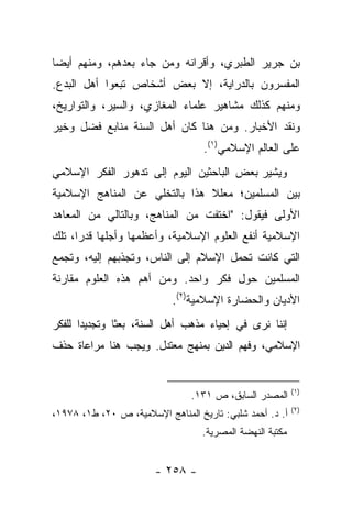 ‫ﺒﻥ ﺠﺭﻴﺭ ﺍﻟﻁﺒﺭﻱ، ﻭﺃﻗﺭﺍﻨﻪ ﻭﻤﻥ ﺠﺎﺀ ﺒﻌﺩﻫﻡ، ﻭﻤﻨﻬﻡ ﺃﻴ ‪‬ﺎ‬
 ‫ﻀ‬
‫ﺍﻟﻤﻔﺴﺭﻭﻥ ﺒﺎﻟﺩﺭﺍﻴﺔ، ﺇﻻ ﺒﻌﺽ ﺃﺸﺨﺎﺹ ﺘﺒﻌﻭﺍ ﺃﻫل ﺍﻟﺒﺩﻉ.‬
‫ﻭﻤﻨﻬﻡ ﻜﺫﻟﻙ ﻤﺸﺎﻫﻴﺭ ﻋﻠﻤﺎﺀ ﺍﻟﻤﻐﺎﺯﻱ، ﻭﺍﻟﺴﻴﺭ، ﻭﺍﻟﺘﻭﺍﺭﻴﺦ،‬
‫ﻭﻨﻘﺩ ﺍﻷﺨﺒﺎﺭ. ﻭﻤﻥ ﻫﻨﺎ ﻜﺎﻥ ﺃﻫل ﺍﻟﺴﻨﺔ ﻤﻨﺎﺒﻊ ﻓﻀل ﻭﺨﻴﺭ‬
                                   ‫ﻋﻠﻰ ﺍﻟﻌﺎﻟﻡ ﺍﻹﺴﻼﻤﻲ)١(.‬
‫ﻭﻴﺸﻴﺭ ﺒﻌﺽ ﺍﻟﺒﺎﺤﺜﻴﻥ ﺍﻟﻴﻭﻡ ﺇﻟﻰ ﺘﺩﻫﻭﺭ ﺍﻟﻔﻜﺭ ﺍﻹﺴﻼﻤﻲ‬
‫ﺒﻴﻥ ﺍﻟﻤﺴﻠﻤﻴﻥ؛ ﻤﻌﻠﻼ ﻫﺫﺍ ﺒﺎﻟﺘﺨﻠﻲ ﻋﻥ ﺍﻟﻤﻨﺎﻫﺞ ﺍﻹﺴﻼﻤﻴﺔ‬
                               ‫ﹰ‬
‫ﺍﻷﻭﻟﻰ ﻓﻴﻘﻭل: "ﺍﺨﺘﻔﺕ ﻤﻥ ﺍﻟﻤﻨﺎﻫﺞ، ﻭﺒﺎﻟﺘﺎﻟﻲ ﻤﻥ ﺍﻟﻤﻌﺎﻫﺩ‬
‫ﺍﻹﺴﻼﻤﻴﺔ ﺃﻨﻔﻊ ﺍﻟﻌﻠﻭﻡ ﺍﻹﺴﻼﻤﻴﺔ، ﻭﺃﻋﻅﻤﻬﺎ ﻭﺃﺠﻠﻬﺎ ﻗﺩ ‪‬ﺍ، ﺘﻠﻙ‬
      ‫ﺭ‬
‫ﺍﻟﺘﻲ ﻜﺎﻨﺕ ﺘﺤﻤل ﺍﻹﺴﻼﻡ ﺇﻟﻰ ﺍﻟﻨﺎﺱ، ﻭﺘﺠﺫﺒﻬﻡ ﺇﻟﻴﻪ، ﻭﺘﺠﻤﻊ‬
‫ﺍﻟﻤﺴﻠﻤﻴﻥ ﺤﻭل ﻓﻜﺭ ﻭﺍﺤﺩ. ﻭﻤﻥ ﺃﻫﻡ ﻫﺫﻩ ﺍﻟﻌﻠﻭﻡ ﻤﻘﺎﺭﻨﺔ‬
                            ‫ﺍﻷﺩﻴﺎﻥ ﻭﺍﻟﺤﻀﺎﺭﺓ ﺍﻹﺴﻼﻤﻴﺔ)٢(.‬
‫ﺇﻨﻨﺎ ﻨﺭﻯ ﻓﻲ ﺇﺤﻴﺎﺀ ﻤﺫﻫﺏ ﺃﻫل ﺍﻟﺴﻨﺔ، ﺒﻌﺜﺎ ﻭﺘﺠﺩﻴﺩﺍ ﻟﻠﻔﻜﺭ‬
       ‫‪‬‬       ‫ﹰ‬
‫ﺍﻹﺴﻼﻤﻲ، ﻭﻓﻬﻡ ﺍﻟﺩﻴﻥ ﺒﻤﻨﻬﺞ ﻤﻌﺘﺩل. ﻭﻴﺠﺏ ﻫﻨﺎ ﻤﺭﺍﻋﺎﺓ ﺤﺫﻑ‬


                                                           ‫)١(‬
                                ‫ﺍﻟﻤﺼﺩﺭ ﺍﻟﺴﺎﺒﻕ، ﺹ ١٣١.‬
                                                           ‫)٢(‬
‫ﺃ. ﺩ. ﺃﺤﻤﺩ ﺸﻠﺒﻲ: ﺘﺎﺭﻴﺦ ﺍﻟﻤﻨﺎﻫﺞ ﺍﻹﺴﻼﻤﻴﺔ، ﺹ ٠٢، ﻁ١، ٨٧٩١،‬
                                   ‫ﻤﻜﺘﺒﺔ ﺍﻟﻨﻬﻀﺔ ﺍﻟﻤﺼﺭﻴﺔ.‬


                       ‫- ٨٥٢ -‬
 