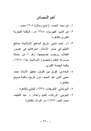 ‫ﺃﻫﻡ ﺍﻟﻤﺼﺎﺩﺭ‬
    ‫١- ﺍﺒﻥ ﺴﻴﻨﺎ: ﺍﻟﺤﺩﻭﺩ. ] ﺘﺴﻊ ﺭﺴﺎﺌل[ ٨٠٩١ ﻤﺼﺭ.‬
‫٢- ﺍﺒﻥ ﺍﻟﻨﺩﻴﻡ: ﺍﻟﻔﻬﺭﺴﺕ، ٨٤٣١ ﻫـ، ﺍﻟﻤﻜﺘﺒﺔ ﺍﻟﺘﺠﺎﺭﻴﺔ‬
                                ‫ﺍﻟﻜﺒﺭﻯ ﺒﺎﻟﻘﺎﻫﺭﺓ.‬
‫٣- ﺃ.ﺩ. ﺃﺤﻤﺩ ﺸﻠﺒﻲ: ﺘﺎﺭﻴﺦ ﺍﻟﻤﻨﺎﻫﺞ ﺍﻹﺴﻼﻤﻴﺔ، ﻤﻨﺎﻫﺞ‬
‫ﺍﻟﺘﻌﻠﻴﻡ ﻓﻲ ﺼﺩﺭ ﺍﻹﺴﻼﻡ: ﺍﻨﺤﺭﺍﻓﺎﺘﻬﺎ ﻓﻲ ﻋﺼﻭﺭ‬
‫ﺍﻟﻅﻼﻡ، ﻭﻭﺠﻭﺏ ﺘﺼﺤﻴﺤﻬﺎ، ﺭﻗﻡ ١ ﻤﻥ ﺴﻠﺴﻠﺔ‬
‫ﻤﻭﺴﻭﻋﺔ ﺍﻟﻨﻅﻡ ﻭﺍﻟﺤﻀﺎﺭﺓ ﺍﻹﺴﻼﻤﻴﺔ، ﻁ١، ٨٧٩١،‬
                          ‫ﻤﻜﺘﺒﺔ ﺍﻟﻨﻬﻀﺔ ﺍﻟﻜﺒﺭﻯ.‬
‫٤- ﺍﻟﺒﻐﺩﺍﺩﻱ: ﺍﻟﻔﺭﻕ ﺒﻴﻥ ﺍﻟﻔﺭﻕ، ﺘﺤﻘﻴﻕ ﺍﻷﺴﺘﺎﺫ ﻤﺤﻤﺩ‬
‫ﻤﺤﻴﻲ ﺍﻟﺩﻴﻥ ﻋﺒﺩ ﺍﻟﺤﻤﻴﺩ، ﺩﻭﻥ ﺘﺎﺭﻴﺦ، ﻤﻜﺘﺒﺔ ﺼﺒﻴﺢ‬
                                       ‫ﺒﺎﻟﻘﺎﻫﺭﺓ.‬
    ‫٥- ﺍﻟﺠﺭﺤﺎﻨﻲ: ﺍﻟﺘﻌﺭﻴﻔﺎﺕ، ٨٣٩١، ﺍﻟﺤﻠﺒﻲ ﺒﺎﻟﻘﺎﻫﺭﺓ.‬
‫٦- ﺍﻟﺠﻭﻴﻨﻲ: ﺍﻟﻭﺭﻗﺎﺕ، ﺘﻘﺩﻴﻡ ﻭﺇﻋﺩﺍﺩ: ﺩ. ﻋﺒﺩ ﺍﻟﻠﻁﻴﻑ‬
         ‫ﻤﺤﻤﺩ ﺍﻟﻌﺒﺩ، ٧٧٩١، ﺩﺍﺭ ﺍﻟﺘﺭﺍﺙ ﺒﺎﻟﻘﺎﻫﺭﺓ.‬




                      ‫- ٠٦٢ -‬
 