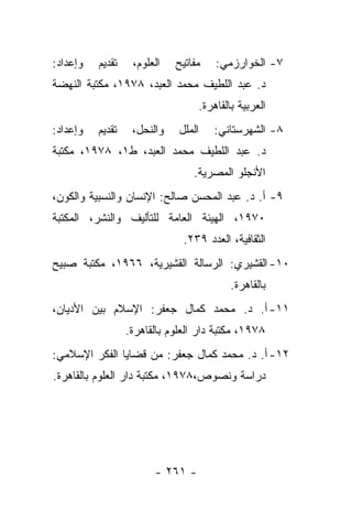 ‫ﻭﺇﻋﺩﺍﺩ:‬   ‫ﺘﻘﺩﻴﻡ‬    ‫ﺍﻟﻌﻠﻭﻡ،‬   ‫ﻤﻔﺎﺘﻴﺢ‬   ‫٧- ﺍﻟﺨﻭﺍﺭﺯﻤﻲ:‬
‫ﺩ. ﻋﺒﺩ ﺍﻟﻠﻁﻴﻑ ﻤﺤﻤﺩ ﺍﻟﻌﺒﺩ، ٨٧٩١، ﻤﻜﺘﺒﺔ ﺍﻟﻨﻬﻀﺔ‬
                                  ‫ﺍﻟﻌﺭﺒﻴﺔ ﺒﺎﻟﻘﺎﻫﺭﺓ.‬
‫ﻭﺇﻋﺩﺍﺩ:‬   ‫ﺘﻘﺩﻴﻡ‬    ‫ﻭﺍﻟﻨﺤل،‬    ‫ﺍﻟﻤﻠل‬   ‫٨- ﺍﻟﺸﻬﺭﺴﺘﺎﻨﻲ:‬
‫ﺩ. ﻋﺒﺩ ﺍﻟﻠﻁﻴﻑ ﻤﺤﻤﺩ ﺍﻟﻌﺒﺩ، ﻁ١، ٨٧٩١، ﻤﻜﺘﺒﺔ‬
                                 ‫ﺍﻷﻨﺠﻠﻭ ﺍﻟﻤﺼﺭﻴﺔ.‬
‫٩- ﺃ. ﺩ. ﻋﺒﺩ ﺍﻟﻤﺤﺴﻥ ﺼﺎﻟﺢ: ﺍﻹﻨﺴﺎﻥ ﻭﺍﻟﻨﺴﺒﻴﺔ ﻭﺍﻟﻜﻭﻥ،‬
‫٠٧٩١، ﺍﻟﻬﻴﺌﺔ ﺍﻟﻌﺎﻤﺔ ﻟﻠﺘﺄﻟﻴﻑ ﻭﺍﻟﻨﺸﺭ، ﺍﻟﻤﻜﺘﺒﺔ‬
                               ‫ﺍﻟﺜﻘﺎﻓﻴﺔ، ﺍﻟﻌﺩﺩ ٩٣٢.‬
‫٠١- ﺍﻟﻘﺸﻴﺭﻱ: ﺍﻟﺭﺴﺎﻟﺔ ﺍﻟﻘﺸﻴﺭﻴﺔ، ٦٦٩١، ﻤﻜﺘﺒﺔ ﺼﺒﻴﺢ‬
                                          ‫ﺒﺎﻟﻘﺎﻫﺭﺓ.‬
‫١١- ﺃ. ﺩ. ﻤﺤﻤﺩ ﻜﻤﺎل ﺠﻌﻔﺭ: ﺍﻹﺴﻼﻡ ﺒﻴﻥ ﺍﻷﺩﻴﺎﻥ،‬
                  ‫٨٧٩١، ﻤﻜﺘﺒﺔ ﺩﺍﺭ ﺍﻟﻌﻠﻭﻡ ﺒﺎﻟﻘﺎﻫﺭﺓ.‬
‫٢١- ﺃ. ﺩ. ﻤﺤﻤﺩ ﻜﻤﺎل ﺠﻌﻔﺭ: ﻤﻥ ﻗﻀﺎﻴﺎ ﺍﻟﻔﻜﺭ ﺍﻹﺴﻼﻤﻲ:‬
‫ﺩﺭﺍﺴﺔ ﻭﻨﺼﻭﺹ،٨٧٩١، ﻤﻜﺘﺒﺔ ﺩﺍﺭ ﺍﻟﻌﻠﻭﻡ ﺒﺎﻟﻘﺎﻫﺭﺓ.‬




                        ‫- ١٦٢ -‬
 