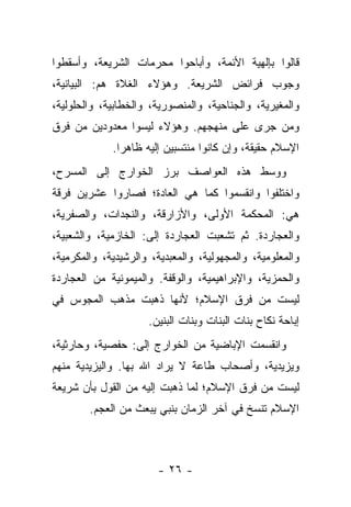 ‫ﻗﺎﻟﻭﺍ ﺒﺈﻟﻬﻴﺔ ﺍﻷﺌﻤﺔ، ﻭﺃﺒﺎﺤﻭﺍ ﻤﺤﺭﻤﺎﺕ ﺍﻟﺸﺭﻴﻌﺔ، ﻭﺃﺴﻘﻁﻭﺍ‬
‫ﻭﺠﻭﺏ ﻓﺭﺍﺌﺽ ﺍﻟﺸﺭﻴﻌﺔ. ﻭﻫﺅﻻﺀ ﺍﻟﻐﻼﺓ ﻫﻡ: ﺍﻟﺒﻴﺎﻨﻴﺔ،‬
‫ﻭﺍﻟﻤﻐﻴﺭﻴﺔ، ﻭﺍﻟﺠﻨﺎﺤﻴﺔ، ﻭﺍﻟﻤﻨﺼﻭﺭﻴﺔ، ﻭﺍﻟﺨﻁﺎﺒﻴﺔ، ﻭﺍﻟﺤﻠﻭﻟﻴﺔ،‬
‫ﻭﻤﻥ ﺠﺭﻯ ﻋﻠﻰ ﻤﻨﻬﺠﻬﻡ. ﻭﻫﺅﻻﺀ ﻟﻴﺴﻭﺍ ﻤﻌﺩﻭﺩﻴﻥ ﻤﻥ ﻓﺭﻕ‬
             ‫ﺍﻹﺴﻼﻡ ﺤﻘﻴﻘﺔ، ﻭﺇﻥ ﻜﺎﻨﻭﺍ ﻤﻨﺘﺴﺒﻴﻥ ﺇﻟﻴﻪ ﻅﺎﻫ ‪‬ﺍ.‬
               ‫ﺭ‬
‫ﻭﻭﺴﻁ ﻫﺫﻩ ﺍﻟﻌﻭﺍﺼﻑ ﺒﺭﺯ ﺍﻟﺨﻭﺍﺭﺝ ﺇﻟﻰ ﺍﻟﻤﺴﺭﺡ،‬
‫ﻭﺍﺨﺘﻠﻔﻭﺍ ﻭﺍﻨﻘﺴﻤﻭﺍ ﻜﻤﺎ ﻫﻲ ﺍﻟﻌﺎﺩﺓ؛ ﻓﺼﺎﺭﻭﺍ ﻋﺸﺭﻴﻥ ﻓﺭﻗﺔ‬
‫ﻫﻲ: ﺍﻟﻤﺤﻜﻤﺔ ﺍﻷﻭﻟﻰ، ﻭﺍﻷﺯﺍﺭﻗﺔ، ﻭﺍﻟﻨﺠﺩﺍﺕ، ﻭﺍﻟﺼﻔﺭﻴﺔ،‬
‫ﻭﺍﻟﻌﺠﺎﺭﺩﺓ. ﺜﻡ ﺘﺸﻌﺒﺕ ﺍﻟﻌﺠﺎﺭﺩﺓ ﺇﻟﻰ: ﺍﻟﺨﺎﺯﻤﻴﺔ، ﻭﺍﻟﺸﻌﺒﻴﺔ،‬
‫ﻭﺍﻟﻤﻌﻠﻭﻤﻴﺔ، ﻭﺍﻟﻤﺠﻬﻭﻟﻴﺔ، ﻭﺍﻟﻤﻌﺒﺩﻴﺔ، ﻭﺍﻟﺭﺸﻴﺩﻴﺔ، ﻭﺍﻟﻤﻜﺭﻤﻴﺔ،‬
‫ﻭﺍﻟﺤﻤﺯﻴﺔ، ﻭﺍﻹﺒﺭﺍﻫﻴﻤﻴﺔ، ﻭﺍﻟﻭﻗﻔﺔ. ﻭﺍﻟﻤﻴﻤﻭﻨﻴﺔ ﻤﻥ ﺍﻟﻌﺠﺎﺭﺩﺓ‬
‫ﻟﻴﺴﺕ ﻤﻥ ﻓﺭﻕ ﺍﻹﺴﻼﻡ؛ ﻷﻨﻬﺎ ﺫﻫﺒﺕ ﻤﺫﻫﺏ ﺍﻟﻤﺠﻭﺱ ﻓﻲ‬
                     ‫ﺇﺒﺎﺤﺔ ﻨﻜﺎﺡ ﺒﻨﺎﺕ ﺍﻟﺒﻨﺎﺕ ﻭﺒﻨﺎﺕ ﺍﻟﺒﻨﻴﻥ.‬
‫ﻭﺍﻨﻘﺴﻤﺕ ﺍﻹﺒﺎﻀﻴﺔ ﻤﻥ ﺍﻟﺨﻭﺍﺭﺝ ﺇﻟﻰ: ﺤﻔﺼﻴﺔ، ﻭﺤﺎﺭﺜﻴﺔ،‬
‫ﻭﻴﺯﻴﺩﻴﺔ، ﻭﺃﺼﺤﺎﺏ ﻁﺎﻋﺔ ﻻ ﻴﺭﺍﺩ ﺍﷲ ﺒﻬﺎ. ﻭﺍﻟﻴﺯﻴﺩﻴﺔ ﻤﻨﻬﻡ‬
‫ﻟﻴﺴﺕ ﻤﻥ ﻓﺭﻕ ﺍﻹﺴﻼﻡ؛ ﻟﻤﺎ ﺫﻫﺒﺕ ﺇﻟﻴﻪ ﻤﻥ ﺍﻟﻘﻭل ﺒﺄﻥ ﺸﺭﻴﻌﺔ‬
        ‫ﺍﻹﺴﻼﻡ ﺘﻨﺴﺦ ﻓﻲ ﺁﺨﺭ ﺍﻟﺯﻤﺎﻥ ﺒﻨﺒﻲ ﻴﺒﻌﺙ ﻤﻥ ﺍﻟﻌﺠﻡ.‬
                     ‫‪‬‬                       ‫ﹸ‬



                        ‫- ٦٢ -‬
 