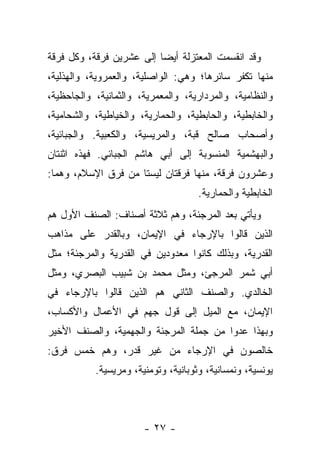 ‫ﻭﻗﺩ ﺍﻨﻘﺴﻤﺕ ﺍﻟﻤﻌﺘﺯﻟﺔ ﺃﻴ ‪‬ﺎ ﺇﻟﻰ ﻋﺸﺭﻴﻥ ﻓﺭﻗﺔ، ﻭﻜل ﻓﺭﻗﺔ‬
                          ‫ﻀ‬
‫ﻤﻨﻬﺎ ﺘﻜﻔﺭ ﺴﺎﺌﺭﻫﺎ؛ ﻭﻫﻲ: ﺍﻟﻭﺍﺼﻠﻴﺔ، ﻭﺍﻟﻌﻤﺭﻭﻴﺔ، ﻭﺍﻟﻬﺫﻟﻴﺔ،‬
‫ﻭﺍﻟﻨﻅﺎﻤﻴﺔ، ﻭﺍﻟﻤﺭﺩﺍﺭﻴﺔ، ﻭﺍﻟﻤﻌﻤﺭﻴﺔ، ﻭﺍﻟﺜﻤﺎﻨﻴﺔ، ﻭﺍﻟﺠﺎﺤﻅﻴﺔ،‬
‫ﻭﺍﻟﺨﺎﺒﻁﻴﺔ، ﻭﺍﻟﺤﺎﺒﻁﻴﺔ، ﻭﺍﻟﺤﻤﺎﺭﻴﺔ، ﻭﺍﻟﺨﻴﺎﻁﻴﺔ، ﻭﺍﻟﺸﺤﺎﻤﻴﺔ،‬
‫ﻭﺃﺼﺤﺎﺏ ﺼﺎﻟﺢ ﻗﺒﺔ، ﻭﺍﻟﻤﺭﻴﺴﻴﺔ، ﻭﺍﻟﻜﻌﺒﻴﺔ. ﻭﺍﻟﺠﺒﺎﺌﻴﺔ،‬
‫ﻭﺍﻟﺒﻬﺸﻤﻴﺔ ﺍﻟﻤﻨﺴﻭﺒﺔ ﺇﻟﻰ ﺃﺒﻲ ﻫﺎﺸﻡ ﺍﻟﺠﺒﺎﺌﻲ. ﻓﻬﺫﻩ ﺍﺜﻨﺘﺎﻥ‬
‫ﻭﻋﺸﺭﻭﻥ ﻓﺭﻗﺔ، ﻤﻨﻬﺎ ﻓﺭﻗﺘﺎﻥ ﻟﻴﺴﺘﺎ ﻤﻥ ﻓﺭﻕ ﺍﻹﺴﻼﻡ، ﻭﻫﻤﺎ:‬
                                     ‫ﺍﻟﺨﺎﺒﻁﻴﺔ ﻭﺍﻟﺤﻤﺎﺭﻴﺔ.‬
‫ﻭﻴﺄﺘﻲ ﺒﻌﺩ ﺍﻟﻤﺭﺠﺌﺔ، ﻭﻫﻡ ﺜﻼﺜﺔ ﺃﺼﻨﺎﻑ: ﺍﻟﺼﻨﻑ ﺍﻷﻭل ﻫﻡ‬
‫ﺍﻟﺫﻴﻥ ﻗﺎﻟﻭﺍ ﺒﺎﻹﺭﺠﺎﺀ ﻓﻲ ﺍﻹﻴﻤﺎﻥ، ﻭﺒﺎﻟﻘﺩﺭ ﻋﻠﻰ ﻤﺫﺍﻫﺏ‬
‫ﺍﻟﻘﺩﺭﻴﺔ، ﻭﺒﺫﻟﻙ ﻜﺎﻨﻭﺍ ﻤﻌﺩﻭﺩﻴﻥ ﻓﻲ ﺍﻟﻘﺩﺭﻴﺔ ﻭﺍﻟﻤﺭﺠﺌﺔ؛ ﻤﺜل‬
‫ﺃﺒﻲ ﺸﻤﺭ ﺍﻟﻤﺭﺠﺊ، ﻭﻤﺜل ﻤﺤﻤﺩ ﺒﻥ ﺸﺒﻴﺏ ﺍﻟﺒﺼﺭﻱ، ﻭﻤﺜل‬
‫ﺍﻟﺨﺎﻟﺩﻱ. ﻭﺍﻟﺼﻨﻑ ﺍﻟﺜﺎﻨﻲ ﻫﻡ ﺍﻟﺫﻴﻥ ﻗﺎﻟﻭﺍ ﺒﺎﻹﺭﺠﺎﺀ ﻓﻲ‬
‫ﺍﻹﻴﻤﺎﻥ، ﻤﻊ ﺍﻟﻤﻴل ﺇﻟﻰ ﻗﻭل ﺠﻬﻡ ﻓﻲ ﺍﻷﻋﻤﺎل ﻭﺍﻷﻜﺴﺎﺏ،‬
‫ﻭﺒﻬﺫﺍ ﻋﺩﻭﺍ ﻤﻥ ﺠﻤﻠﺔ ﺍﻟﻤﺭﺠﺌﺔ ﻭﺍﻟﺠﻬﻤﻴﺔ، ﻭﺍﻟﺼﻨﻑ ﺍﻷﺨﻴﺭ‬
‫ﺨﺎﻟﺼﻭﻥ ﻓﻲ ﺍﻹﺭﺠﺎﺀ ﻤﻥ ﻏﻴﺭ ﻗﺩﺭ، ﻭﻫﻡ ﺨﻤﺱ ﻓﺭﻕ:‬
           ‫ﻴﻭﻨﺴﻴﺔ، ﻭﻨﻤﺴﺎﻨﻴﺔ، ﻭﺜﻭﺒﺎﻨﻴﺔ، ﻭﺘﻭﻤﻨﻴﺔ، ﻭﻤﺭﻴﺴﻴﺔ.‬



                       ‫- ٧٢ -‬
 