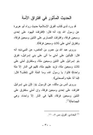 ‫ﺍﻟﺤﺩﻴﺙ ﺍﻟﻤﺄﺜﻭﺭ ﻓﻲ ﺍﻓﺘﺭﺍﻕ ﺍﻷﻤﺔ‬
‫ﻗﺩ ﻭﺭﺩ ﻟﺩﻯ ﻜﺘﺎﺏ ﺍﻟﻔﺭﻕ ﺍﻹﺴﻼﻤﻴﺔ ﺤﺩﻴﺙ ﺭﻭﺍﻩ ﺃﺒﻭ ﻫﺭﻴﺭﺓ‬
‫ﻋﻥ ﺭﺴﻭل ﺍﷲ ‪ ،‬ﺃﻨﻪ ﻗﺎل: ‪‬ﺍﻓﺘﺭﻗﺕ ﺍﻟﻴﻬﻭﺩ ﻋﻠﻰ ﺇﺤﺩﻯ‬
‫ﻭﺴﺒﻌﻴﻥ ﻓﺭﻗﺔ، ﻭﺍﻓﺘﺭﻗﺕ ﺍﻟﻨﺼﺎﺭﻯ ﻋﻠﻰ ﺍﺜﻨﺘﻴﻥ ﻭﺴﺒﻌﻴﻥ ﻓﺭﻗﺔ،‬
                 ‫ﻭﺘﻔﺘﺭﻕ ﺃﻤﺘﻲ ﻋﻠﻰ ﺜﻼﺙ ﻭﺴﺒﻌﻴﻥ ﻓﺭﻗﺔ‪.‬‬
‫ﻭﺭﻭﻯ ﻋﺒﺩ ﺍﷲ ﺒﻥ ﻋﻤﺭﻭ ﺒﻥ ﺍﻟﻌﺎﺹ، ﻋﻥ ﺍﻟﻨﺒﻲ‪ ‬ﺃﻨﻪ‬
‫ﻗﺎل: ‪‬ﻟﻴﺄﺘﻴﻥ ﻋﻠﻰ ﺃﻤﺘﻲ ﻤﺎ ﺃﺘﻰ ﻋﻠﻰ ﺒﻨﻲ ﺇﺴﺭﺍﺌﻴل، ﺘﻔﺭﻕ‬
‫ﺒﻨﻭ ﺇﺴﺭﺍﺌﻴل ﻋﻠﻰ ﺍﺜﻨﺘﻴﻥ ﻭﺴﺒﻌﻴﻥ ﻤﻠﺔ، ﻭﺴﺘﻔﺘﺭﻕ ﺃﻤﺘﻲ ﻋﻠﻰ‬
‫ﺜﻼﺙ ﻭﺴﺒﻌﻴﻥ ﻤﻠﺔ، ﺘﺯﻴﺩ ﻋﻠﻴﻬﻡ ﻤﻠﺔ، ﻜﻠﻬﻡ ﻓﻲ ﺍﻟﻨﺎﺭ ﺇﻻ ﻤﻠﺔ‬
‫ﻭﺍﺤﺩﺓ‪ ‬ﻗﺎﻟﻭﺍ: ﻴﺎ ﺭﺴﻭل ﺍﷲ، ﻭﻤﺎ ﺍﻟﻤﻠﺔ ﺍﻟﺘﻲ ﺘﺘﻐﻠﺏ؟ ﻗﺎل:‬
                               ‫‪‬ﻤﺎ ﺃﻨﺎ ﻋﻠﻴﻪ ﻭﺃﺼﺤﺎﺒﻲ‪.‬‬
‫ﻭﺭﻭﻯ ﺃﻨﺱ ﺒﻥ ﻤﺎﻟﻙ، ﻋﻥ ﺍﻟﺭﺴﻭل ‪ :‬ﺇﻥ ﺒﻨﻲ ﺇﺴﺭﺍﺌﻴل‬
‫ﺍﻓﺘﺭﻗﺕ ﻋﻠﻰ ﺇﺤﺩﻯ ﻭﺴﺒﻌﻴﻥ ﻓﺭﻗﺔ، ﻭﺇﻥ ﺃﻤﺘﻲ ﺴﺘﻔﺘﺭﻕ ﻋﻠﻰ‬
‫ﺍﺜﻨﺘﻴﻥ ﻭﺴﺒﻌﻴﻥ ﻓﺭﻗﺔ، ﻜﻠﻬﺎ ﻓﻲ ﺍﻟﻨﺎﺭ ﺇﻻ ﻭﺍﺤﺩﺓ، ﻭﻫﻲ‬
                                         ‫ﺍﻟﺠﻤﺎﻋﺔ‪.(١)‬‬


                                                      ‫)١(‬
                          ‫ﺍﻟﺒﻐﺩﺍﺩﻱ: ﺍﻟﻔﺭﻕ، ﺹ ٥- ١١.‬


                      ‫- ٠٣ -‬
 