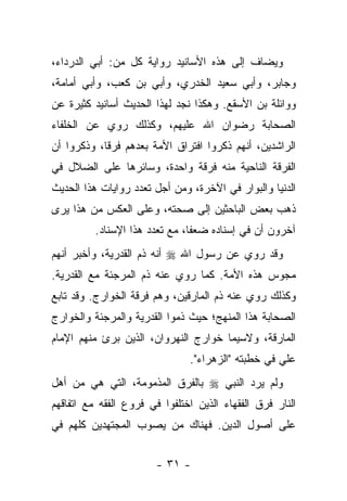 ‫ﻭﻴﻀﺎﻑ ﺇﻟﻰ ﻫﺫﻩ ﺍﻷﺴﺎﻨﻴﺩ ﺭﻭﺍﻴﺔ ﻜل ﻤﻥ: ﺃﺒﻲ ﺍﻟﺩﺭﺩﺍﺀ،‬
‫ﻭﺠﺎﺒﺭ، ﻭﺃﺒﻲ ﺴﻌﻴﺩ ﺍﻟﺨﺩﺭﻱ، ﻭﺃﺒﻲ ﺒﻥ ﻜﻌﺏ، ﻭﺃﺒﻲ ﺃﻤﺎﻤﺔ،‬
‫ﻭﻭﺍﺌﻠﺔ ﺒﻥ ﺍﻷﺴﻘﻊ. ﻭﻫﻜﺫﺍ ﻨﺠﺩ ﻟﻬﺫﺍ ﺍﻟﺤﺩﻴﺙ ﺃﺴﺎﻨﻴﺩ ﻜﺜﻴﺭﺓ ﻋﻥ‬
‫ﺍﻟﺼﺤﺎﺒﺔ ﺭﻀﻭﺍﻥ ﺍﷲ ﻋﻠﻴﻬﻡ، ﻭﻜﺫﻟﻙ ﺭﻭﻱ ﻋﻥ ﺍﻟﺨﻠﻔﺎﺀ‬
             ‫‪‬‬
‫ﺍﻟﺭﺍﺸﺩﻴﻥ، ﺃﻨﻬﻡ ﺫﻜﺭﻭﺍ ﺍﻓﺘﺭﺍﻕ ﺍﻷﻤﺔ ﺒﻌﺩﻫﻡ ﻓﺭ ﹰﺎ، ﻭﺫﻜﺭﻭﺍ ﺃﻥ‬
            ‫ﻗ‬
‫ﺍﻟﻔﺭﻗﺔ ﺍﻟﻨﺎﺤﻴﺔ ﻤﻨﻪ ﻓﺭﻗﺔ ﻭﺍﺤﺩﺓ، ﻭﺴﺎﺌﺭﻫﺎ ﻋﻠﻰ ﺍﻟﻀﻼل ﻓﻲ‬
‫ﺍﻟﺩﻨﻴﺎ ﻭﺍﻟﺒﻭﺍﺭ ﻓﻲ ﺍﻵﺨﺭﺓ، ﻭﻤﻥ ﺃﺠل ﺘﻌﺩﺩ ﺭﻭﺍﻴﺎﺕ ﻫﺫﺍ ﺍﻟﺤﺩﻴﺙ‬
‫ﺫﻫﺏ ﺒﻌﺽ ﺍﻟﺒﺎﺤﺜﻴﻥ ﺇﻟﻰ ﺼﺤﺘﻪ، ﻭﻋﻠﻰ ﺍﻟﻌﻜﺱ ﻤﻥ ﻫﺫﺍ ﻴﺭﻯ‬
          ‫ﺁﺨﺭﻭﻥ ﺃﻥ ﻓﻲ ﺇﺴﻨﺎﺩﻩ ﻀﻌ ﹰﺎ، ﻤﻊ ﺘﻌﺩﺩ ﻫﺫﺍ ﺍﻹﺴﻨﺎﺩ.‬
                                ‫ﻔ‬
‫ﻭﻗﺩ ‪‬ﻭﻱ ﻋﻥ ﺭﺴﻭل ﺍﷲ ‪ ‬ﺃﻨﻪ ﺫﻡ ﺍﻟﻘﺩﺭﻴﺔ، ﻭﺃﺨﺒﺭ ﺃﻨﻬﻡ‬
                                          ‫ﺭ‬
‫ﻤﺠﻭﺱ ﻫﺫﻩ ﺍﻷﻤﺔ. ﻜﻤﺎ ﺭﻭﻱ ﻋﻨﻪ ﺫﻡ ﺍﻟﻤﺭﺠﺌﺔ ﻤﻊ ﺍﻟﻘﺩﺭﻴﺔ.‬
                             ‫‪‬‬
‫ﻭﻜﺫﻟﻙ ﺭﻭﻱ ﻋﻨﻪ ﺫﻡ ﺍﻟﻤﺎﺭﻗﻴﻥ، ﻭﻫﻡ ﻓﺭﻗﺔ ﺍﻟﺨﻭﺍﺭﺝ. ﻭﻗﺩ ﺘﺎﺒﻊ‬
                                              ‫‪‬‬
‫ﺍﻟﺼﺤﺎﺒﺔ ﻫﺫﺍ ﺍﻟﻤﻨﻬﺞ؛ ﺤﻴﺙ ﺫﻤﻭﺍ ﺍﻟﻘﺩﺭﻴﺔ ﻭﺍﻟﻤﺭﺠﺌﺔ ﻭﺍﻟﺨﻭﺍﺭﺝ‬
‫ﺍﻟﻤﺎﺭﻗﺔ، ﻭﻻﺴﻴﻤﺎ ﺨﻭﺍﺭﺝ ﺍﻟﻨﻬﺭﻭﺍﻥ، ﺍﻟﺫﻴﻥ ﺒﺭﺉ ﻤﻨﻬﻡ ﺍﻹﻤﺎﻡ‬
                               ‫ﻋﻠﻲ ﻓﻲ ﺨﻁﺒﺘﻪ "ﺍﻟﺯﻫﺭﺍﺀ".‬
‫ﻭﻟﻡ ﻴﺭﺩ ﺍﻟﻨﺒﻲ ‪ ‬ﺒﺎﻟﻔﺭﻕ ﺍﻟﻤﺫﻤﻭﻤﺔ، ﺍﻟﺘﻲ ﻫﻲ ﻤﻥ ﺃﻫل‬
‫ﺍﻟﻨﺎﺭ ﻓﺭﻕ ﺍﻟﻔﻘﻬﺎﺀ ﺍﻟﺫﻴﻥ ﺍﺨﺘﻠﻔﻭﺍ ﻓﻲ ﻓﺭﻭﻉ ﺍﻟﻔﻘﻪ ﻤﻊ ﺍﺘﻔﺎﻗﻬﻡ‬
‫ﻋﻠﻰ ﺃﺼﻭل ﺍﻟﺩﻴﻥ. ﻓﻬﻨﺎﻙ ﻤﻥ ﻴﺼﻭﺏ ﺍﻟﻤﺠﺘﻬﺩﻴﻥ ﻜﻠﻬﻡ ﻓﻲ‬


                        ‫- ١٣ -‬
 