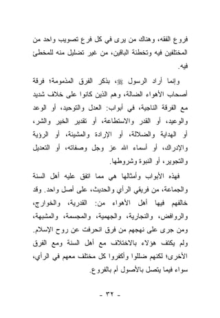 ‫ﻓﺭﻭﻉ ﺍﻟﻔﻘﻪ، ﻭﻫﻨﺎﻙ ﻤﻥ ﻴﺭﻯ ﻓﻲ ﻜل ﻓﺭﻉ ﺘﺼﻭﻴﺏ ﻭﺍﺤﺩ ﻤﻥ‬
‫ﺍﻟﻤﺨﺘﻠﻔﻴﻥ ﻓﻴﻪ ﻭﺘﺨﻁﺌﺔ ﺍﻟﺒﺎﻗﻴﻥ، ﻤﻥ ﻏﻴﺭ ﺘﻀﻠﻴل ﻤﻨﻪ ﻟﻠﻤﺨﻁﺊ‬
                                                  ‫ﻓﻴﻪ.‬
‫ﻭﺇﻨﻤﺎ ﺃﺭﺍﺩ ﺍﻟﺭﺴﻭل ‪ ،‬ﺒﺫﻜﺭ ﺍﻟﻔﺭﻕ ﺍﻟﻤﺫﻤﻭﻤﺔ؛ ﻓﺭﻗﺔ‬
‫ﺃﺼﺤﺎﺏ ﺍﻷﻫﻭﺍﺀ ﺍﻟﻀﺎﻟﺔ، ﻭﻫﻡ ﺍﻟﺫﻴﻥ ﻜﺎﻨﻭﺍ ﻋﻠﻰ ﺨﻼﻑ ﺸﺩﻴﺩ‬
‫ﻤﻊ ﺍﻟﻔﺭﻗﺔ ﺍﻟﻨﺎﺠﻴﺔ، ﻓﻲ ﺃﺒﻭﺍﺏ: ﺍﻟﻌﺩل ﻭﺍﻟﺘﻭﺤﻴﺩ، ﺃﻭ ﺍﻟﻭﻋﺩ‬
‫ﻭﺍﻟﻭﻋﻴﺩ، ﺃﻭ ﺍﻟﻘﺩﺭ ﻭﺍﻻﺴﺘﻁﺎﻋﺔ، ﺃﻭ ﺘﻘﺩﻴﺭ ﺍﻟﺨﻴﺭ ﻭﺍﻟﺸﺭ،‬
‫ﺃﻭ ﺍﻟﻬﺩﺍﻴﺔ ﻭﺍﻟﻀﻼﻟﺔ، ﺃﻭ ﺍﻹﺭﺍﺩﺓ ﻭﺍﻟﻤﺸﻴﺌﺔ، ﺃﻭ ﺍﻟﺭﺅﻴﺔ‬
‫ﻭﺍﻹﺩﺭﺍﻙ، ﺃﻭ ﺃﺴﻤﺎﺀ ﺍﷲ ﻋﺯ ﻭﺠل ﻭﺼﻔﺎﺘﻪ، ﺃﻭ ﺍﻟﺘﻌﺩﻴل‬
                          ‫ﻭﺍﻟﺘﺠﻭﻴﺭ، ﺃﻭ ﺍﻟﻨﺒﻭﺓ ﻭﺸﺭﻭﻁﻬﺎ.‬
‫ﻓﻬﺫﻩ ﺍﻷﺒﻭﺍﺏ ﻭﺃﻤﺜﺎﻟﻬﺎ ﻫﻲ ﻤﻤﺎ ﺍﺘﻔﻕ ﻋﻠﻴﻪ ﺃﻫل ﺍﻟﺴﻨﺔ‬
‫ﻭﺍﻟﺠﻤﺎﻋﺔ، ﻤﻥ ﻓﺭﻴﻘﻲ ﺍﻟﺭﺃﻱ ﻭﺍﻟﺤﺩﻴﺙ، ﻋﻠﻰ ﺃﺼل ﻭﺍﺤﺩ. ﻭﻗﺩ‬
‫ﺨﺎﻟﻔﻬﻡ ﻓﻴﻬﺎ ﺃﻫل ﺍﻷﻫﻭﺍﺀ ﻤﻥ: ﺍﻟﻘﺩﺭﻴﺔ، ﻭﺍﻟﺨﻭﺍﺭﺝ،‬
‫ﻭﺍﻟﺭﻭﺍﻓﺽ، ﻭﺍﻟﻨﺠﺎﺭﻴﺔ، ﻭﺍﻟﺠﻬﻤﻴﺔ، ﻭﺍﻟﻤﺠﺴﻤﺔ، ﻭﺍﻟﻤﺸﺒﻬﺔ،‬
‫ﻭﻤﻥ ﺠﺭﻯ ﻋﻠﻰ ﻨﻬﺠﻬﻡ ﻤﻥ ﻓﺭﻕ ﺍﻨﺤﺭﻓﺕ ﻋﻥ ﺭﻭﺡ ﺍﻹﺴﻼﻡ.‬
‫ﻭﻟﻡ ﻴﻜﺘﻑ ﻫﺅﻻﺀ ﺒﺎﻻﺨﺘﻼﻑ ﻤﻊ ﺃﻫل ﺍﻟﺴﻨﺔ ﻭﻤﻊ ﺍﻟﻔﺭﻕ‬
‫ﺍﻷﺨﺭﻯ؛ ﻟﻜﻨﻬﻡ ﻀﻠﻠﻭﺍ ﻭﺃﻜﻔﺭﻭﺍ ﻜل ﻤﺨﺘﻠﻑ ﻤﻌﻬﻡ ﻓﻲ ﺍﻟﺭﺃﻱ،‬
                   ‫ﺴﻭﺍﺀ ﻓﻴﻤﺎ ﻴﺘﺼل ﺒﺎﻷﺼﻭل ﺃﻡ ﺒﺎﻟﻔﺭﻭﻉ.‬


                      ‫- ٢٣ -‬
 