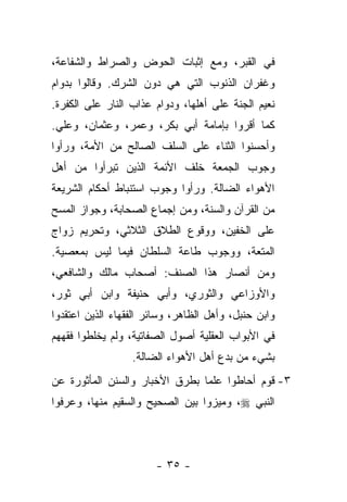 ‫ﻓﻲ ﺍﻟﻘﺒﺭ، ﻭﻤﻊ ﺇﺜﺒﺎﺕ ﺍﻟﺤﻭﺽ ﻭﺍﻟﺼﺭﺍﻁ ﻭﺍﻟﺸﻔﺎﻋﺔ،‬
‫ﻭﻏﻔﺭﺍﻥ ﺍﻟﺫﻨﻭﺏ ﺍﻟﺘﻲ ﻫﻲ ﺩﻭﻥ ﺍﻟﺸﺭﻙ. ﻭﻗﺎﻟﻭﺍ ﺒﺩﻭﺍﻡ‬
‫ﻨﻌﻴﻡ ﺍﻟﺠﻨﺔ ﻋﻠﻰ ﺃﻫﻠﻬﺎ، ﻭﺩﻭﺍﻡ ﻋﺫﺍﺏ ﺍﻟﻨﺎﺭ ﻋﻠﻰ ﺍﻟﻜﻔﺭﺓ.‬
‫ﻜﻤﺎ ﺃﻗﺭﻭﺍ ﺒﺈﻤﺎﻤﺔ ﺃﺒﻲ ﺒﻜﺭ، ﻭﻋﻤﺭ، ﻭﻋﺜﻤﺎﻥ، ﻭﻋﻠﻲ.‬
‫ﻭﺃﺤﺴﻨﻭﺍ ﺍﻟﺜﻨﺎﺀ ﻋﻠﻰ ﺍﻟﺴﻠﻑ ﺍﻟﺼﺎﻟﺢ ﻤﻥ ﺍﻷﻤﺔ، ﻭﺭﺃﻭﺍ‬
‫ﻭﺠﻭﺏ ﺍﻟﺠﻤﻌﺔ ﺨﻠﻑ ﺍﻷﺌﻤﺔ ﺍﻟﺫﻴﻥ ﺘﺒﺭﺃﻭﺍ ﻤﻥ ﺃﻫل‬
‫ﺍﻷﻫﻭﺍﺀ ﺍﻟﻀﺎﻟﺔ. ﻭﺭﺃﻭﺍ ﻭﺠﻭﺏ ﺍﺴﺘﻨﺒﺎﻁ ﺃﺤﻜﺎﻡ ﺍﻟﺸﺭﻴﻌﺔ‬
‫ﻤﻥ ﺍﻟﻘﺭﺁﻥ ﻭﺍﻟﺴﻨﺔ، ﻭﻤﻥ ﺇﺠﻤﺎﻉ ﺍﻟﺼﺤﺎﺒﺔ، ﻭﺠﻭﺍﺯ ﺍﻟﻤﺴﺢ‬
‫ﻋﻠﻰ ﺍﻟﺨﻔﻴﻥ، ﻭﻭﻗﻭﻉ ﺍﻟﻁﻼﻕ ﺍﻟﺜﻼﺜﻲ، ﻭﺘﺤﺭﻴﻡ ﺯﻭﺍﺝ‬
‫ﺍﻟﻤﺘﻌﺔ، ﻭﻭﺠﻭﺏ ﻁﺎﻋﺔ ﺍﻟﺴﻠﻁﺎﻥ ﻓﻴﻤﺎ ﻟﻴﺱ ﺒﻤﻌﺼﻴﺔ.‬
‫ﻭﻤﻥ ﺃﻨﺼﺎﺭ ﻫﺫﺍ ﺍﻟﺼﻨﻑ: ﺃﺼﺤﺎﺏ ﻤﺎﻟﻙ ﻭﺍﻟﺸﺎﻓﻌﻲ،‬
‫ﻭﺍﻷﻭﺯﺍﻋﻲ ﻭﺍﻟﺜﻭﺭﻱ، ﻭﺃﺒﻲ ﺤﻨﻴﻔﺔ ﻭﺍﺒﻥ ﺃﺒﻲ ﺜﻭﺭ،‬
‫ﻭﺍﺒﻥ ﺤﻨﺒل، ﻭﺃﻫل ﺍﻟﻅﺎﻫﺭ، ﻭﺴﺎﺌﺭ ﺍﻟﻔﻘﻬﺎﺀ ﺍﻟﺫﻴﻥ ﺍﻋﺘﻘﺩﻭﺍ‬
‫ﻓﻲ ﺍﻷﺒﻭﺍﺏ ﺍﻟﻌﻘﻠﻴﺔ ﺃﺼﻭل ﺍﻟﺼﻔﺎﺘﻴﺔ، ﻭﻟﻡ ﻴﺨﻠﻁﻭﺍ ﻓﻘﻬﻬﻡ‬
                  ‫ﺒﺸﻲﺀ ﻤﻥ ﺒﺩﻉ ﺃﻫل ﺍﻷﻫﻭﺍﺀ ﺍﻟﻀﺎﻟﺔ.‬
‫٣- ﻗﻭﻡ ﺃﺤﺎﻁﻭﺍ ﻋﻠ ‪‬ﺎ ﺒﻁﺭﻕ ﺍﻷﺨﺒﺎﺭ ﻭﺍﻟﺴﻨﻥ ﺍﻟﻤﺄﺜﻭﺭﺓ ﻋﻥ‬
                                ‫ﻤ‬
‫ﺍﻟﻨﺒﻲ ‪ ،‬ﻭﻤﻴﺯﻭﺍ ﺒﻴﻥ ﺍﻟﺼﺤﻴﺢ ﻭﺍﻟﺴﻘﻴﻡ ﻤﻨﻬﺎ، ﻭﻋﺭﻓﻭﺍ‬



                       ‫- ٥٣ -‬
 