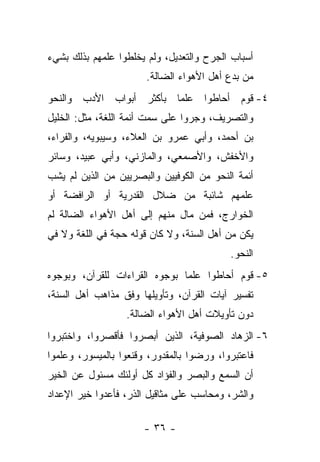 ‫ﺃﺴﺒﺎﺏ ﺍﻟﺠﺭﺡ ﻭﺍﻟﺘﻌﺩﻴل، ﻭﻟﻡ ﻴﺨﻠﻁﻭﺍ ﻋﻠﻤﻬﻡ ﺒﺫﻟﻙ ﺒﺸﻲﺀ‬
                       ‫ﻤﻥ ﺒﺩﻉ ﺃﻫل ﺍﻷﻫﻭﺍﺀ ﺍﻟﻀﺎﻟﺔ.‬
‫٤- ﻗﻭﻡ ﺃﺤﺎﻁﻭﺍ ﻋﻠ ‪‬ﺎ ﺒﺄﻜﺜﺭ ﺃﺒﻭﺍﺏ ﺍﻷﺩﺏ ﻭﺍﻟﻨﺤﻭ‬
                         ‫ﻤ‬
‫ﻭﺍﻟﺘﺼﺭﻴﻑ، ﻭﺠﺭﻭﺍ ﻋﻠﻰ ﺴﻤﺕ ﺃﺌﻤﺔ ﺍﻟﻠﻐﺔ، ﻤﺜل: ﺍﻟﺨﻠﻴل‬
‫ﺒﻥ ﺃﺤﻤﺩ، ﻭﺃﺒﻲ ﻋﻤﺭﻭ ﺒﻥ ﺍﻟﻌﻼﺀ، ﻭﺴﻴﺒﻭﻴﻪ، ﻭﺍﻟﻔﺭﺍﺀ،‬
‫ﻭﺍﻷﺨﻔﺵ، ﻭﺍﻷﺼﻤﻌﻲ، ﻭﺍﻟﻤﺎﺯﻨﻲ، ﻭﺃﺒﻲ ﻋﺒﻴﺩ، ﻭﺴﺎﺌﺭ‬
‫ﺃﺌﻤﺔ ﺍﻟﻨﺤﻭ ﻤﻥ ﺍﻟﻜﻭﻓﻴﻴﻥ ﻭﺍﻟﺒﺼﺭﻴﻴﻥ ﻤﻥ ﺍﻟﺫﻴﻥ ﻟﻡ ﻴﺸﺏ‬
‫ﻋﻠﻤﻬﻡ ﺸﺎﺌﺒﺔ ﻤﻥ ﻀﻼل ﺍﻟﻘﺩﺭﻴﺔ ﺃﻭ ﺍﻟﺭﺍﻓﻀﺔ ﺃﻭ‬
‫ﺍﻟﺨﻭﺍﺭﺝ، ﻓﻤﻥ ﻤﺎل ﻤﻨﻬﻡ ﺇﻟﻰ ﺃﻫل ﺍﻷﻫﻭﺍﺀ ﺍﻟﻀﺎﻟﺔ ﻟﻡ‬
‫ﻴﻜﻥ ﻤﻥ ﺃﻫل ﺍﻟﺴﻨﺔ، ﻭﻻ ﻜﺎﻥ ﻗﻭﻟﻪ ﺤﺠﺔ ﻓﻲ ﺍﻟﻠﻐﺔ ﻭﻻ ﻓﻲ‬
                                           ‫ﺍﻟﻨﺤﻭ.‬
‫٥- ﻗﻭﻡ ﺃﺤﺎﻁﻭﺍ ﻋﻠ ‪‬ﺎ ﺒﻭﺠﻭﻩ ﺍﻟﻘﺭﺍﺀﺍﺕ ﻟﻠﻘﺭﺁﻥ، ﻭﺒﻭﺠﻭﻩ‬
                               ‫ﻤ‬
‫ﺘﻔﺴﻴﺭ ﺁﻴﺎﺕ ﺍﻟﻘﺭﺁﻥ، ﻭﺘﺄﻭﻴﻠﻬﺎ ﻭﻓﻕ ﻤﺫﺍﻫﺏ ﺃﻫل ﺍﻟﺴﻨﺔ،‬
                  ‫ﺩﻭﻥ ﺘﺄﻭﻴﻼﺕ ﺃﻫل ﺍﻷﻫﻭﺍﺀ ﺍﻟﻀﺎﻟﺔ.‬
‫٦- ﺍﻟﺯﻫﺎﺩ ﺍﻟﺼﻭﻓﻴﺔ، ﺍﻟﺫﻴﻥ ﺃﺒﺼﺭﻭﺍ ﻓﺄﻗﺼﺭﻭﺍ، ﻭﺍﺨﺘﺒﺭﻭﺍ‬
‫ﻓﺎﻋﺘﺒﺭﻭﺍ، ﻭﺭﻀﻭﺍ ﺒﺎﻟﻤﻘﺩﻭﺭ، ﻭﻗﻨﻌﻭﺍ ﺒﺎﻟﻤﻴﺴﻭﺭ، ﻭﻋﻠﻤﻭﺍ‬
‫ﺃﻥ ﺍﻟﺴﻤﻊ ﻭﺍﻟﺒﺼﺭ ﻭﺍﻟﻔﺅﺍﺩ ﻜل ﺃﻭﻟﺌﻙ ﻤﺴﺌﻭل ﻋﻥ ﺍﻟﺨﻴﺭ‬
‫ﻭﺍﻟﺸﺭ، ﻭﻤﺤﺎﺴﺏ ﻋﻠﻰ ﻤﺜﺎﻗﻴل ﺍﻟﺫﺭ، ﻓﺄﻋﺩﻭﺍ ﺨﻴﺭ ﺍﻹﻋﺩﺍﺩ‬

                       ‫- ٦٣ -‬
 