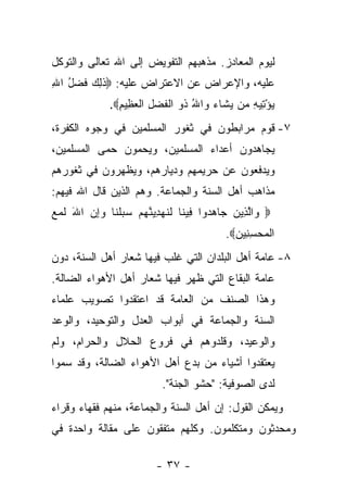 ‫ﻟﻴﻭﻡ ﺍﻟﻤﻌﺎﺩﺯ. ﻤﺫﻫﺒﻬﻡ ﺍﻟﺘﻔﻭﻴﺽ ﺇﻟﻰ ﺍﷲ ﺘﻌﺎﻟﻰ ﻭﺍﻟﺘﻭﻜل‬
‫ﻋﻠﻴﻪ، ﻭﺍﻹﻋﺭﺍﺽ ﻋﻥ ﺍﻻﻋﺘﺭﺍﺽ ﻋﻠﻴﻪ: ‪‬ﺫ ِ ‪ ‬ﻓﻀل ﺍﷲ‬
‫ﹶﻟﻙ ﹶ ‪ِ ُ ‬‬
              ‫ﻴﺅ ِﻴﻪ ﻤﻥ ﻴ ﹶﺎﺀ ‪‬ﺍﷲ ﹸﻭ ﺍﻟﻔﻀل ﺍﻟﻌ ِﻴﻡ‪.‬‬
                ‫‪ْ ‬ﺘ ِ ‪ ‬ﺸ ‪ ‬ﻭ ُ ﺫ ﹾ ﹶ ‪ ِ ‬ﹾ ‪‬ﻅ ِ‬
‫٧- ﻗﻭﻡ ﻤﺭﺍﺒﻁﻭﻥ ﻓﻲ ﺜﻐﻭﺭ ﺍﻟﻤﺴﻠﻤﻴﻥ ﻓﻲ ﻭﺠﻭﻩ ﺍﻟﻜﻔﺭﺓ،‬
‫ﻴﺠﺎﻫﺩﻭﻥ ﺃﻋﺩﺍﺀ ﺍﻟﻤﺴﻠﻤﻴﻥ، ﻭﻴﺤﻤﻭﻥ ﺤﻤﻰ ﺍﻟﻤﺴﻠﻤﻴﻥ،‬
‫ﻭﻴﺩﻓﻌﻭﻥ ﻋﻥ ﺤﺭﻴﻤﻬﻡ ﻭﺩﻴﺎﺭﻫﻡ، ﻭﻴﻅﻬﺭﻭﻥ ﻓﻲ ﺜﻐﻭﺭﻫﻡ‬
‫ﻤﺫﺍﻫﺏ ﺃﻫل ﺍﻟﺴﻨﺔ ﻭﺍﻟﺠﻤﺎﻋﺔ. ﻭﻫﻡ ﺍﻟﺫﻴﻥ ﻗﺎل ﺍﷲ ﻓﻴﻬﻡ:‬
‫‪ ‬ﺍﻟ ِﻴﻥ ‪‬ﺎﻫ ‪‬ﻭﺍ ِﻴ ﹶﺎ ﻟﻨﻬ ِ ‪‬ﻨﻬﻡ ﺴﺒﻠ ﹶﺎ ﻭﺇﻥ ﺍﷲ ﻟ ‪ ‬‬
‫ﻭ ﱠﺫ ‪ ‬ﺠ ‪‬ﺩ ﻓ ﻨ ﹶ ﹶ ‪‬ﺩﻴ ﱠ ‪    ‬ﹶﻨ ‪ َ  ِ‬ﹶﻤﻊ‬
                                           ‫ﺍﻟﻤﺤﺴ ِﻴﻥ‪.‬‬
                                             ‫ﹾ ‪ِ  ‬ﻨ ‪‬‬
‫٨- ﻋﺎﻤﺔ ﺃﻫل ﺍﻟﺒﻠﺩﺍﻥ ﺍﻟﺘﻲ ﻏﻠﺏ ﻓﻴﻬﺎ ﺸﻌﺎﺭ ﺃﻫل ﺍﻟﺴﻨﺔ، ﺩﻭﻥ‬
‫ﻋﺎﻤﺔ ﺍﻟﺒﻘﺎﻉ ﺍﻟﺘﻲ ﻅﻬﺭ ﻓﻴﻬﺎ ﺸﻌﺎﺭ ﺃﻫل ﺍﻷﻫﻭﺍﺀ ﺍﻟﻀﺎﻟﺔ.‬
‫ﻭﻫﺫﺍ ﺍﻟﺼﻨﻑ ﻤﻥ ﺍﻟﻌﺎﻤﺔ ﻗﺩ ﺍﻋﺘﻘﺩﻭﺍ ﺘﺼﻭﻴﺏ ﻋﻠﻤﺎﺀ‬
‫ﺍﻟﺴﻨﺔ ﻭﺍﻟﺠﻤﺎﻋﺔ ﻓﻲ ﺃﺒﻭﺍﺏ ﺍﻟﻌﺩل ﻭﺍﻟﺘﻭﺤﻴﺩ، ﻭﺍﻟﻭﻋﺩ‬
‫ﻭﺍﻟﻭﻋﻴﺩ، ﻭﻗﻠﺩﻭﻫﻡ ﻓﻲ ﻓﺭﻭﻉ ﺍﻟﺤﻼل ﻭﺍﻟﺤﺭﺍﻡ، ﻭﻟﻡ‬
‫ﻴﻌﺘﻘﺩﻭﺍ ﺃﺸﻴﺎﺀ ﻤﻥ ﺒﺩﻉ ﺃﻫل ﺍﻷﻫﻭﺍﺀ ﺍﻟﻀﺎﻟﺔ، ﻭﻗﺩ ‪‬ﻤﻭﺍ‬
   ‫ﺴ‬
                           ‫ﻟﺩﻯ ﺍﻟﺼﻭﻓﻴﺔ: "ﺤﺸﻭ ﺍﻟﺠﻨﺔ".‬
‫ﻭﻴﻤﻜﻥ ﺍﻟﻘﻭل: ﺇﻥ ﺃﻫل ﺍﻟﺴﻨﺔ ﻭﺍﻟﺠﻤﺎﻋﺔ، ﻤﻨﻬﻡ ﻓﻘﻬﺎﺀ ﻭﻗﺭﺍﺀ‬
‫ﻭﻤﺤﺩﺜﻭﻥ ﻭﻤﺘﻜﻠﻤﻭﻥ. ﻭﻜﻠﻬﻡ ﻤﺘﻔﻘﻭﻥ ﻋﻠﻰ ﻤﻘﺎﻟﺔ ﻭﺍﺤﺩﺓ ﻓﻲ‬

                         ‫- ٧٣ -‬
 