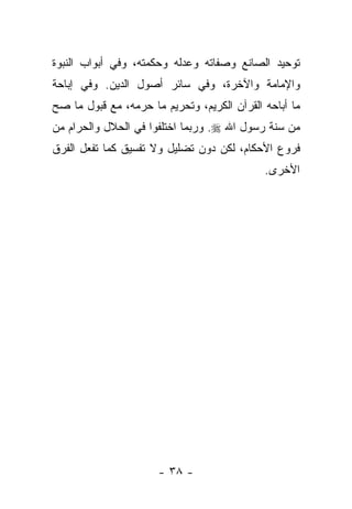 ‫ﺘﻭﺤﻴﺩ ﺍﻟﺼﺎﻨﻊ ﻭﺼﻔﺎﺘﻪ ﻭﻋﺩﻟﻪ ﻭﺤﻜﻤﺘﻪ، ﻭﻓﻲ ﺃﺒﻭﺍﺏ ﺍﻟﻨﺒﻭﺓ‬
‫ﻭﺍﻹﻤﺎﻤﺔ ﻭﺍﻵﺨﺭﺓ، ﻭﻓﻲ ﺴﺎﺌﺭ ﺃﺼﻭل ﺍﻟﺩﻴﻥ. ﻭﻓﻲ ﺇﺒﺎﺤﺔ‬
‫ﻤﺎ ﺃﺒﺎﺤﻪ ﺍﻟﻘﺭﺁﻥ ﺍﻟﻜﺭﻴﻡ، ﻭﺘﺤﺭﻴﻡ ﻤﺎ ﺤﺭﻤﻪ، ﻤﻊ ﻗﺒﻭل ﻤﺎ ﺼﺢ‬
‫ﻤﻥ ﺴﻨﺔ ﺭﺴﻭل ﺍﷲ ‪ .‬ﻭﺭﺒﻤﺎ ﺍﺨﺘﻠﻔﻭﺍ ﻓﻲ ﺍﻟﺤﻼل ﻭﺍﻟﺤﺭﺍﻡ ﻤﻥ‬
‫ﻓﺭﻭﻉ ﺍﻷﺤﻜﺎﻡ، ﻟﻜﻥ ﺩﻭﻥ ﺘﻀﻠﻴل ﻭﻻ ﺘﻔﺴﻴﻕ ﻜﻤﺎ ﺘﻔﻌل ﺍﻟﻔﺭﻕ‬
                                             ‫ﺍﻷﺨﺭﻯ.‬




                      ‫- ٨٣ -‬
 